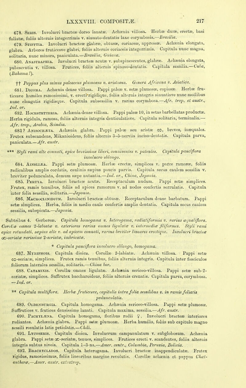 678. Sebis. Involucri bracteae dorso lauatse. Achjenia villosa. Herbse durae, erectae, basi foliatae, foliis alternis iutegerrimis v. siuuato-dentatis laxe corymbosis.—Brasilia. 679. Stifftia. Involucri bractese glabrae, obtusae, coriacese, appressse. Achaenia elongata, glabra. Arbores fruticesve glabri, foliis alternis coriaceis integerrimis. Capitula nunc magua, solitaria, nunc minora, paniculata.—BrasUia, Guiana. 680. Anasteaphia. Jnvolucri bractese acutse v. ^ubspinescentes, glabrse. Aclisenia elongata, pubescentia v. villosa. Frutices, foliis alteruis spiuoso-dentatis. Capitula sessilia.— Cuba, {Baha7na ?). tt Pappus plus oninus paleaceus plumosus v. aristosus. Gaiera Africana v. Asiatitia. 681. DicoiiA. Achsenia dense villosa. Pappi palese v. setse plumosa?, copiosje. Herbse fru- ticesve humiles ramosissimi, v. erecti'rigidique, foliis alternis integris siuuatisve nunc mollibus nunc elongalis rigidisque. Capitula subsessilia v. rarius corymbosa.—Afr. trop. et austr., Ind. or. 682. Hochstetteeia. Achsenia dense villosa. Pappi palese 10, in setas barbellatas productse. Herba rigidula, ramosa, foliis alternis integris denticulatisve. Capitula solitaria, terminalia.— Afr. trop., Arabia, Svindia. 683 ? Anisochjeta. Achaenia glabra. Pappi palese seu aristse co, breves, insequales. Frutex subscandens, Mikanioideus, foHis alternis 3-5-nerviis inciso-deutatis. Capitula parva, paniculata.—4/'»'- austr. Styli rami alte connati, apice brevissime liberi, conniventes v. ^Mtentes. Capitula paiiciflora involucro oblongo. 684. AiNSLiiEA. Pappi setse plumosse. Herbse erectse, simplices v. paice ramosse, foliis radicalibus amplis cordatis, caulinis ssepius paucis parvis. Capitula secus caulem sessilia v. breviter pedunculata, demum ssepe nutantia.—Ind. or., China, Japonia. 685. Pertya. Involucri bractcEe acutae. Keceptaculum nudum. Pappi setse simplices. Prutex, ramis tenuibus, foliis ad apices ramorum v. ad nodos confertis serrulatis. Capitula inter folia sessilia, solitaria.—Japonia. 686. Mackocliniditjm. Involucri bracteae obtusae. Eeceptaculum dense barbatum. Pappi setae simplices. Herba, foliis in luedio caule confertis amplis dentatis. Capitula sccus cauieui sessilia, subspicata.—Japonia. Subtribus 4. Gerberese. Capitula homogama v. heterogama, radiatiformia v. rarius cBiiualiflora. CorolicB omnes 2-labiatcB v. exteriores rarius omnes ligulatcs v. intcrmedicB filiformes. Styli rami apice rotundati, scepius alte v. ad apicem connati, rarius breUiter lineares erectique. Involucri bracttce co-seriatcs rarissime 2-seriatcs, imbricatce. * Capitula pauciflora involucro oblongo, homogama. 687. MyKiPNOis. Capitula dioica. Corollse 2-labiatse. Aehsenia villosa. Pappi setse oo-seriatse, simplices. Frutex ramis tenuibus, foliis alternis integris. Capitula inter fasciculos foliorum laterales sessilia, solitaria.—China bor. 688. Catamixis. CoroUse omnes ligulatse. Achsenia sericeo-villosa. Pappi setse sub-2- seriatse, simplices. Suifrutex baccharoideus, foliis alteruis crenatis. Capitula parva, corymbosa. —In^. or. ** Capitula multiflora. Herbce fruticcsve, capitulis intra folia sessilibus v. in ramis foliatis pedunculatis. 689. Oldenbuegia. Capitula homogama. Achaenia sericeo-villosa. Pappi setae plumosse. Suffrutices v. frutices densissime lanati. Capitula maxima, sessilia.—Afr. austr. 690. PACHYLiENA. Capitula homogama, floribus radii ^. Invoiucri bractese interiores radiantes. Achsenia glabra. Pappi setse plumosae. Herba humilis, foliis sub capitulo magno isessili rosulatis latis petiolatis.—Chili. 691. Lycosbeis. Capitula dioica. Involuerum campanulatum v. subglobosum. Achsenia glabra. Pappi setse oo-seriatse, teuues, simplices. Prutices erecti v. scandentes, foliis alteruis integris subtus niveis. Capitula 1-3-na.—Amer. centr., Columbia, Peruvia, Bolivia. 692. Brachyclados. Capitula heterogama. Involucri bracteae inappendiculatae. Frutex rigidus, ramosissimus, foliis linearibus margine revolutis. CoroIIae achaenia gt pappus Chcet- anthercB.—Amer, austr. exiratrop.