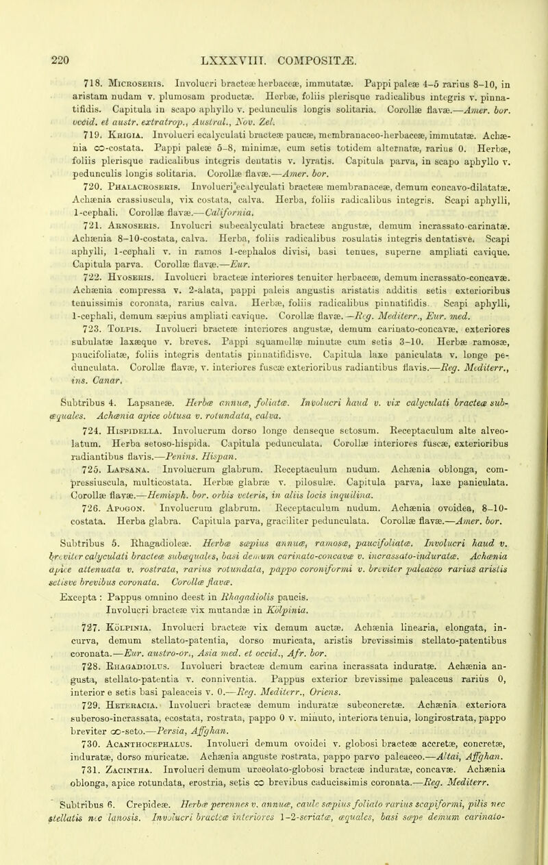 718. MiCROSEHis. Iiivoluori bracteae herbaccae, immutatse. Pappi paleae 4-5 rarius 8-10, in aristam nudam v. plumosam productse. Herbse, foliis plerisque radicalibus integris v. pinna- tifidis. Capitula in scapo aphyllo v. pedunculis loDgis solitaria. Oorollae flavae.—Amer. bor. vcoid. et awsir. exiratrop., Ausirul., h'ov. Zel. 719. Khigia. Involucri ecalyculati bracteae paucse, membranaeeo-herbacoae, immutatae. Achse- nia co-costata. Pappi palese 5-8, minimse, cum setis totidem alternatse, rariug 0. Herbee, foliis plerisque radicalibus inttgris deutatis v. lyratis. Capitula parva, in scapo aphyllo v. pedunculis longis solitaria. Corollte flavae.—Amer. bor. 720. Phalacroseris. Involucri^ecalyculati bractese memljranaeeae, demum concavo-dilatatse. Aehsenia crassluseula, vix costata, calva. Herba, foliis radicalibus iutegris. Scapi aphylli, 1-cephaIi. Corollse flavae.—California, 721. Arnoseris. Involueri subecalyculati bracteae angustee, demum incrassato-carinatae. Achaenia 8-10-costata, ealva. Herba, foliis radicalibus rosulatis iutegris dentatisve. Scapi aphylli, 1-cephaIi v. in ramos 1-cephalos divisi, basi tenues, superne ampliati cavique. Capitula parva. CoroUae flavse.—Eur. 722. Hyoseris. Involucri bractese interiores tenuiter herbaceae, demum incrassato-concavae. Achsenia compressa v. 2-aIata, pappi paleis angustis aristatis additis setis extorioribus tenuissimis coronata, rarius calva. Herbse, foliis radicalibus pinnatitidis. Scapi aphylli, 1-cephaIi, demum saepius ampliati cavique. CoroIIae flavse.—Brff. Mediterr., Eur. med. 723. ToLPis. Involucri bractese intcriores augustie, demum carinato-concavse, exteriores subulatae laxseque v. breves. Pappi squamellae miuut.e cum setia 3-10. Herbse ramosae, paucifoliiitse, foliis integris dentatis piiuiatifldisve. Capitula laxe paniculata v. longo pe- (luneulata. Corollae fiavEe, v. iuteriores fusca) exterioribus radiantibus flavis.—Beff. Mcditerr., ins. Canar. Subtribus 4. Lapsanese. Hirha annucB, foliatcB. Involucri haud v. vix calyculati braciea sub- ie<iuales. AcktBnia apice obiusa v. rotundata, calva. 724. HispiDELLA. Involucrum dorso longe denseque setosum. Eeceptaculum alte alreo- latum. Herba aetoso-hispida. Capitula pedunculata. Corollie interiores fuscae, exterioribus radiantibus flavis.—Penins. Hispan. 725. Lapsana. Involucrum glabrum. Receptaculum nudum. Aehaenia oblonga, com- pressiuscula, multicostata. Herbse glabrse v. pilosuhe. Capitula parva, laxe paniculata. Corollae flavse.—Hemisph. bor. orbis veteris, in aliis locis inquclina. 726. Apogon. Involucrum glabrum. Eeceptaculum nudum. Achsenia ovoidea, 8-10- costata. Herba glabra. Capitula parva, graciliter pedunculata. Corollae flavae.—Amer. bor. Subtribus 5. Ehagadioleae. Hcrbcs scepius annucB, ramosce, paucifoliatce. Involucri haud v. bri.vilircalyculaii bractece subaqualis, basi deiuum carinato-coucavce v. incrassato-induratce. Achcenia dpice attenuata v. rostrata, rarius rotundata, pappo coroniformi v. brcvitcr 2'aleaceo rarius aristis seiisve brevibus coronata. Corollce Jiavce. Excepta : Pappus omnino deest in likagadiolis paucis. luvolucri bracteae vix mutandae in Kblpinia. 121. KoLPiNiA. Involueri bractese vix demum auctae. Achaenia linearia, elongata, in- curva, demum stellato-patenlia, dorso muricata, aristis brevissimis stellato-patentibus coronata.—Eur. austro-or., Asia med. et occid., Afr. bor. 728. Ehagadiolus. luvolucri bracteae demum carina incrassata induratae. Achaenia an- gusta, stellato-patentia v. conniventia. Pappus exterior brevissime paleaceus rariiis 0, interiore setis basi paleaceis v. 0.—Heg. Meditcrr., Oriens. 729. Hbteracia. Involucri bractese demum induratae subconeretae. Achaenia exteriora suberoso-iucrassata, ecostata, rostrata, pappo 0 v. minuto, interiora tenuia, longirostrata, pappo breviter oo-seto.—Persia, Affgkan. 730. AcANTHocBPHALUs. luvolucri demum ovoidei v. globosi bractese accretse, concretse, induratae, dorso muricatae. Achaenia anguste rostrata, pappo parVo paleaceo.—Altai, Affgkan. 731. Zacintha. Involucri demum uroeolato-globosi bracteae induratse, concavse. Achaenia obionga, apice rotundata, erostria, setis co brevibus caducissimis coronata.—Beg. Mediierr. Subtribus 6. Crepideae. Herhte perenncs v. annucs, catdc scepius foUato rarius scapiformi, pilis nec stellatis ncc lanosis. Invjiucri hractccB intcriores \-2-seriata:, ceqtiales, basi scrpe demum carinaio-