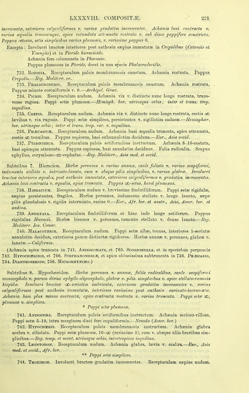 incrassatcB, exteriorcs caJyciiUformes v. rarius (/radatim increscentes. Aclirsnia lasi coniracta v. rarius cBqualia truncataque, apice rotundata atttnuata rostrata v. sub disco pappifero constricta. Pappus feiosus, seiis simplicibus rarius plumosis, v. rarissime pappus 0. Excepta: Involucri bracteae interiores post anthesin ssepius immutatse in Crcpidibus (Catoniis et Youngiis) et in Picride hieracioide. Achsenia fere columnaria in Phmcasio. Pappus plumosus in Picride, deest in una specie Phalacroderidis. 732. RoDiGiA. Eeceptaculum paleis membranaceis onustum. Achsenia rostrata. Pappus Crepidis.—Re.g. Mediterr. or. 733. Phalaceodbeis. Receptaculum paleis membranaceis onustum. Achaeuia rostrata. Pappus minute coroniformis v. 0.—Archipel. Grmc. 734. PiCEis. Eeceptaculum nudum. Aehaenia vix v. distinete nunc longe rostrata, trans- verse rugosa. Pappi sctse plumosae.—Hemisph. hor. utriusque orbis; inter et trans. trop. inquilina. 735. Ckepis. Eeceptaculum nudum. Achaenia vix v. distincte nunc longe rostrata, costis oo laevibus v. vix rugosis. Pappi setae simpliees, persistentos v. sigillatim caducse.—Hemisphcer. hor. utriusque orbis; inter et trans. trop. rar. v. inquilina. 736. PniECASiTJM. Eeceptaculum nudum. Achsenia basi sequalia truncata, apice attenuata, costis GO tenuibus. Pappus copiosus, basi subannulatim deciduus.—Eur., Asia occid. 737. Pterotheca. Receptaculum paleis setiformibus instructum. Aehaenia 8-10-costata, basi apiceque attenuata. Pappus copiosus, basi annulatim deciduus. Polia radicalia. Scapus aphyllus, corymboso-co-cephalus.—Reg. Mediterr., Asia med. et occid. Subtribus 7. Hieraciese. Herhce perennes v. rarius annuce, caule foliato v. rarius scapiformi, indumento stellato v. intricato-lanato, cum v. ahsque pilis simpHcibus, v. rarius glahrcB. Involucri bractecB interiores cpqitales, post anthesin immutatte, exteriores calyculiformes v. gradatim increscentes. Achcsnia basi contracta v. cEqiialia, apice truncata. Pappus co-seius, haud plumosiis. ' 738. HiBEACiuM. Eeceptaculum nudum v. brevissime fimbrilliferum, Pappi setse rigidulae, saepius persistentes, fi:agiles. Herbse perennes, indumento stellato v. longe lanato, ssepe pilis glandulosis v. rigidis intermixto, rarius 0.—Eur., Afr. hor. et austr., Asia, Amer. bor. et ■ andina, 739. Andrtala. Eeceptaculum fimbrilliferum et hinc inde longe setiferum. Pappus rigidulus Hieracii. Plerbse biennes v. perennes, tomento stellato v. dense lanata.—Reg. Mediierr. Ins. Canar. 740. Malacothrix. Eeceptaculum nudum. Pappi setse albae, tenues, interiores l-aeriatse annulatim deciduse, exteriores paucae distinctse rigidiores. Herbae annuse v. perennesj glabrse v, lanatse.—California. (Aehaenia apice truncata in 741. Anisocomate, et 765. Scorzonelia, et in speciebus perpaucis 742. Htpochceridis, et 766. Stephanomeeijs, et apice obtusissima subtruncata in 736. Ph^asio, 754. Dianthoseeide, 766. Microrhtncho.) Subtribus 8. Hypochceridese. HerbcB perennes v. anmics, foliis raclicalihus, caule scapiformi monocephalo v. parum diviso aphyllo oligocephalo, glahrce v. •pilis simplicihus v. apice stellato-ramosia hispidcB. Involucri bractecB aD-seriatim imhricatcB, exteriores gradatim increscentes v. rarius calyculifcnnes post anthesin immutatcB, interiores rarissime 2^ost anthesin carinafo-incrasfafcB. AchcBnia hasi plus minus contracia, apice contracta rostrata v. rarius truncata. Pappi seia oo, plumoscB V. simplices. * Pappi scice pIumoscB. 741. Anisocoma. Eeeeptaculum paleis setiformibus instructum. Achaenia sericeo-villosa. Pappi setae 5-10, intra marginem disei fere cupuliformis.—Nevada (Amer. hor.) 742. Htpochceris. Eeceptaculum paleis membranaceis instruetum. Achsenia glabra scabra .v. ciliolata. Pappi setae plumosse, lO-co (rarissime 5), cum v. absque aliis brevibus sim- plicibus.—Reg. temp. et mont. uiriusqrce orbis, intertropicos inquilina. 743. Leontodon. Eeceptaculum nudum. Achsenia glabra, Isevia v. scabra.—Eur., Asia med. et occid., Afr. hor. ** Pappi seicB simj^lices. 744. Thoximon. Involucri bracteee gradatim increscentes. Eeeeptaculum saepius nudum.
