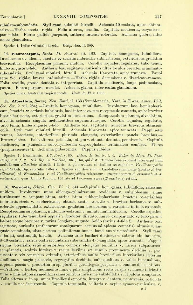 subiilato-subcaudatis. Styli rami subulati, hirtelli. Achfenia 10-costata, apice obtusa, calva.—Herba erecta, rigida. Folia alterna, sessilia. Capitula mediocria, corymboso- paniciilata. Flores pallide purpurei, antheris intense coloratis. AchEenia glabra, inter costas glandulosa. Species 1, Indise Orientalis incola. Wdp. Ann. ii. 809. 14. Pleurocarpaea, Benth. Fl. Austral. iii. 460.—Capitula homogama, tubuliflora. Involucrum ovoideum, bracteis co-seriatis imbricatis subherbaceis, exterioribiis gradatim brevioribus. Receptaculum planum, nudum. Corollfe a^quales, regulares, tubo tenui, limbo anguste 5-fido. Anther^e basi sagittatfB, auriculis ultra loculos breviter acuminato- siibcaudatis. Styli rami subulati, hirtelli, Achasnia 10-costata, apice truncata. Pappi setae 2-5, rigidte, breves, caducissimse.—Herba rigida, decumbens v. divaricato-ramosa. Folia sessilia, grosse dentata v. integerrima. Capitula mediocria, longe pedunculata, pauca. Flores purpureo-casrulei. Achainia glabra, inter costas glandulosa. Species unica, Australise tropicae incola. Hoolc. Ic. Pl. t. 1006. 15. Albertinia, Spreng. Nen. Entd. ii. 133 (Symblomeria, Nutt. in Trans. Amer. Phil. Soc. Ser. 2. vii. 284).—Caxjitula homogama, tubuliflora. Involucrum late hemisphfBri- cum, bracteis co-seriatis imbricatis, basi inter se et cum receptaculo connatis, apice breviter liberis herbaceis, exterioribus gradatim bi'evioribus. Recejptaculum planum, alveolatum, alveolis achsenia singula includentibus superantibusque. CoroUse sequales, regulares, tubo tenui, limbo anguste 5-fido. Antherte basi sagittatte, auriculis brevibiis obtusius- culis. Styli rami subulati, hirtelli. Achasnia 10-costata, apice truncata. Pappi set;© tenues, 2-seriatiB, interioribus plurimis elongatis, exterioribus j^aucis brevibus.— Frutex elatus. Folia alterna, petiolata, integra v. sinuato-dentata, penuivenia. Capitula mediocria, in paniculam subcorymbosam oligoceplialam terminalem conferta. Flores (purpurascentes ?). Achisnia pubescentia. Pappus rubidiis. Species 1, Brasiliensis. DC. Prod. v. 80. Btless. Ic. Sel. iv. t. 4. BaJcer in Mart. Fl. Bras. Comj). t. 2, f. 2. Sch. Bip. in PoUichia, 1861, 163, qui distinctionem bene exposuit inter capitulum multiflorum Alhertinim alveolis 1-floris, et glomerulum ei similem oo-cephalum Vaiiillosmopsidis capitatw Sch. Bip. capitulis 1-floris. Species sub Alhcrtinia a CandoUeo enunieratse (praeter A. hra- silienscm) ad Eremanthum v. ad Vanillosmopsidcm refereiitur ; exceptis tamen A. crotonoide et A. vcrhascifoUa, quas Schultz Bip. 1. c. 166 rito ad Vernonias veras {Trianthaas) retulit. 16. Vernonia, Schreh. Gen. Pl. ii. 541.—Capitula honiogama, tubuliflora, rarissime uniflora. Involucrum nunc oblongo-cylindraceum ovoideum v. suliglobosum, nunc turbinatum v. campanulatum, rarius latum subhemisphajricum, bracteis oo-serialibus imbricatis siccis v. subherbaceis, obtusis acutis aristatis v. breviter herbaceo- v. sub- colorato-appendiculatis, exterioribus gradatim brevioribus v. rarissime in folia expansis. Receptaculum subplanimi, nudum foveolatum v. minute fimbrilliferum. CoroUfe aequales, regulares, tubo tenui basi sequali v. breviter dilatato, limbo campanulato v. tubo parum latiore eoque breviore v. rarius longiore, anguste 5-fido (rarius 4-fido ?). Antherfe basi sagittatse, auriculis (antherarum contiguarum srepius ad apicem connatis) obtusis v. an- guste acuminatis, ultra partem polliniferam tamen haud aut vix productis. Styli rami subulati, acutiusculi, hirtelli. Achienia callo basilari distincto v. subevanido imposita, 8-10-costata V. rarius costis secundariis subevanidis 4-5-angulata, apice truncata. Pappvis sfepius biserialis, setis interioribus copiosis elongatis tenuibus v. rarius subpaleaceo- complanatis, scabris hirtisve v. rarius lasvibus, ex annulo prominente deciduo v. j)er- sistente v. vix conspicuo oriundis, exterioribus m^ilto brevioribus interioribus casterum similibus v. magis paleaceis, segregatim deciduis, subEequalibus v. valde iiuequalibus, copiosis paucis v. prfesertim in sp. pluribus gerontogeis perpaucis v. omnino deficientibus. —Frutices v. herbs3, indumento nunc e pilis simplicibus rectis crispis v. lanoso-intricatis nunc e pilis adpressis medifixis canescentibus rarissime substellatis v. lepidotis composito. Folia alterna v. in sp. unica Brasiliensi opposita, integra v. dentata, pennivenia, petiolata V. sessilia nec decurrentia. Capituhi terniinalia, solitaria v. saapius cymoso-paniculata v.