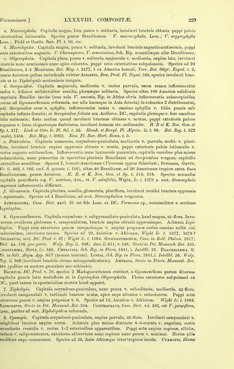 a. Macroce2}hal(i'. Capitula magna, lata, pauca v. solitaria, involucri bracteis obtusis, pappi paleis 3xterioribus latiusculis. Species paucse Brasillenses. V. macrocephala, Less,; V. argyrophylla Less.; Field et Gardn. Sert. Pl. t. 60, etc. b. MctcrolepidcB. Capitula magna, pauca v. solitaria, involucri bracteis angustis acutissimis, pappi ietis exterioribus angustis. V. Chanuepeuce, V. venosissima, Sch. Bip. nonnuUseque alioe Brasilienses. c. OUgocephalce. Capitula plura, pauca v. solitaria, majuscula v. mediocria, saepius lata, involucri Dracteis nunc acutissimis nunc apice coloratis, pappi setis exterioribus subpaleaceis. Species ad 20 Brasilienses, 3-4 Mexicanse, Bot. Mag. t. 2477, 1 ex America boreali, Torr. Bot. Sitgr. Exped. t. 2, DaucBB Asiatiese quibus includenda videtur Acilepis, Do7i. Prod. Fl. Nepal. 169, species involucri brac- ;eis ut in Xipholepide acutissimis insignis. d. Scorpioide(S. Capitula majuscula, mediocria v. rarius par^nla, secus ramos inflorescentise ludos V. foliatos unilateraliter sessilia, plerumque solitaria. Species ultra ] 00 Americae calidioris imprimis Brasilise incolse (una sola V. unionis, Bip. in Africa obvia inflorescentia subscorpioidea Dotius ad Gy^nnanthemum referenda, nec ulla hucusque in Asia detecta) in subseries 2 distribuuntur, 5cil. Scorpioidecs verm v. aphyllcs, inflorescentise ramis v. omnino aphyllis v. foliis paucis sub ;apitulis infimis donatis; et ScorpioidecB foliatm seu Axillares, DC, capitulis plerisquev. fere omnibus x>lio subtensis; forte melius quoad involucri bracteas obtusas v. acutas, pappi exterioris paleas mgustas V. latas eleganterque fimbriatas, involucri formam etc. ordinandse. H. B et K. Nov. Gen. et Sp. t. 317. Link et Otto Ic. Pl. Sel. t. 55. Humb. et Bmifl. Pl. ^quin. ii. t. 99. Bot. Eeg. t. 522 male), 1464. Bot. Mag. t. 3062. Nees. Pl. Rar. Hort. Bonn. t. 5. e. PaniculatiB. Capitula numerosa, corymboso-paniculata, mediocria v. parvula, multi- v. pluri- lora, involucri bracteis ssepius appressis obtusis v. acutis, pappi exterioris paleis latiusculis v. earius anguste setiformibus. Inflorescentia nunc laxiuscule paniculata, capitulis omnibus plus minus oedunculatis, nunc preesertira in speciebus plurimis Brasilianis ad Scorpioideas vergens, capitulis .ateralibus sessilibus. Species 7, boreali-Americanse ( Vernonia typiccB Schreberi; Supbago, Gcertn. Fr. ii. 402, t. 166, excl. 8. spicata t. 166), ultra 40 Brasilianse, ad 30 Americanse tropicse extra fines Brasiliensium, paucae Asiatieas. H. B. et K. Nov. Gen. et Sp. t. 316, 318. Species nonnullae iapitnlis paucifloris e.g. V. scariosa, Arn., et V. salvifolia, Wight, Ic. t. 1079 a sect. Stenocephalo mprirais inflorescentia differunt. f. Glomeratoe. Capitula plurima, sessilia, glomerata, pluriflora, involucri ovoidei bracteis appressis 7. squarrosis. Species ad 4 Brasilianae, ad sect. Stenocephalum vergentes. AcHYBOCOMA, Gass. Dict. xxvi. 21 est flde Less, et DC. VernonitB sp., verisimiliter e sectione Lepidaploa. 6. Gymnanthemum. Capitulacorymboso-v. subpyramidato-paniculata,haudmagna, cc-flora. Invo- iicrum ovoideum globosum v. campanulatum, bracteis seepius obtusis appressisque. Achaenia Lepi- iaplocB. Pappi setse exteriores paucse inaequalesque v. ssepius perpaucae rarius omnino nullee etsi ^aducissimse, interiores tenues. Species ad 20, Asiaticse v. Africanee, IVight Ic. t. 1077, 1078 ? Decaneuei, sect. DC. Prod. v. 67; Wight Ic. t. 1084. GrYMNAKTHEMtJM, Cass. in Bidl. Philom. 1817; Dict. xii. 108, pro parte. Walp.Rep.ii. 948; ^mm. ii.811, v. 146. SteetzinPet.Mossamb.Bot.SS5. liYsrsTp:MMA, Steetz, l.c. 340. Cheliusia, Sch. Bip. in Flora, 1841, i. Intellbl. 26. Bbacheilbma, R. Br. inSalt. Ahyss. Ap)p. 65? (nomen tantum). Linzia, Sch. Bip.in Flora, 1841, i. Intellbl. 26. Walp. R/p. ii. 948 (involucri bracteis obtuse subappendiculatis). Ambassa, Steetz in Peters. Mossamb. Bot. S64 (polline ex auctore granulato nec echinato). Bechium, DC. Prod. v. 70, species 2 Madagascarienses continet, a Gymnanthemo parum diversas ;apitulis paucis latis multifloris ut in Lepidaplois Oligocephalis. Flores exteriores subpalmati ex 3C., quod tamen in speciminibus nostris haud apparet. 7. Xipjholepis. Capitula corymboso-paniculata, nunc pauca v. subsolitaria, mediocria, oo-flora. involuori campanulati v. turbinati braeteae acutse, apice saepe nitentes v. subcoloratse. Pappi setae jxteriores paucae v. ssepius perpaucae v. 0. Species ad 12, Asiaticae v. Africanae. Wight Ic. t. 1083. JCiPHOLEPis, Steetz in Pet. Mossamb. Bot. 344. Centeapalus, Cass. Dict. vii. 382, est V. paucijlora, Ejcss., pariterad sect. Xipholepidem referenda. 8. Cyanopis. Capitula corymboso-paniculata, saepius parvula, co-flora. Involucri campanulati v. iubglobosi braeteae saepius acutse. Achaenia plus minus distincte 4-5-costata v. angulata, eostis secundariis evanidis v. rarius 1-2 exterioribus apparentibus. Pappi setae saepius copiosae, albidie, ;aducje v. subpersistentes, exteriores abbre^aatae nunc copiosfe nunc paucae v. minimae. Herbae pilis meditixis saepe canescentes. Species ad 20, Asiae Africaeqiie inter tropicos incote. Cyanopis, Blume