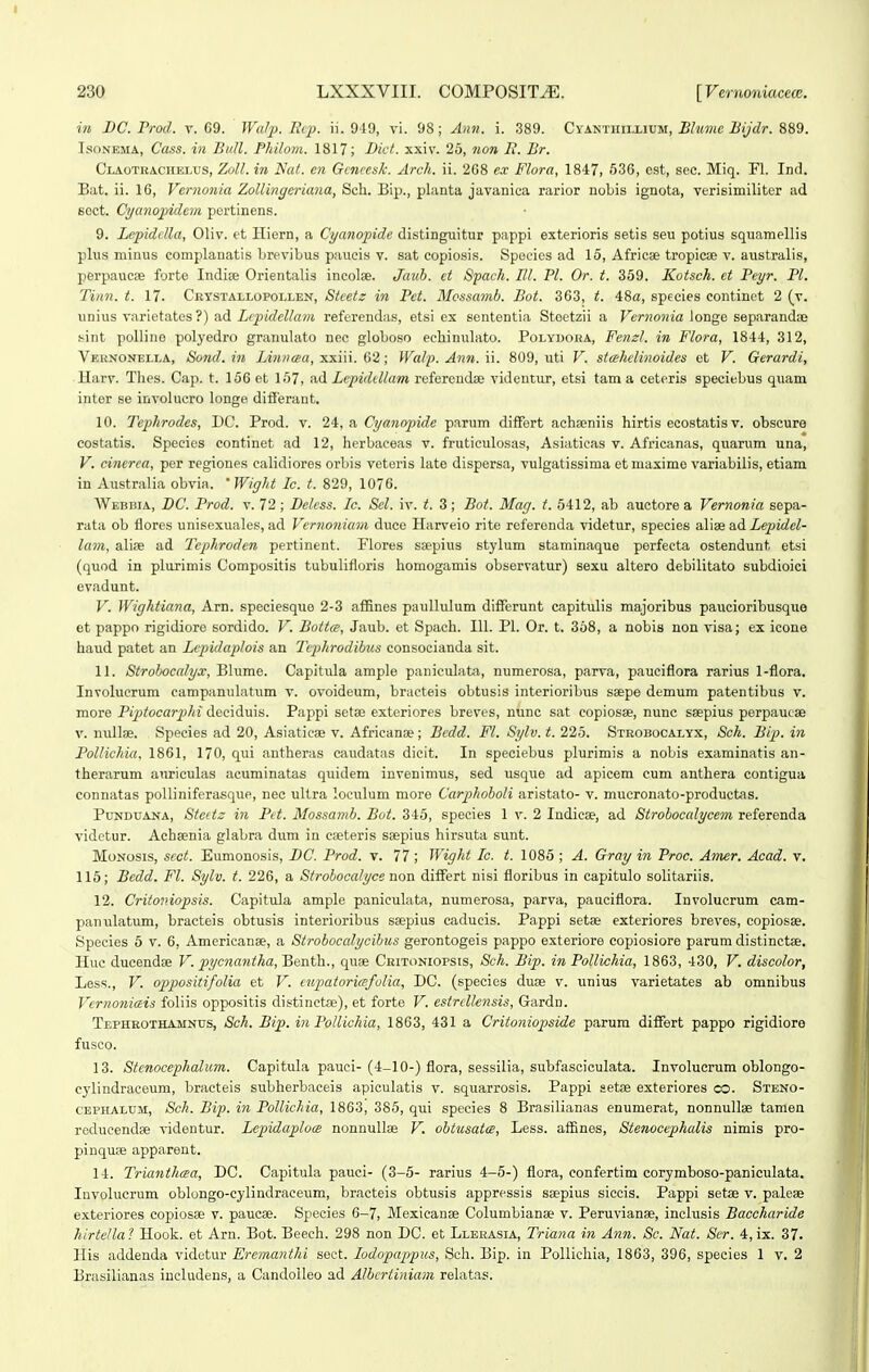 in J)C. Prod. v. 69. JFrt/p. liq). ii. 919, vi. 98; Ah71. i. 389. CyANTinixiUM, Bhtmc Bijdr. 889. IsoNEMA, Cass. in Bidl. Philom. 1817; Dict. xxiv. 25, non li. Br. CiAOTRACHBLUs, Zoll. in Ncit. cn Gcncesk. Arch. ii. 208 ex Flora, 1847, 536, est, sec. Miq. Fl. Ind. Bat. ii. 16, Vernonia Zollingcricma, Sch. Bip., planta javanica rarior nobis ignota, verisimiliter ad sect. Cyanojpidein pertinens. 9. Lepidclla, Oliv. et Hiern, a Cycmopide distinguitur pappi exterioris setis seu potius squamellis plus minus complanatis brevibus paucis v. sat copiosis. Spocies ad 15, Africse tropicae v. australis, perpaucae forte Indiaj Orientalis incolse. Jauh. et Spach. III. Pl. Or. t. 359. Kotsch. ct Peyr. Pl. Tinn. t. 17. Crystallopollen, Stcetz in Pet. Mcssa^nb. Bot. 363, t. 48«, species continct 2 (v. uniiis varietates ?) ad Lcfidcllam referendas, etsi ex sententia Stoetzii a Vernonia longe separandse sint polline polyedro granulato nee globo.so eehinulato. PoLYUonA, FenzL in Flora, 1844, 312, Vernonella, Sond. in lAnncea, xxiii. 62 ; Wcdp. Ann. ii. 809, uti V. sta-hclinoides et V. Gerardi, ■ Harv. Tlies. Cap. t. 156 et 157, ad Lcpiddlam referendse videntur, etsi tam a ceteris speciebus quam inter se involucro longe difieraut. 10. Tephrodes, DC. Prod. v. 24, a Cyanopide parum difFert achseniis hirtis ecostatis v. obscure costatis. Species continet ad 12, herbaceas v. fruticulosas, Asiaticas v. Africanas, quarum una, V. cinerea, per regiones calidiores orbis veteris late dispersa, vulgatissima etmaxime variabilis, etiam in Australia obvia. 'Wight Ic. i. 829, 1076. Webbia, BC. Prod. v. 72; Belcss. Ic. Sel. iv. t. 3; Bot. Mag. t. 6412, ab auctore a Vernonia sepa- rata ob flores unisexuales, ad Vernonicmi duce Harveio rite referenda videtur, species aliie Sud Lepidel- lam, alise ad Tephroden pertinent. Flores saepius stylum staminaque perfecta ostendunt etsi (quod in plurimis Compositis tubulifloris homogamis observatur) sexu altero debilitato subdioici evadunt. V. Wightiana, Arn. speciesquo 2-3 affines paullulum differunt capitulis majoribus paucioribusque et pappo rigidiore sordido. V. Bottce, Jaub. et Spach. 111. Pl. Or. t. 368, a nobis uon visa; ex icone haud patet an Lcpidaplois an Tcphrodihus consocianda sit. 11. Strohoccdyx, Blume. Capitula ample paniculata, numerosa, parva, pauciflora rarius l-flora. Involuerum campanulatum v. ovoideum, bracteis obtusis interioribus ssepe demum patentibus v. more Pipitocariiki deciduis. Pappi setae exteriores breves, nunc sat copiosse, nunc saepius perpaueae V. nullae. Species ad 20, Asiaticae v. Africanae; Bcdd. Fl. Sylv. t. 225. Strobocalyx, Sch. Bip. in Pollichia, 1861, 170, qui antheras caudatas dicit. In speciebus plurimis a nobis examinatis an- therarum auriculas acuminatas quidem invenimus, sed usque ad apicem cum anthera contigua connatas poUiniferasque, nec ultra loeulum more Carphoholi aristato- v. mucronato-productas. Punduana, Stcttz in Pd. Mossamh. Bot. 345, species 1 v. 2 Indicse, ad Strohoccdycem referenda videtur. Aeheenia glabra dum in cseteris seepius hirsuta sunt. MoNosis, scct. Eumonosis, DC. Prod. v. 77; Wight Ic. t. 1085 ; A. Gray in Proc. Amer. Acad. v. 115; Bedd. Fl. Sylv. t. 226, a Strohocalyce non differt nisi floribus in capitulo solitariis. 12. Critoniopsis. Capitula ample paniculata, numerosa, parva, pauciflora. Involucrum cam- panulatum, bracteis obtusis interioribus ssepius cadueis. Pappi setae exteriores breves, copiosEe. Species 5 v. 6, Americanae, a Strobocalycihus gerontogeis pappo exteriore copiosiore parum distinctae. Huc ducendse V. pycnantha^^Benth.., quae Critoniopsis, Sch. Bip. in PoUichia, 1863, 430, V. discolor, Less., V. oppositifolia et V. cupatoricBfolia, DC. (species duse v. unius varietates ab omnibus Vernoniais foliis oppositis distinctse), et forte V. estrcllensis, Gardn. Tephrothamnus, Sch. Bip. in Pollichia, 1863, 431 a Critoniopside parum differt pappo rigidiore fusco. 13. Stenocephalum. Capitula pauci- (4-10-) flora, sessilia, subfasciculata. Involuerum oblongo- cylindraceum, bracteis subherbaceis apiculatis v. squarrosis. Pappi setse exteriores co. Steno- cephalum, Sch. Bip. in Pollichia, 1863, 385, qui species 8 Brasilianas enumerat, nonnullse tamen rcducendse videntur. Lepidaploce nonnullse V. ohtusatce, Less. aifines, Stenocephalis nimis pro- pinqucB apparent. 14. Trianthcea, DC. Capitula pauci- (3-5- rarius 4-5-) flora, confertim corymboso-paniculata. luvolucrum oblongo-cylindraceum, bracteis obtusis appressis ssepius siccis. Pappi setae v. palese exteriores copiosse v. paucse. Species 6-7, Mexicanse Columbianse v. Peruvianse, inclusis Baccharide hirtcllal Hook. et Arn. Bot. Beech. 298 non DC. et Lleiiasia, Triana in Ann. Sc. Nat. Ser. 4, ix. 37. His addenda videtur Eremanthi sect. lodopappus, Sch. Bip. in Pollichia, 1863, 396, species 1 v. 2 Brasilianas includens, a Candoileo ad Alhcriiniam relatas.