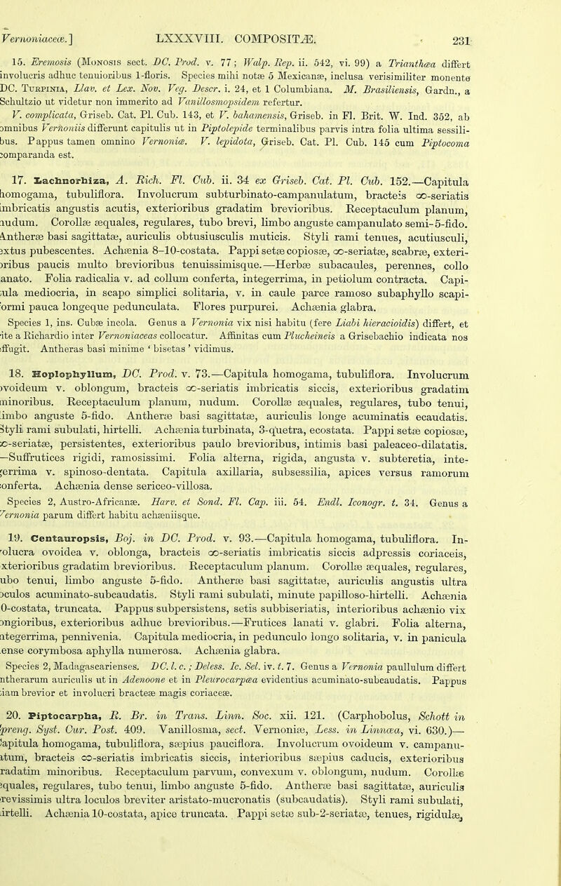 15. Eremosis (Monosis sect. BC. Frod. v. 77; Walp. Eep. ii. 642, vi. 99) a Trianthma differt involucris adhuc tenuioribus 1-floris. Species milii notEe 5 Mexicanee, inclusa verisimiliter monente DC. TuEPiNiA, Llav. et Lex. Nov. Veg. Bescr. i. 24, et 1 Columbiana. M. Brasiliensis, Gardn., a Schultzio ut videtur non immerito ad Vanillosmofsidem refertur. V. complicata, Griseb. Cat. Pi. Cub. 143, et V. hahamensis, Griseb. in Fl. Brit. W. Ind. 362, ab omnibus Vernoniis differunt capitulis ut in Piptolejnde terminalibus parvis intra folia ultima sessili- bus. Pappus tamen omnino Vernonia. V. kpidota, Griseb. Cat. Pl. Cub. 145 cum Piptocoma jomparanda est. 17. I.acliinorhiza, A. Rich. Fl. Cuh. ii. 34 ex Griseb. Cat. Pl. Cub. 152.—Capitula [lomogama, tubuliflora. Involucrum subturbinato-campanulatum, bracteis oo-seriatis imbricatis angustis acutis, exterioribus gradatim brevioribus. Receptaculum planum, ludum. Corollse sequales, regulares, tubo brevi, limbo anguste campanulato semi-5-fido. ^.ntlier^ basi sagittatai, auriculis obtusiusculis muticis. Styli rami tenues, acutiusculi, 3xtus pubescentes. AchtBnia 8-10-costata. Pappi sette copiosse, oo-seriatEe, scabrse, exteri- )ribus paucis multo brevioribus tenuissimisque.—Herbse subacaules, perennes, collo anato. Folia radicalia v. ad coUum conferta, integerrima, in petiolum contracta. Capi- ;ula mediocria, in scapo simplici solitaria, v. in caule parce ramoso subaphyUo scapi- 'ormi pauca longeque pedunculata. Flores purpurei. Acha;nia glabra. Species 1, ins. Cubae incola. Genus a Vernonia vix nisi habitu (fere Liabi hieracioidis) differt, et ■ite a Eichardio inter Vernoniaceas collocatur. Af&nitas eum Plucheineis a Grisebachio indicata nos iffugit. Antheras basi minime ' bisetas ' vidimus. 18. Hoplophyiium, DG. Prod. v. 73.—Capitula homogama, tubuHflora. Inyolucruni )voideum v. oblongum, bracteis cc-seriatis imbricatis siccis, exterioribus gradatim, minoribus. Receptaculum planum, nudiim. Corolla3 sequales, regulares, tubo tenui, 'imbo anguste 5-fido. Anthene basi sagittatfe, auriculis longe acuminatis ecaudatis. 3tyli rami subulati, hirtelli. Achienia turbinata, 3-quetra, ecostata. Pappi setse copiosse, c-seriatse, persistentes, exterioribus paulo brevioribus, intimis basi paleaceo-dilatatis. —Suffrutices rigidi, ramosissimi. Folia alterna, rigida, angusta v. subteretia, inte- feriima v. spinoso-dentata. Capitula axillaria, subsessilia, apices versus ramorum lonferta. Achsenia dense sericeo-villosa. Species 2, Austro-Africanae. Harv. et Sond. Fl. Cap. iii. 54. Endl. Iconogr. t. 34. Genus a '^ernonia parum differt habitu achasniisque. ly. Centauropsis, Boj. in DC. Prod. v. 93.—Capitula homogama, tubuliflora, In- olucra ovoidea v. oblonga, bracteis oo-seriatis imbricatis siccis adpressis coriaceis, xterioribus gradatim brevioribus. Receptaculum planum. CorolltB sequales, regulares, ubo temii, limbo anguste 5-fido. Antherai basi sagittatte, auriculis angustis ultra 3culos acuminato-subcaudatis. Styli rami su.bulati, minute papilloso-hirtelli. Achajjiia 0-costata, truncata. Pappus subpersistens, setis subbiseriatis, interioribus achsenio vix Dngioribiis, exterioribus adhuc brevioribus.—Frutices lanati v. glabri. Folia alterna, ategerrima, pennivenia. Capitula mediocria, in pedunculo longo solitaria, v. in panicula ense corymbosa aphylla numerosa. Achaenia glabra. Species 2, Madagascarienses. DC.l.c. ; Delcss. Ic. Sel.iY.t.l. Genus a FfTOoraza paullulum differt ntherarum auriculis ut in Adenoone et in Pleurocarpaa evidentius acuminato-subeaudatis. Pappus iiam brevior et involucri bractese magis coriacese. 20. Piptocarpba, R. Br. in Trans. Liivn. Soc. xii. 121. (Carphobolus, Schott in •preng. Syst. Gur. Post. 409. Vanillosma, sect. Vernoniaa, Less. in Linncea, vi. 630.)—■ Japitula homogama, tubuliflora, ssepius paucifiora. Involucrum ovoideum v. campanu- itum, bracteis co-seriatis imbricatis siccis, interioribus saepius caducis, exterioribus radatim minoribus. Receptaculum parvum, convexum v. oblongum, nudum. Corollie Jquales, regulares, tubo tenui, limbo anguste 5-fido. Antherce basi sagittatse, auriculis revissimis ultra loculos breviter aristato-mucronatis (subcaudatis). Styli rami subulati, lirteUi. Achcenia 10-costata, apice truncata. Pappi setas sub-2-seriata3, tenues, rigiduligj