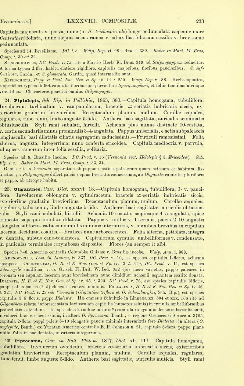 Capitula majuscula v. parva, nunc (in /S'. tridiospiroide) longe pedunculata sropeque more Centratheri foliata, nunc ssepius secus ramos v. ad axillas foliorum sessilia v. brevissime pedunculata. Species ad 14, BrasilianEe. DC. l. c. Wdp. Eep. vi. 98 ; Ann. i. 389. Baker in Mart. Fl. Bras. Comp. t. 30 ad 32. Strophopappus, BC. Prod. v. 75, rite a Martio Herb. Fl. Bras. 349 ad Stilpnopappum reducitur. A. forraa typica diiFert habitu elatiore rigidiore, capitulis majoribus, floribus paucioriLus. 8. suf- fruticosa, Gardn., et <S. glomerata, Gardn., quasi intermedise sunt. XiPHOCHJETA, Pcepp). et Endl. Nov. Gcn. et Sp. iii. 44. t. 250. Wcdp. Ecp.x\. 88. Herba aquatica, 1 speciebus typicis difFert capitulis floribusque parvis fere Sparganopkori, et foliis teniiibus utrinque nrentibus. Characteres generici omnino Stilpnopappi. 24. Piptolepis, Scli. Bip. in Pollichia, 18G3, 380.—Capitula homogama, tubuliflora. [nvolucrum turbinatum v. campanulatum, bracteis co-seriatis imbricatis siccis, ex- terioribus gradatim brevioribus. Receptaculum planum, nudum. CoroUse asquales, eegulares, tubo tenvii, limbo anguste 5-fido. Antherse basi sagittatfe, auriciilis acuminatis Dbtusiusculis. Styli rami subulati, hirtelli. AchfBnia plus minus distincte lO-costata, i^. costis secundariis minus prominulis 3-4-angulata. Pappus uniserialis, e setis subpaleaceis 'ongiusculis basi dilatatis ciliatis segregatini caducissimis.—Fruticuli ramosissimi. Folia ilterna, angusta, integerrima, nunc conferta ericoidea. Gapitula mediocria v. parvula, id apices ramorum inter folia sessilia, solitaria. Species ad 8, Brasiliee incolse. BC. Prod. v. 16 {Vernonia sect. Hololepis § 3. Ericoidets). Sck, Bip. l. c. Baker in Mart. Fl. Bras. Comp. t. 33, 34. Genus rite a Vernonia separatum ob pappum potius paleaceum quam setosum et habitum dis- ;inctum ; a Stilpnopajij^o diffeit Tpaleis sa;pius 1-seriatis caducissimis, ab Oliganthe capitidis plurittoris ?t pappo, ab utroque habitu. 25'. Oliganthes, Cass. Dict. xxxvi. 18.—Capitula homogama, tubuhflora, 1- v. pauci- lora. Involucrum oblongum v. cylindraceum, bracteis czD-seriatis imbricatis siccis, ixterioribus gxadatim brevioribus. Receptaculum planum, nudum. CorolliB tequales, ^egulares, tiibo tenui, limbo anguste 5-fido. Anther^e basi sagittatte, auriculis obtusius- :ulis. Styli rami subulati, hirteUi. Achajnia 10-costata, ssepiusque 4-5-angulata, apice iruncata stepeque annulato-dilatata. Pappus v. nullus v. 1-serialis, paleis 2-10 angustis jlongatis subtortis caducis nonnuUis minimis intermixtis, v. omnibus brevibus in cupulam [aceram deciduam coalitis.—Fruticesnunc arborescentes. Folia alterna, petiolata, integra V. dentata, subtus cano-tomentosa. Capitulorum cymulse umbelliformes v. condensata;, In paniculas terminales corymbosas dispositas. Flores (au semper ?) albi. Species 7-8, Americse centralis Cohimbise Guianae v. Brasiliae ineolse. Wafp. Ann. i. 383. Adekocyclxjs, Le.ss. in Linncea, iv. 337, BC. Prod. v. 10, est species capitulis 1-floris, achsenio spa.pposo. Odontoloma, H. B. et K. Nov. Gen. et Sp. iv. 43. t. 319, DC. Prod. v. 11, est species Adenoci/clo simillima, v. ex Griseb. Fl. Brit. W. Ind. 352 ejus mera varietas, pappo paleaceo in ;oronam seu cupuLam laceram nunc brevissimam nunc dimidium achsenii sequanteni eoalito donata. DiALBSTA, H. B. et K. Nov. Gen. et Sp. iv. 45. t. 320, BC. Prod. v. 76, est species capitulis bifloris, pappi paleis paucis (2-6) elongatis, caeteris minimis. Pollalesta, H. B. ct K. Nov. Gen. et Sp. iv. 46. t. 321, BC. Prod. v. 2Z siih Vernonia {Oliganthes iriflora et 0. Schomburgkii, Sch. Bip.), est species eapitulis 3-5 floris, pappo Bialestts. Hse omnes a Sehultzio in Linneaea xs. 504 et xxx. 16G rite ad Oliganthem relatse, inflorescentiam laxiusculam capitulis (numerosissimis) in cymulis umbelliformibus pedicellatis ostendunt. In speciebus 2 (adhuc ineditis?) capitula in cymulis densis subsessilia sunt, involucri bracteis acutissimis, in altera 0. Spiruccana, Bcnth., e regione Orenocensi Spruce n. 3705, capitula 2-flora, pappi paleis 6-10 elongatis paucis minimis interraixtis fere BialcstcB ; in altera (0. oxylepide, Benth.) ex Yucatan Americse centraiis E. P. Johnson n. 21, capitula 8-flora, pappo plane nullo, folia in hac dentata, in caeteris integerrima. 26. Piptocoma, Cass. in Bull. Philom. 1817, Dict. xli. 111.—Capitula homogama, tubuliflora. Involucrum ovoideum, bracteis oo-seriatis imbricatis siccis, exterioribus gradatim brevioribus. Receptaculum planum, nudum. Corollaj £Equales, regulares, tubo tenui, limbo anguste 5-fido. Antheras basi sagittatas, auriculis muticis. Styli rami