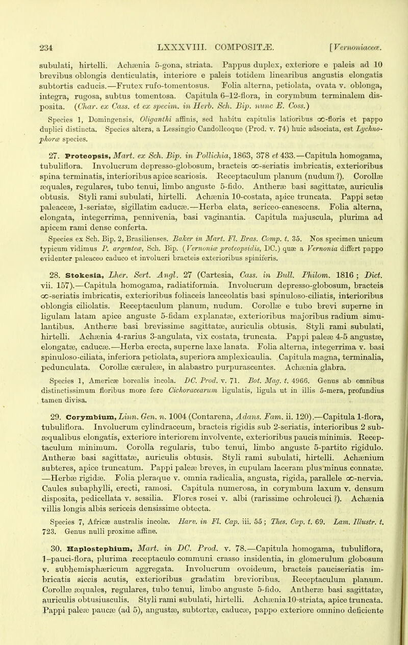 subxilati, hirtelli. Achsenia 5-gona, striata. Pappus duplex, exteriore e paleis ad 10 brevibiis oblongis denticulatis, interiore e paleis totideni linearibus angustis elongatis subtortis caducis.—Frutex rufo-tomentosus. Folia alterna, petiolata, ovata v. oblonga, integra, rugosa, subtus tomentosa. Capitula 6-12-flora, in corymbum terminalem dis- posita. {Char. ex Cass. d, cx specim. inllerh. Sch. Bip. nunc E. Coss.) Species 1, Domingensis, Oliganthi affinis, sed liabitu capitulis latioribus co-floris et pappo duplici distincta. Species altera, a Lessingio Candollcoque (Prod. v. 74) liuic adsociata, est Lychno- 'phorm spocies. 27. Proteopsis, Mart. ex Sch. Bip. in Pollichia, 18G3, 378 ei 433.—Capitula homogama, tubuliflora. Involucmm depresso-globosum, bracteis co-seriatis imbricatis, exterioribus spina terminatis, interioribus apice scariosis. Receptaculum planum (nudum ?). CorolljB a;fi[uales, regulares, tubo tenui, limbo angiiste 5-fido. Anthera) basi sagittatse, auriculis obtusis. Styli rami subulati, hirtelli. Achasnia 10-costata, apice truncata. Pappi setse paleacejB, l-seriata3, sigillatim caducaj.—Herba elata, sericeo-canescens. Folia alterna, elongata, integerrima, pennivenia, basi vaginantia. Capittda majuscula, plurima ad apicem rami dense conferta. Species ex Sch. Bip. 2, Brasilienses. BaJcer in Mart. Fl. Bras. Comp. t. 35. Nos specimen unicum typicum vidimus P. argentece, Scli. Bip. {Vcrnoyiia proteopsidis, T)C.) qaiR a Ferwowja differt pappo cvidenter paleaceo caduco et involucri bracteis exterioribus spiniferis. 28. Stokesla, Lher. Sert. Angl. 27 (Cartesia, Cass. in Bull. Philom. 1816 ; Dict. vii. 157).—Capitula homogama, radiatiformia. Involucrum depresso-globosum, bracteis QC-seriatis inibricatis, exterioribus foliaceis lanceolatis basi spinuloso-ciliatis, interioribus oblongis cdiolatis. Receptaculum planum, nudura. CoroIIfE e tubo brevi superne in ligulam latam apice anguste 6-fidam explanatse, exterioribus majoribus radium simu- lantibus. Antherse basi brevissime sagittatte, auriculis obtusis. Styli rami subulati, hirtelli. Achaenia 4-rarius 3-anguIata, vix costata, truncata. Pappi paloBe 4-5 angustBe, elongatce, caducaj.—Herba erecta, superne laxe lanata. Folia alterna, integerrima v. basi spinuloso-ciliata, inferiora petiolata, superiora amplexicaulia. Capitula magna, terminalia, pedunculata. CorollEe caerulese, in alabastro purpurascentes. Achajnia glabra. Species 1, Americae borealis incola. DC. Prod. v. 71. Bot. Mag. t. 4966. Genus ab omnibus distinctissimum floribus more fere Cichoracearum ligulatis, ligula ut in illis 5-mera, profundius tamen divisa. 29. Corymbium, Zmwi. Gen. n. 1004 (Contarena, Adans. Fam. ii. 120).—Capitula 1-flora, tubidiflora. Involucrum cylindraceum, bracteis rigidis sub 2-seriatis, interioribus 2 sub- aiqualibus elongatis, exteriore interiorem involvente, exterioribus paucis minimis. Recep- taculum minimum. Corolla regularis, tubo tenui, limbo anguste 5-partito rigidulo. Antherse basi sagittatse, auriculis obtusis. Styli rami subulati, hirtelli. Achsenium subteres, apice truncatum. Pappi paleas breves, in cupulam laceram plus minus connatse. —Herbse rigidse. Folia pleraque v. omnia radicalia, angiista, rigida, paraUele oo-nervia. Caules subaphylli, erecti, ramosi. Capitula numerosa, in corymbum laxum v. densum disposita, pedicellata v. sessilia. Flores rosei v. albi (rarissime ochroleuci ?). Achsenia villis longis albis sericeis densissime obtecta. Species 7, Afrieae australis incolae. Harv. in Fl. Cap. iii. 56 ; Thes. Cap. i. 69. Lam. Illustr. t. 723. Genus nulli proxime affine. 30. Haplostepbium, Mart. in DC. Prod. v. 78.—Capitula homogama, tubuliflora, 1-pauci-flora, plurima receptaculo communi crasso insidentia, in glomerulum globosum V. subhemisphasricum aggregata. Involucrum ovoideum, bracteis pauciseriatis im- bricatis aiccis acutis, exterioribus gradatim brevioribus. Receptaculum plamim. Corollse sequales, regulares, tubo tenui, limbo anguste 5-fido. Antherse basi sagittatse, auriculis obtusiusculis. Styli rami subulati, hirtelli. Achajnia 10-striata, apice truncata. Pappi paleaj paiicas (ad 5), angtistse, subtortse, caducte, pappo exteriore omnino deficiente