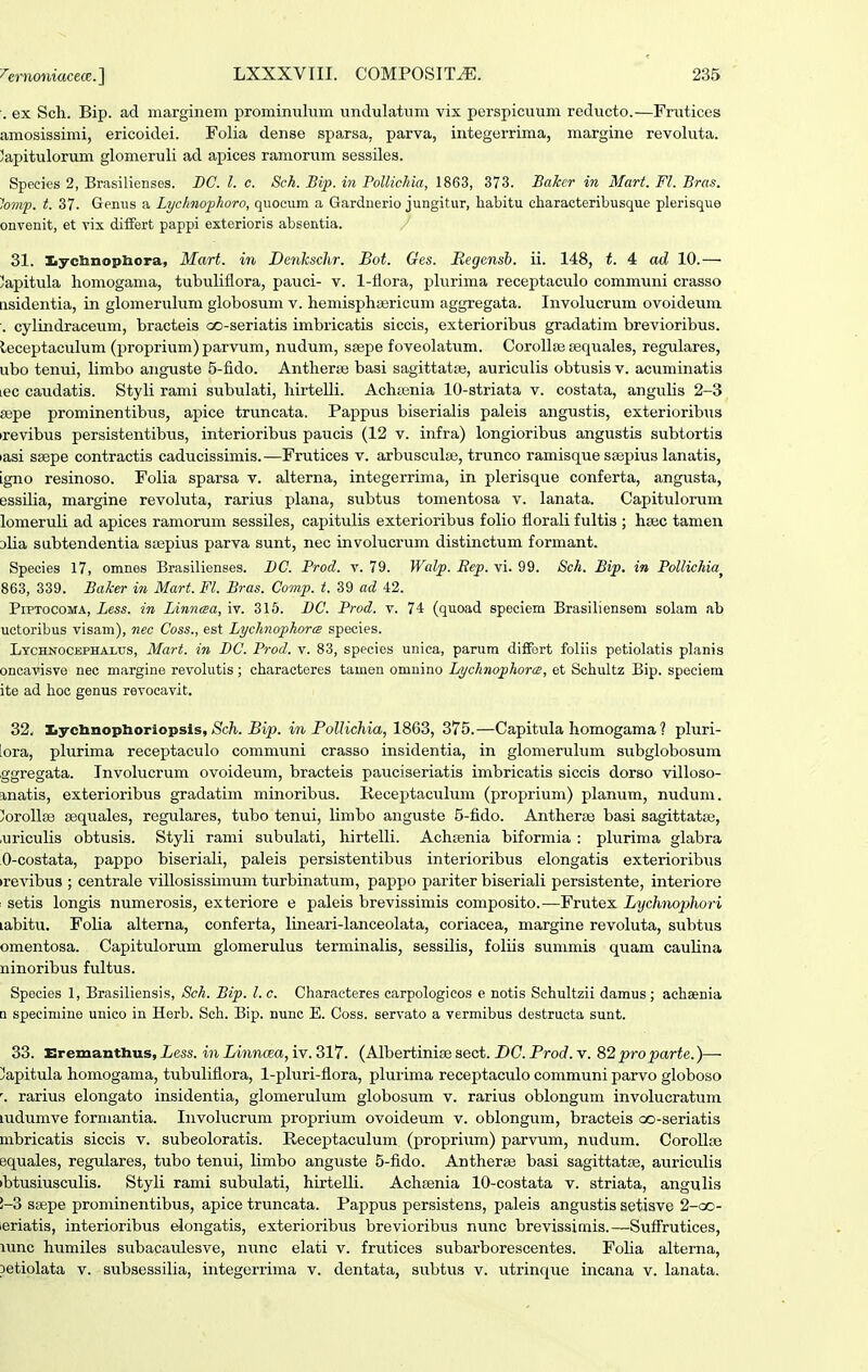 . ex Sch. Bip. ad marginem prominulum undulatum vix perspicuum reducto.—Frutices amosissimi, ericoidei. Folia dense sparsa, parva, integerrima, margine revoluta. Japitulorum glomeruli ad apices ramorum sessiles. Species 2, Brasilienses. DC. l. c. Sch. Bip. in PolUcJiia, 1863, 373. Bakcr in Mart. Fl. Bras. lovif. t. 37. Genus a Lychiiophoro, quocum a Gardnerio jungitur, habitu characteribusque plerisque onvenit, et vix diifert pappi exterioris absentia. 31. Iiyctinopliora, Mart. in Denlcschr. Bot. Ges. Megensb. ii. 148, t. 4 ad 10.— ^apitula homogama, tubuliflora, pauci- v. 1-llora, phirima receptaculo communi crasso iisidentia, in glomeruluni globosum v. hemisphaericum aggregata. Involucrum ovoideuni ■. cylindraceum, bracteis oo-seriatis imbricatis siccis, exterioribus gradatim brevioribus. leceptaculum (proprium) parvum, nudum, sfepe foveolatum. CorolliB tequales, regulares, ubo tenui, limbo anguste 5-fido. Antherse basi sagittataj, auriculis obtusis v. acuminatis lec caudatis. StyH rami subulati, hirtelli. Achfenia 10-striata v. costata, anguhs 2-3 sepe prominentibus, apice truncata. Pappiis biserialis paleis angustis, exterioribus irevibus persistentibus, interioribus paucis (12 v. infra) longioribus angustis subtortis lasi ssepe contractis caducissimis.—Frutices v. arbusculse, trunco ramisque ssepius lanatis, igno resinoso. Folia sparsa v. alterna, integerrima, in plerisque conferta, angusta, essdia, margine revoluta, rarius plana, subtus tomentosa v. lanata. Capitulorum lomeruli ad apices ramorum sessiles, capitulis exterioribus foho florah fultis ; hsec tamen Dlia sabtendentia ssepius parva sunt, nec involucrum distinctum formant. Species 17, omnes Brasilienses. I)C. Prod. v. 79. Walp. Rep. vi. 99. Sch. Bip. in PoUichia^ 863, 339. Baker in Mart. Fl. Bras. Comp. t. 39 ad 42. PiPTocoMA, Less. in Linncea, iv. 316. DC. Prod. v. 74 (quoad speciem Brasiliensem solam ab uctoribus visam), nec Coss., est Lychrtophorce species. Lychnocephax,us, Mart. in DC. Prod. v. 83, species unica, parum diffort foliis petiolatis planis oncavisve nec margine revoUitis; characteres tamen omnino Lychnophorce, et Schultz Bip. spociem ite ad hoc genus revocavit. 32. Iiyclinoplioriopsis, *Sic/t. in Pollichia, 375.—Capitula homogama ? pluri- lora, plurima receptaculo communi crasso insidentia, in glomerulum subglobosum ggregata. Tnvolucrum ovoideum, bracteis pauciseriatis imbricatis siccis dorso villoso- Einatis, exterioribus gradatim minoribus. Receptaculum (proprium) planum, nudum. !!oroIl8e sequales, regulares, tubo tenui, limbo anguste 5-fido. Antherse basi sagittatse, .uriculis obtusis. Styli rami subulati, liirtelli. Achrenia biformia : plurima glabra 0-costata, pappo biseriali, paleis persistentibus interioribus elongatis exterioribus trevibus ; centrale villosissimum turbinatum, pappo pariter biseriali persistente, interiore : setis longis numerosis, exteriore e paleis brevissimis composito.—Frutex Lychnophori labitu. Folia alterna, conferta, lineari-lanceolata, coriacea, margine revoluta, subtus omentosa. Capitulorum glomerulus terminalis, sessilis, foliis summis quam cauhna ninoribus fultus. Species 1, Brasiliensis, Sch. Bip. l. c. Characteres carpologicos e notis Schultzii damus ; achaenia n specimine unico in Herb. Sch. Bip. nunc E. Coss. servato a vermibus destructa sunt. 33. Eremanthus, Less. in Linncea, iv. 317. (Albertinise sect. DG. Prod. v. S2proparte.)— ]lapitula homogama, tubuliflora, 1-pIuri-flora, plurima receptaculo communi parvo globoso \ rarius elongato insidentia, glomerulum globosum v. rarius oblongum involucratum ludumve formantia. Iiivolucrum proprium ovoideum v. oblongum, bracteis oo-seriatis mbricatis siccis v. subeoloratis. Receptaculum (proprium) parvum, nudum. CoroUse equales, regulares, tubo tenui, limbo anguste 5-fido. Antherse basi sagittatse, auriculis ibtusiusculis. Styli rami subulati, hirtelli. Achsenia 10-costata v. striata, angulis !-3 ssepe prominentibus, apice truncata. Pappus persistens, paleis angustis setiave 2-cc- ieriatis, interioribus elongatis, exterioribus brevioribus nunc brevissimis.—SufFrutices, lunc humiles subacaulesve, nunc elati v. frutices subai-borescentes. Foha alterna, petiolata v. subsessilia, integerrima v. dentata, subtus v. utrinque incana v. lanata.