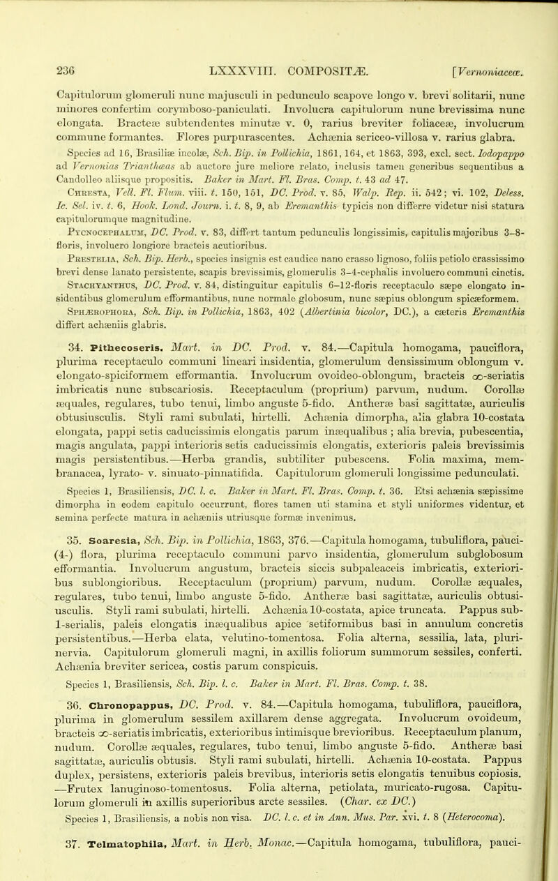 Capitnlonim glomemli nunc niajusculi in pcdiinculo scapove longo v. brovi solitarii, nunc minores confertim corymboso-paniculati. Involucra cai)itulorum nunc brevissima nunc elongata. Bracteje subtenclentes minutsB v. 0, rarius breviter foliacese, involucrum commune formantes. Flores purpurascentes. Achrenia sericeo-villosa v. rarius glabra. Spccies ad 16, Bmsiliae incolae, Sch. Bip. in FollicJiia, 1861,164, et 1863, 393, excl. sect. lodopappo ad Vcrnonias Trianthaas ab auctore jure nieliore relato, inclusis tameu generibus sequeutibus a Candolleo aliisquo propositis. Bakcr in Mart. Fl. Bras. Comp. t. 43 ad 47. CiiRESTA, Vcll. Fl. Flum. viii. t. 150, 151, DC. Trod. v. 85, Walp. Eep. ii. 542; vi. 102, Deless. Ic. Scl. iv. t. 6, Hook. Lond. Joum. i. t. 8, 9, ab Eremanthis typicis non differro videtur nisi statura capituloruinqiie magnitudine. PYCNocErHALUii, DC. Prod. v. 83, diiTi rt tantum pedunculis longissimis, capitulis majoribus 3-8- floris, involucro longiore braeteis acutioribus. Pkestelia, Sch. B/p. Hcrb., species insignis est caudice nano crasso lignoso, foliis petiolo crassissimo brevi dense lanato persistente, scapis brevissimis, glomerulis 3-4-cephaHs involucro communi cinctis. Stachyanthus, DC. Prod. v. 84, distinguitur capitulis 6-12-floris receptaculo saepe elongato in- sidentibus glomerulum elformantibus, nunc normale globosum, nunc ssepius oblongum spicaeformem. Sph.ebophora, Sch. Bip. in Pollichia, 1863, 402 {Albcrtinia hicolor, DC), a cseteris Eremanthis differt achaeniis glabris. 34. Pittaecoseris. Mart. in DC. Prod. v. 84.—Capitula liomogama, pauciflora, plurima receptaculo communi lineari insidentia, gloinerulum densissimum oblongum v. elongato-spiciformem efformantia. Involucrum ovoideo-oblongum, bracteis oo-seriatis imbricatis nunc subscariosis. Receptaculuin (proprium) parvum, nuduni. CoroIIaj aaquales, regulares, tubo tenui, limbo anguste 5-fido. Antherse basi sagittatse, auriculis obtusiusculis. Styli ranii stibulati, hirtelli. Achienia dimorpha, alia glabra 10-costata elongata, pappi setis caducissimis elongatis panun inaequalibus ; alia brevia, pubescentia, magis angulata, pai^pi interioris setis caducissimis elongatis, exterioris paleis brevissimis niagis persistentibus.—Herba grandis, subtiliter pubescens. Folia maxima, mem- branacea, lyrato- v. sinuato-pinnatifida. Capitulorum glomeruli longissime pedunculati. Species 1, Brasiliensis, DC. l. c. Baker in Mart. Fl. Bras. Comp. t. 36. Etsi achaenia saepissime dimorpha in eodem eapitulo occurrunt, flores tamcn uti stamina et styli uniformes videntur, et semina perfecte matura in acheeniis utriusque formffi iuvenimus. 35. Soaresia, Scli. Bip. in Follichia, 1863, 376.—Capitula homogama, tubuliflora, pauci- (4-) flora, plurima recejjtaculo communi parvo insidentia, glomenilum subglobosum efiFormantia. Involucrum angustum, bracteis siccis subjjaleaceis imbricatis, exteriori- bus sublongioribus. Receijtaculum (proprium) parvum, nudum. CoroUse sequales, regulares, tubo tenui, limbo anguste 5-fido. Anther;e basi sagittatae, auricidis obtusi- usculis. Styli rami subulati, hirtelh. Achfenia 10-costata, apice truncata. Pappus sub- 1-seriaIis, i^aleis elongatis in^equalibus ajjice setiformibus basi in annulum concretis persistentibus.—Herba elata, velutino-tomentosa. Folia alterna, sessilia, lata, pluri- nervia. Capituloruni glomeruli magni, in axillis foliorum summorum sessiles, conferti. Aclisenia breviter sericea, costis parum conspicuis. Speeies 1, Brasiliensis, Sck. Bip. l. c. Baker in Mart. Fl. Bras. Comp. t. 38. 36. Chronopappus, DC Frod. v. 84.—Capitula homogama, tubuliflora, pauciflora, plurima in glomerulum sessilem axillarem dense aggregata. Involucrum ovoideum, bracteis ao-seriatis imbricatis, exterioribus intimisque brevioribus. Receptaculum planum, nudum. CoroIIas a;qitales, regulares, tubo tenui, limbo anguste 5-fido. Antherte basi sagittatffi, auriculis obtusis. Styli rami subulati, hirteUi. Achaenia 10-costata. Pappus duplex, persistens, exterioris paleis brevibus, interioris setis elongatis tenuibus copiosis. ■—Frutex lanuginoso-tomentosus. Folia alterna, petiolata, muricato-rugosa. Capitu- lorum gloraeruli i*i axillis superioribus arcte sessiles. (Char. ex DC.) Species 1, Brasiliensis, a nobis non visa. DC. l. c. et in Ann. Mus. Par. xvi. t. 8 {Heterocoma). 37. Telmatoptaila, Mart. in Herb. Monac.—Caxjitula homogama, tubuliflora, pauci-