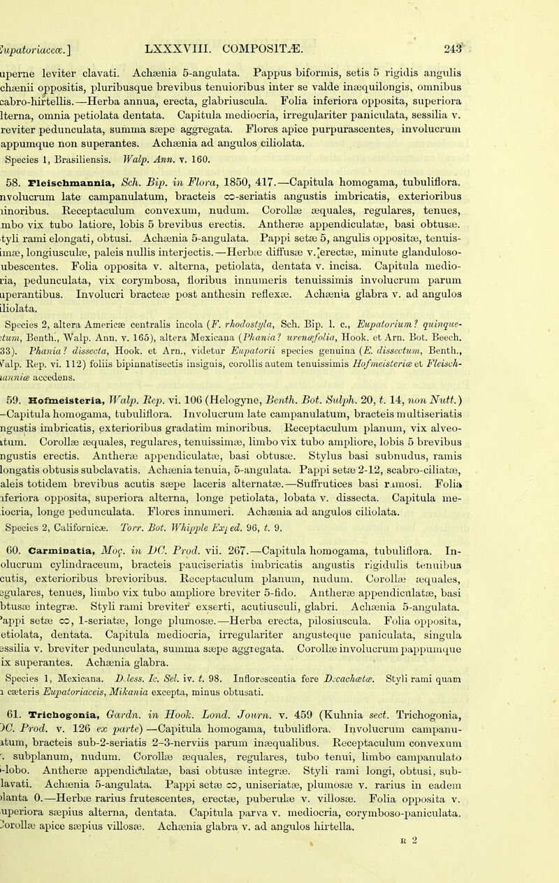 uperne leviter clavati. AcliBenia 5-angulata. Pappus biformis, setis 5 rigidis angulis chsenii oppositis, pluribusque brevibus tenuioribus inter se valde insequilongis, omnibus cabro-hiftellis.—Herba annua, erecta, glabriuscula. Folia inferiora opposita, superiora Iterna, omnia petiolata dentata. Capitula mediocria, irregujariter paniculata, sessilia v. reviter pedunculata, sumnia stepe aggregata. Flores apice purpurascentes, involucrum appumqiie non superantes. Achsenia ad angulos ciliolata. Species 1, Brasiliensis. Walp. Ann. v. 160. 58. Fleischmannia, Sch. Bip. in Flom, 1850, 417.—Capitula homogama, tubuliflora. nvolucrum late campanulatum, bracteis co-seriatis angustis imbricatis, exterioribus linoribus. Receptaculum convexum, nudum. CoroUa! cequales, regulares, tenues, mbo vix tubo latiore, lobis 5 brevibus erectis. Antherse appendiculatai, basi obtus;e. tyli rami elongati, obtusi. Achajnia 5-angulata. Pappi setse 5, angulis oppositas, tenuis- imx, longiusculfe, paleis nulHs interjectis.—Herbie diffusai v.erecta3, minute glanduloso- ubescentes. Foha opposita v. alterna, petiolata, dentata v. incisa. Capitula medio- ria, pedunculata, vix corynibosa, floribus innumeris tenuissimis involucruni parum aperantibus. Involucri bracteaj post anthesin reflexae. Achaini.a glabra v. ad angulos diolata. Speeies 2, altera Americse centralis incola {F. rhodostyla, Sch. Bip. 1. c, Eiipatorium ? quinque- ^tum, Benth., Walp. Ann. v. 165), altera Mexicana {Phania? lircnafolia, Hook. et Arn. Bot. Beeeh. 33). Phania ? dissecta, Hook. et Arn., videtur Eiipatorii species genuina {E. dissectum, Benth., ^''alp. Rep. vi. 112) foliis bipinnatisectis insiguis, coroUis autem tenuissimis HofmeistericB Fleisch- uinnics accedens. 59. Hofmeisteria, Walp. Bep. vi. 106 (Helogyne, Benth. Bot. Sulph. 20, t. 14, non Nutt.) -Capitula homogama, tubuliflora. Involucrum late campanulatum, bracteis m ultiseriatis ngustis imbricatis, exterioribus gradatim minoribus. lieceptaculum planum, vix alveo- itum. CoroUae cequales, regulares, tenuissima^, limbo vix tubo ampliore, lobis 5 brevibus ngustis erectis. Antherai appendiculatie, basi obtusaj. Stylus basi subnudus, ramis longatis obtusis subclavatis. Achsenia tenuia, 5-anguIata. Pappi setas 2-12, scabro-ciliatae, aleis totidem brevibus acutis ssepe laceris alternatas.—Suffrutices basi rj,mosi. Folia iferiora opposita, superiora alterna, longe petiolata, lobata v. dissecta. Capitula me- iocria, longe pedunculata. Flores innumeri. Achteuia ad angulos ciliolata. Species 2, Californicje. Torr. Bot. Whipple Ex^ ed. 96, t. 9. 60. Carminatla, Mo^. in JDC. Prud. vii. 267.—Capitula horaogama, tubuliflora. In- olucruni cylindraceum, bracteis pauciseriatis irabricatis angustis rigidulis tenuibua cutis, exterioribus brevioribus. lleceptaculum planum, nudum. CoroII« tequales, sgulares, tenues, limbo vix tubo ampliore breviter 5-fido. Antherse appendiculatse, basi btusse integrse. Styli rami brevitef exserti, acutiusculi, glabri. Achsenia 5-anguIata. *appi seta3 co, l-seriatse, longe plumosse.—Herba erecta, pilosiuscula. Folia opposita, etiolata, dentata. Capitula mediocria, irregulariter angusteque paniculata, singula Bssilia V. breviter pedunculata, summa sajpe aggregata. CoroIIse involucrum pappumque ix superantes. Achsenia glabra. Species 1, Mexicana. BJess. Ic. 8cl. iv. t. 98. Inflorosoeutia fore Bccachmta. Styli rami quani 1 caeteris Eupatoriaceis, Mikania exeepta, minus obtusati. 61. Tricbo^onia, Gardn. in Hook. Lond. Journ. v. 459 (Kuhnia sect. Trichogonia, 5C. Frod. V. 126 ex parte) —Capitula homogama, tubuliflora. Involucrum campanu- itum, bracteis sub-2-seriatis 2-3-nerviis parum insequalibus. Receptaculum convexum subplanum, nudum. CoroUse sequales, regulares, tubo tenui, Hmbo campanulato i-lobo. Antherse appendio^Iatse, basi obtusse integrse. Styli rami longi, obtusi, sub- lavati. Achasnia 5-anguIata. Pappi setae co, uniseriat», plumosse v. rarius in eadem )lanta 0.—Herbae raiius frutescentes, erectse, puberulse v. villoste. Folia opposita v. uperiora saepius alterna, dentata. Capitula parva v. mediocria, corymboso-paniculata, ^orolla; apice srepius viUosai. Achsenia glabra v. ad angulos hirtella. K 2