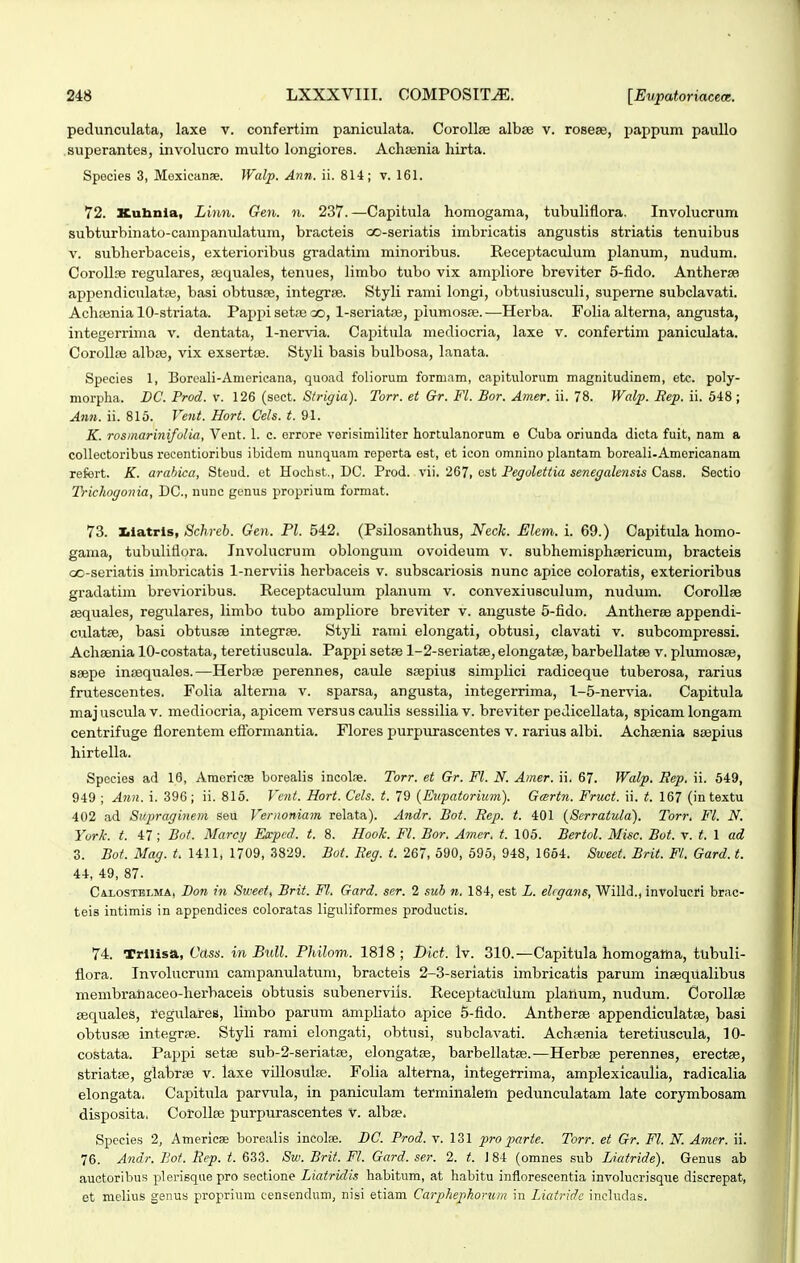 pedunculata, laxe v. confertim paniculata. Corollfe albse v. rosese, pappum pauUo superantes, involucro multo longiores. Achasnia hirta. Spocies 3, Moxicanae. Walp. Ann. ii. 814; v. 161. 72. Kuhnia, Linn. Gen. n. 237.—Capitula homogama, tubuliflora. Involucrum subturbinato-campanulatum, bracteis oo-seriatis imbricatis angustis striatis tenuibus V. subherbaceis, exterioribus gradatim minoribus. Receiitaculum planum, nudum. Corollje regulares, sequales, tenues, limbo tubo vix ampliore breviter 5-fido. Antherse appendiculatfe, basi obtusre, integrse. Styli rami longi, obtusiusculi, supeme subclavati. Achoinia 10-striata. Pappisetfeoo, 1-seriatiB, plumosfe.—Herba. Folia alterna, angusta, integerrima v. dentata, 1-nervia. Capitula mediocria, laxe v. confertim paniculata. Corollse albss, vix exsertae. Styli basis bulbosa, lanata. Species 1, Boreali-Americana, quoad foliorum formam, capitulorum magnitudinem, etc. poly- morpha. DC. Prod. v. 126 (sect. S/rigia). Torr. et Gr. Fl. Bor. Amer. ii. 78. Walp. Eep. ii. 648 ; Ann. ii. 815. Vent. Hort. Cels. t. 91. K. rosmarinifulia, Vent. 1. c. errore verisimiliter hortulanorum e Cuba oriunda dicta fuit, nam a collectoribus rocentioribus ibidem nunquam roperta est, et icon omnino plantam boreali-Americanam refert. K. arahica, Steud. et Hochst., DC. Prod. vii. 267, ost Pegolettia senegalensis Cass. Sectio Trichogonia, DC, nunc gcnus proprium format. 73. Kiatris, Schreb. Gen. Pl. 542. (Psilosanthus, Neck. Elem. i. 69.) Capitula homo- gama, tubuliflora. Jnvolucrum oblongum ovoideum v. subhemisphBericum, bracteis oo-seriatis inxbricatis 1-nerviis herbaceis v. subscariosis nunc apice coloratis, exterioribus gi-adatim brevioribus. Receptaculum planum v. convexiusculum, nudum. Corollse sequales, regulares, limbo tubo ampliore breviter v. anguste 5-fido. Antheree appendi- culatfe, basi obtusse integrae. Styli rami elongati, obtusi, clavati v. subcompressi. Achsenia 10-costata, teretiuscula. Pappi setse 1-2-seriatffi, elongatse, barbellatee v. plumosse, ssepe inisquales.—Herbfe perennes, caule ssepius simi^lici radiceque tuberosa, rarius frutescentes. Folia alterna v. sparsa, angusta, integerrima, 1-5-nervia. Capitula maj uscula v. mediocria, apicem versus caulis sessilia v. breviter pedicellata, spicam longam centrifuge florentem eflbrmantia. Flores purpurascentes v. rarius albi. Achsenia ssepius hirtella. Species ad 18, Americs borealis incoL-e. Torr. et Gr. Fl. N. Amer. ii. 67. Walp. Eep. ii. 649, 949 ; A7in. i. 396; ii. 818. Vcnt. Hort. Cels. t. 79 (Eiipatorium). Gartn. Fruct. ii. t. 167 (in textu 402 ad Supraginem seu Vernoniam relata). Andr. Bot. Rep. t. 401 {Serratula). Torr. Fl. N. York. t. 47; Bot. Marcy Expcd. t. 8. Hook. Fl. Bor. Amer. t. 106. Bertol. Misc. Bot. v. t. 1 ad 3. Bot. Mag. t. 1411, 1709, 3829. Bot. Keg. t. 267, 590, 595, 948, 1664. Sweet. Brit. Fl. Gard. t. 44, 49, 87. CA.L0STELMA, Bou in Sivcet, Brii. Fl. Gard. ser. 2 sub n. 184, est L. ehgans, Willd., involucri brac- teis intimis in appendices coloratas liguliformes productis. 74. Trllisa, Cass. in Bull. Philom. 1818; l)ict. Iv. 310.—Capitula homogaina, tubuli- flora. Invohicruni campanulatuni, bracteis 2-3-seriatis imbricatis parum insequalibus menibranaceo-herbaceis obtusis subenerviis. ReceptacUlum planum, nudum. CoroUsB sequales, 1'egtilares, limbo parum ampliato apice 5-fido. Antherse appendiculatte, basi obtusae integrse. Styli rami elongati, obtusi, subclavati. Achsenia teretiuscula, 10- costata. Pappi setse sub-2-seriatae, elongatae, barbellatae.-—Herbse perennes, erectse, striatse, glabrjB v. laxe villosuise. Folia alterna, integerrima, amplexicaulia, radicalia elongata. Capitula parvula, in paniculam terminalem pedunculatam late corymbosam disposita. CotoIIee purpurascentes V. albse. Species 2, Americse borealis incolae. DC. Prod. v. 131 pro parte. Torr. et Gr. Fl. N. Amer. ii. 76. Andr. Bot. Bep. t. 633. Sw. Brit. Fl. Gard. ser. 2. t. 1 84 (omnes sub Liatride). Genus ab auctoribus plerisque pro sectione Liatridis habitum, at habitu infloreseentia involuorisque diserepat, et melius genus proprium censendum, nisi etiam Carphepkoniin in Liatridc includas.