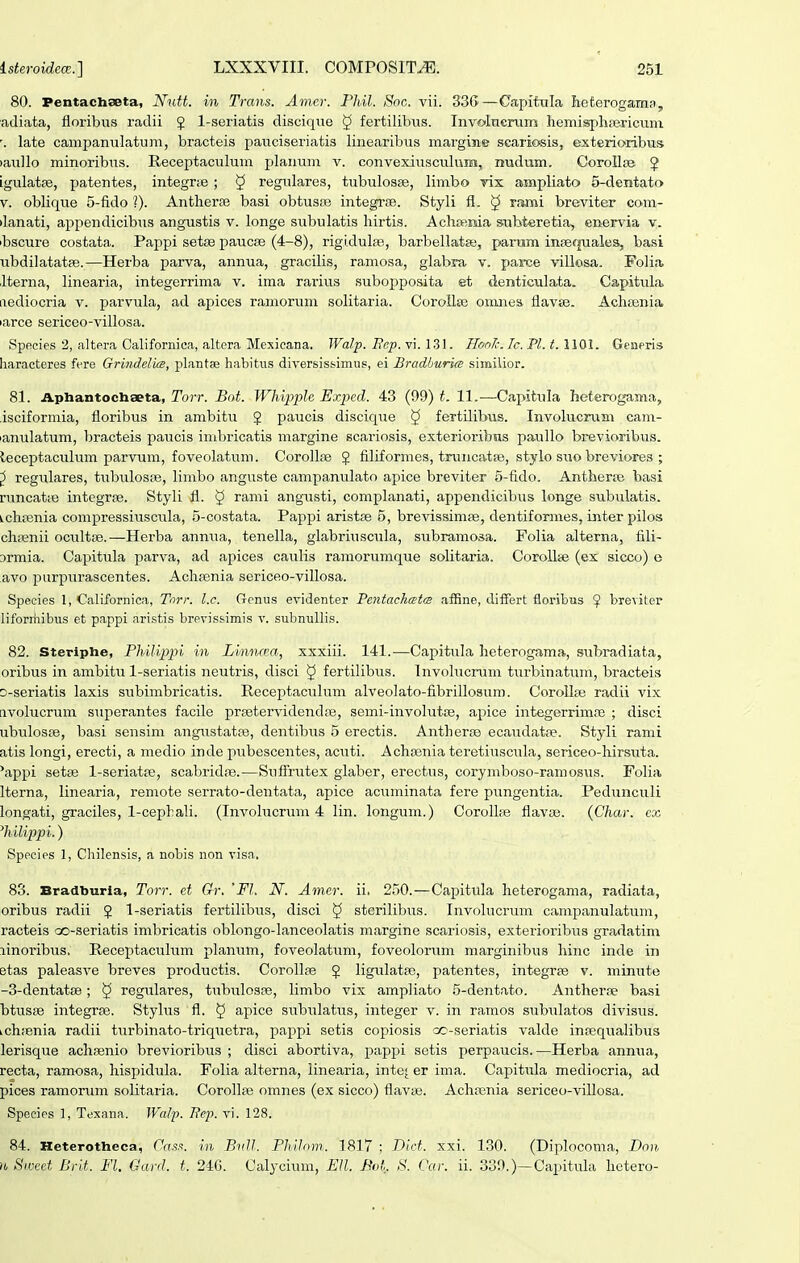 80. Pentachaeta, Nutt. in Trans. Amer. Phil. Soc. vii. 33G—Capitnla Iieterogainfi, adiata, floribus radii $ 1-seriatis discique § fertilibus. Involucnim hemisphrericuni late campanulatuni, bracteis pauciseriatis linearibus margime scariosis, exterioribus laullo minoribus. Receptaculum plauuni v. convexiusctilum, nudum. Corollsei J igulatpe, patentes, integr;B ; § regulares, tubulosse, limbo vis ampliato 5-deiitato V. oblique 5-fido 1). AntherEe basi obtusEs integrse. Styli fl. § rrami breviter com- ilanati, appendicibus angustis v. longe subulatis hirtis. Achiiema saibteretia, ener\'ia v. ibscure costata. Pappi setse paucse (4-8), rigi.dulfe, barbellatse, pariim insequales, basi ubdilatatfe.—Herba parva, annua, gracilis, ramosa, glabra v. parce villosa, Foliffc ilterna, linearia, integerrima v. ima rarius subopposita et denticulata. Capitula aediocria v. parvula, ad apices ramorum solitaria. CoroUse omnes flavse. Achtenia larce sericeo-villosa. Spficies 2, altpra Californica, altcra Mexieana. Walp. Bcp. vi. 131. Hon/c. Ic. Pl. 1.1101. Geaeris haracteres fere Gri^ideluB, plantse habitiis diversiss-imus, ei Bradhuria similior. 81. Aphantochaeta, Torr. Bot. Whipple Exped. 43 (99) t. 11.—Capitula beterogama, isciformia, floribus in ambitu J paucis discique § fertilibus. Involucrum cam- lanulatum, bracteis paucis imln-icatis margine scariosis, exteiioribus paullo brevioribus. leceptaculum parvum, foveolatuni. CoroIlfB 5 filiformes, truncatse, stylo s\;o breviores ; ^ regulares, tubulosse, limbo anguste campanulato apice breviter 5-fido. Antherfe basi runcatie integrse. Styli fl. 5 rami angusti, complanati, appendicibus longe subulatis. ichfenia compressiuscula, 5-costata. Pappi aristas 5, brevissimae, dentiformes, inter pilos chiTsnii ocultfe.—Herba annua, tenella, glabriuscula, subramosa. Folia alterna, fili- Drmia. Capitula parva, ad ajjices caulis ramorumque solitaria. Corollte (ex sicco) o avo purpurascentes. Achfenia sericeo-villosa. Species 1, Californica, Tnrr. l.c. Genus evidenter TentachcEtm aiSne, differt floribus ^ breviter liforiiiibus et pappi aristis brevissimis v. subnullis. 82. Steriphe, Thilipph in Linncea, xxxiii. 141.—Capitula heterogama, subradiata, oribus in ambitu 1-seriatis neutris, disci ^ fertilibus. Involucrum turbinatum, bracteis o-seriatis laxis subimbricatis. Receptaculum alveolato-fibrillosum. CoroUse radii vix avolucrum superantes facile prsetervidendce, semi-involutce, apice integerrimaj ; disci ubulosfe, basi sensim angustatte, dentibus 5 erectis. Antherse ecaudatoe. Styli rami atis longi, erecti, a medio inde pubescentes, acuti. Achajuia teretiuscula, sericeo-hirsuta. 'appi setse 1-seriatfe, scabridre.—Suflriitex glaber, erectus, corymboso-ramosus. Folia Iterna, linearia, remote serrato-dentata, apice acuminata fere pungentia. Pedunculi longati, graciles, 1-cepbaIi. (Involucnun 4 lin. longum.) Corolhe flavte. (Char. ex ^hilippi.) Species 1, Chilensis, a nobis non visa. 83. Bradburla, Torr. et Gr. 'Fl. N. Amer. ii. 250.—Capitula heterogama, radiata, oribus radii J 1-seriatis fertilibus, disci ^ sterilibus. Involucrum campanulatum, racteis oo-seriatis imbricatis oblongo-Ianceolatis margine scariosis, exterioribus gradatim linoribus. Receptaculum planum, foveolatum, foveolorum marginibus hinc inde in etas paleasve breves productis. CoroIIfe J ligulatfe, patentes, integrfe v. minute -S-dentatse; ^ regtUares, tubulosse, limbo vix ampliato 5-dentato. Antherse basi btusse integrse. Stylus fl. § apice subulatus, integer v. in ramos subulatos divisus. Lchienia radii tiirbinato-triqiietra, pai^pi setis copiosis oo-seriatis valde infequalibus lerisque achfenio brevioribus ; disci abortiva, papj)i setis perpaucis.—Herba annua, recta, ramosa, hispidula. Folia alterna, linearia, inte^ er ima. Capitula mediocria, ad pices ramorum solitaria. CoroIIre omnes (ex sicco) flavte. Achsenia sericeo-viUosa. Spocies 1, Texana. Wal-p. Fcp. vi. 128. 84. Heterotlieca, fass. in Btdl. PhiJom. 1817 ; Dict. xxi. 130. (Diplocoma, Don. n Swcet Brit. Fl. Gard. t. 24G. Calycium, EH. Bvt.. S. Car. ii. 339.)—Capitula hetero-