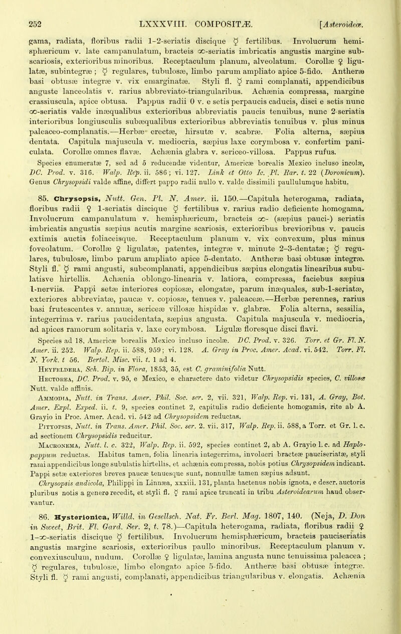 gama, racliata, floribus radii l-S-seriatis discique § fertilibua. Involucrum hemi- spliiBricum v. late camimnulatum, bracteis oo-seriatis imbricatis angustis margine sub- scariosis, exterioribus minoribus. Receptaculum planum, alveolatum. CoroUse J ligu- latre, subintegrae ; 5 regulares, tubiilosse, limbo parum ampliato apice 5-fido. Antheras basi obtustie integrce v. vix eraarginatae. Styli fl. § rami complanati, appendicibus anguste lanceolatis v. rarius abbreviato-triangularibus. Achrenia compressa, margine crassiuscula, apice obtusa. Pappus radii 0 v. e setis perpaucis caducis, disci e setis nunc GO-seriatis valde inoequalibus exterioribus abbreviatis paucis tenuibus, nunc 2-seriati3 interioribus longiusculis subrequalibus exterioribus abbreviatis tenuibus v. plus minus paleaceo-complanatis.—Herba; erectse, hirsutse v. scabraj. Folia alterna, ssepius dentata. Capitula majuscula v. niediocria, ssepius laxe corymbosa v. confertim pani- culata. Corollce omnes flava;. Achasnia glabra v. sericeo-villosa. Pappus rufus. Species enumeratae 7, sed ad 6 reducendse videntur, Americse borealis Mexico incluso incolae, DC. Prod. V. 316. Walp. Mep. ii. 686; vi. 127. Link et Oito Ic. Pl. Bar. t. 22 {Doronictm). Genus Chrysopsidi valde af&ne, diiFert pappo radii nullo v. valde dissimili paullulumque habitu. 85. Chrysopsis, Nutt. Gen. Pl. N. Amer. ii. 150.—Capitula heterogama, radiata, floribus radii ^ l-seriatis discique ^ fertilibus v. rarius radio deficiente homogama. Invohicrum campanulatum v. hemisphasricum, bracteis oo- (srepius pauci-) seriatis imbricatis angustis ssepius acutis margine scariosis, exterioribus brevioribus v. paucis extimis auctis foliaceisque. Receptaculum planum v. vix convexum, plus minus foveolatum. Corollge ? Ugulatse, patentes, integrfe v. minute 2-3-dentat8e; § regu- lares, tubulosfe, limbo panim ampliato apice 5-dentato. Antherae basi obtusse integrae. Styli fl. 5 rami angusti, subcomplanati, appendicibus ssepius elongatis Hnearibus subu- latisve hirtellis. Achsenia oblongo-Iinearia v. latiora, compressa, faciebus srepius l-nerviis. Pappi setse interiores copiosse, elongatse, parum insequales, sub-l-seriatse, exteriores abbreviatae, paucie v. cojiiosse, tenues v. paleacese.—Herbae perennes, rarius basi frutescentes v. annuaj, sericese villosse hispidae v. glabrse. Folia alterna, sessilia, integerrima v. rarius paucidentata, ssepius angusta. Capitula majuscula v. mediocria, ad apices ramorum solitaria v. laxe corymbosa. Ligulse floresque disci flavi. Species ad 18, Americ» borealis Mexico incluso incolae. DC. Prod. v. 326. Torr. et Gr. Fl.N. Amer. ii. 252. Walp. Rep. ii. 588, 959; vi. 128. A. Gray in Proc. Amer. Acad. vi. 642. Torr. Fl. N. York. t 66. BertoJ. Misc. vii. t. 1 ad 4. Hkyfeldera, Sck. Bip. in Flora, 1853, 35, est C. graminifolia Nutt. Hectorba, DC. Prod. v. 95, e Mexico, e charactere dato videtur Chrysopsidis species, C. villosm Nutt. valde afRiiis. Ammodia, Nult. in Trans. Amer. Phil. Soc. scr. 2, vii. 321, WaJp. Rep. vi. 181, A. Gray, Bot. Amer. Expl. Exped. ii. t. 9, speeies continet 2, capitulis radio deticiente homogamis, rite ab A. Grayio in Proc. Amer. Acad. vi. 542 ad Chrysopsidem reductas. PiTYOPSis, Nutt. in Trans. Amcr. Phil. Soc. ser. 2. vii. 317, Walp. Rep. ii. 688, a Torr. et Gr. 1. c. ad sectionem Chrysopsidis reducitur. Macbonbma, Nutt. l. c. 322, Walp. Rep. ii. 592, species continet 2, ab A. Grayio 1. e. ad Haplo- pappum reduetas. Habitus tamen, folia linearia iutegerrima, involacri bractese pauciseriatae, styli rami appendicibus longe subulatis liirtelhs, et aehsenia compressa, nobis potius Chrysopsidem indieant. Pappi setae exteriores breves paucse tenuesque sunt, nonnullae tamen saepius adsunt. Chrysopsis andicola, Philippl in Linna^a, xxxiii. 131,planta hactenus nobis ignota, e descr. auctoris pluribus notis a genera reeedit, et styli tl, ^ rami apice truncati in tribu Asteroidearum haud obser- vantur. 86. Hysterionlca, Willd. in Gesellsch. Nat. Fr. Berl. Mag. 1807, 140. (Neja, D. I)on in Sweet, Brit. Fl. Gard. Ser. 2, t. 78.)—Capitula heterogama, radiata, floribus radii ? 1-co-seriatis discique ^ fertilibus. Invohicrum hemisphsericum, bracteis pauciseriatis angustis margine scariosis, exterioribus paullo minoribus, Receptacuhim planum v. convexiusculum, nudum. Coroll» ? ligulatse, lamina angusta nunc tenuissima paleacea ; 5 regulares, tubulos;e, limbo elongato apice 5-fido. Antherse basi obtusse integr.-e. Styh fl. § rami angusti, complanati, appendicibus triangularibus v. elongatis. Achsenia