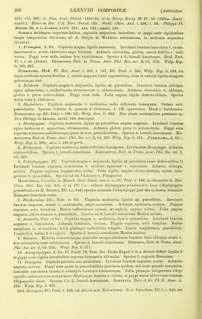 353; viii. 3«9 ; iii Ptoc. Acad. 1'hilad. 1863-64, et in Parry, liocki/ M. Pl. 10 {Sdlim. Journ. sxxiii.). Ea^on in Bot. U.S. Fort. Parall. 159. Wedd. Chlor. And. i. 208, t. 38. Philipjji Fl. Atacam. 30, et in Liimea, xxviii. 724; xxx. 192 ; xxxiii. 139. Geniis a Solidagine iinpriinis habitu, L-apitulis majoribus latioribus, et pappi setis rigiJioribus Magis iuaequalibus dirersum, ab A. Grayio et WedJelio reformatum, in sectiones sequentes diviJitur. 1. Frienoptis, A, Gr, Capitula magna, ligulis numerosis. Involucri bracteae bmceolatae v. ovata, imucroJiatBe t. acutas, extoriores saepo foliacese. Acliaenia obovoidea, glabra, omnia fertilia v. radii vacua. Pappi setae rafae, intiinBe fere aristiformes. Speeies 4-6, boroali-Americanse, Hook. Exot. Fl. L t. 4o {Donia). PKioNorsis, Nutt. in Trans. Amer. Phil. Soc. ser. 2, vii. 329. fraZ/». Bep. il .592, 967. PYnaocoMA, Hoolc. Fl. Bor. Amcr. i. 306, t. 107, BC. I'rod. v. 350, Walp. Rep. ii. 593, est hujus seetionie spocies floribus $ erectis pappum liauJ superantibus, dum in CLeterls ligulse elongatae pateutesque sint. 2. Bclahuen. Capatula magna v. majuscula, ligulis oo patentibus. Involucri bracteae oblongse, apice spliac<^lat», v. sublierbaceae, obtusiusculae v. obtusissimse. Adisenia obovoiJea v. oblouga, glabra v. parce sericeo-liirta. Pappi setse rufie. Folia saepius rigide dentatu-ciliata. Species nobis notse 6, Chiloiises. 3. Haplodisciis. Capitula majuscula v. mediocria, radio deficiente liomogama. Caetera sect. pracedeutis. Species vldimu» 6, quarum 6 Cliileusos, 1 {H. sqitarrosus, Hook.) Californica. Pyruocom^, sp. DC. ProJ. v. 350, 351. Walp. Ann. ii. 832. Huc etiam verisimiliter pertinent sp. 10 a Pliilippi in Linneea, xxviii. 730, descript». 4. Homopappus. Capitula niediocria, ligulis oo patentibus saepius angustis. Involucri bractese apice herbaceae v. squarrosae, obtusiusculae. Achaenia glabra parce v. sericeo-liirta. Pappi setse copiosae, tenuiores paliidioresquo quam iu sect. praecedontibus. Species 4, boreali-Americanae. Ho- MOPAPPUS, Nutt.in Trans. Amcr. Phil. Soc. s.r. 2, vii. 330. Walp. Bcp. ii. 591. Pybbocoma, A. Gr.; Walp. Eep. ii. 969 ; Aiin. i. 408 ex parte. 5. Eriocarpaa. CapltuLi mediocria, radio deficiente homogama. Inyo\TiQ.T:\imHomopappi. Achaenia sericeo-viUosa. Spedes 1, boroali-Americaua. Ekiocakpum, Nutt. in Trans. Ainer. Phd. Soc. ser. 2, -s-ii. 320. 6. Euhaplopappus, DC. Capitulamagna v. majuscula, ligulis CO patentibus (raro deficiontibus ?) Involucri bractese angustae, acutissimae r. aristatae, appressae v. squarrosae. Achaenia oblonga, fcericea. Pappus copiosus, longiusculus, rufus. Folia rigida, s;epius ciliato-dentata, rarius iute- gerrinia v. pinnatifida. Spccics ad 20, Chilenses v. Patagonicae. HooEEBEKiA, CorncUss. in Musscli. Hort. Gand. curn ic. cx DC. Prod. v. 346, ex charactcre in Dict. Class. Hist. Nat. viii. 351, et in DC.l.c., videtur Diplopappus grindelioideSjljGss. {Haplopappus grindelioides et H. Berttni, DC. l.c. 348) species sectionis Knhaplopuppi jam diu in hortis botanicis Europasis hiiic inde culta. 7. Blepharodon, DC, Torr. et Gr. Capitula mediocria, ligulis co patentibus. Involucri bractoae angustje, acutae v. acutiusculae, saepae squarrosae. Acha;nia turbinata, sericea. Pappus copiosus, setis tenuibus. Herbae sufFruticesve ramosi, oc-cephali, saepius villosi. Folia saepius angusta, ciliato-dentata v. pinnalifiJa. Species ad 8, boreali-Amoricanae Moxico incluso. 8. Arnicdla, Torr. et Gr. Capitula magna v. mediocria, ligu.is patentibus. Involucri bracteae angustae v. lanceolatie. Achaenia turbinata, sericea. Pappus copiosus, setis tenuibus. Herbae caespitosae v. stoloniferae, foliis plerisque radicalibus integris. Caules scapiformes, paucifoliati, 1-cephaIi v. rarius 2-3-cephaIi. Species 5, boreali-Americanae Mexico incluso. 9. Stenotus. Habitus characteresque Arnicella excepto involucro bracteis latis oblongis ovatis v. fere orbiculatis nunc subfoliaceis. Species 6, boreali-Amoricanae. Stenottjs, Nutt. in Trans. Amer. Phil. Soc. scr. 2, vii. 334. Wcdp. Rcp. ii. 571. 10. Acamptopappus, A. Gr. Pl. Fendl. 76, Torr. Bot. Parke Exped. t. 6, a Stenoto differt ligulis 0 et pappi selis rigidis interiorlbus superne inerassatis villosulis. Species 1, regionis Mexicanae. 11. Isopappus. Capitula parvula, laxe paniculata. Involucri bracteae angustfe, acutae. Achaenia angusta, sericea. Pappi sotae quam in praicedentibus pauciores quidem, seJ more generis inaequales, nonnullifi exteriores triente v. subduplo breviores tenuioresque. Folia pleraque integorrima Chry- sopsidis, inforiora tamcn saepe more Plaploj^appi dentata v. ciliata, et pappi series abbreviata setarum Chrysopsidis deest. Species 1 v. 2, borcali-Amoricanae. Isopappus, Torr. et Gr. Fl. N. Amer. ii. 239. Walp. Rep. ii. 967. Sect. Leucopsis, DC. Prod. v. 318, est Ast-ris scct. Notiiadruin. Scct. pT/rochccta, DC. 1. c. 349, est