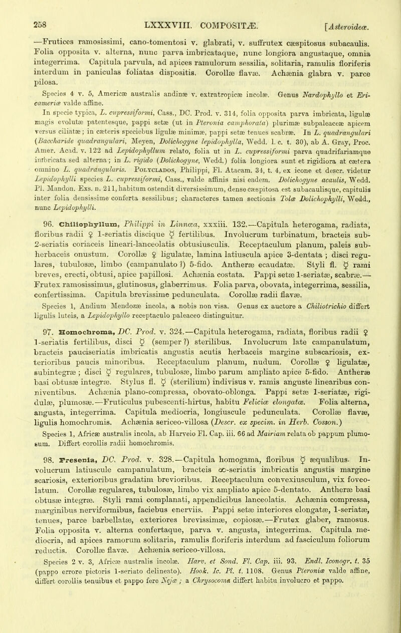 —Frutices ramoaissimi, cano-tomentosi v. glabrati, v. suffrutex csespitosus subacaulis. Folia opposita v. alterna, nuuc parva imbricataque, nunc longiora angustaque, omnia integerrima. Capitula parvula, ad apices ramulorum sessilia, solitaria, ramulis fioriferis interdum in paniculas foliatas dispositis. CoroUse flavas. Achsenia glabra v. parce pilosa. Speeies 4 v. 5, Americse australis andinge v. extratropicae incolse. Genus Nardophi/Uo et Eri- camerice valde affine. In specie typica, L. cupressiformi, Cass., DC. Prod. v. 314, folia opposita parva imbricata, ligul® magis evolutse patentesque, pappi setse (ut in 1'teronia camphoraia) plurimae subpaleaceae apicem versus ciliatae; in CEeteris speciebus ligulae minimae, pappi setae tenues scabree. In L. quadrangulari {BaccJiaride quadrangulari, Meyen, Dolichogyne lepidophylla, AVedd. 1. c. t. 30), ab A. Gray, Proc. Amer. Acad. v. 122 ad Lepidophjllum relato, folia ut in L. cupressiforvii parva quadrifariamque intbricata sed alterna; in L. rigido {Dolichogyne, Wedd.) folia longiora sunt et rigidiora at csetera omnino L. qiiadrangularis. Poltclados, Philippi, FL Atacam. 34, t. 4, ex icone et descr. videtur Lepidophylli species L. cupressiformi, Cass., valde affinis nisi eadem. Bolichogyne acaidis, Wedd. ri. Mandon. Exs. n. 211, habitum ostendit diversissimum, dense csespitosa est subacauHsque, capitulis inter folia densissime conferta sessilibus ; characteres tamen sectionis Tolm Dolichophylli, Wedd., nunc Lcpidophylli. 96. Chlliophyllum, PMlippi in Lhmcca, xxxiii. 132.—Capitula heterogama, radiata, floribus radii § 1-seriatis discique 5 fertilibus. Involucrum turbinatum, bracteis sub- 2-seriati3 coria,ceis lineaii-lanceolatis obtusiusculis. Receptaculum planum, paleis sub- herbaceis onustum. Corollce 2 ligulatce, lamina latiuscula apice 3-dentata ; disci regu- lares, tubiilosae, liinbo (campanulato ?) 5-fido. Antherse ecaudatffi. Styli fl. § rami breves, erecti, obtusi, apice papillosi. Achoenia costata. Pappi setse l-seriatse, scabrne.— Frutex ramosissimus, glutinosus, glaberriraus. Folia parva, obovata, integerrima, sessilia, confertissima. Capitula brevissime pedunculata. Corollse radii fiavee. Species 1, Andium Mendozse incola, a nobis non visa. Genus cx auctore a Chiliotrichio differt ligulis luteis, a Lepidophyllo receptaculo paleaceo distinguitur. 97. Homochroma, DC. Prod. v. 324. —Capitula heterogama, radiata, floribus radii ? 1-seriatis fertilibus, disci ^ (semper ?) sterilibus. Involucrum late campanulatum, bracteis pauciseriatis imbricatis angustis acutis herbaceis margine subscariosis, ex- terioribus paucis minoribus. Receptaculum planum, nudum. CoroUte ^ Hgulatse, Bubintegrse ; disci 5 regulares, tubulosse, limbo parum ampliato apice 5-fido. AnthersB basi obtusse integrae. Stylus fl. ^ (sterilium) indivisus v. ramis anguste linearibus con- niventibus. Achcenia plano-compressa, obovato-oblonga. Pappi setse 1-seriatae, rigi- dulse, plumosaj.—Fruticulus pubescenti-hirtus, habitu Felicice elongatcB. Folia alterna, angusta, integerrima. Capitula mediocria, longiuscule pedunculata. Corollse fiavse, ligulis homochromis. Achsenia sericeo-villosa {Descr. ex specim. in Herh. Cosso7i.) Species 1, Africae australis incola, ab Harveio Fl. Cap. iii. 66 ad Mairiamre\3.tn oh pappum plumo- Bum. Differt corollis radii homochromis. 98. rresenia, DC. Prod. v. 328.—Capitula homogama, fioribus § sequalibus. In- Tolucrum latiuscule camj)anulatum, bracteis co-seriatis imbricatis angustis margine scariosis, exterioribus gradatim brevioribus. Receptaculum convexiusculum, vix foveo- latum. Corollee regulares, tubulosse, limbo vix ampliato apice 5-dentato. Antherse basi obtusse integrse. Styli rami complanati, appendicibus lanceolatis. Achsenia compressa, margdnibus nerviformibus, faciebus enerviis. Pappi setfe interiores elongatse, l-seriatse, tenues, parce barbellatse, exteriorea brevissimse, copiosse.—Frutex glaber, ramosus. Folia opposita v. alterna confertaque, parva v. angusta, integerrima. Capitula me- diocria, ad apices ramorum solitaria, ramulis fioriferis interdum ad fasciculum foliorum reductis. Corollse flavse. Achsenia sericeo-villosa. Species 2 v. 3, Africas australis incolae. Harv. et Sond. Fl. Cap. iii. 93. Endl. Iconogr. t. 35 (pappo errore pictoris l-seriato delineato). Hook. Ic. Pl. t. 1108. Genus Tteronim valde affiue, differt coroUis tenuibus et pappo fere Kejm ; a Chrysocoma differt habitu involucro et pappo.