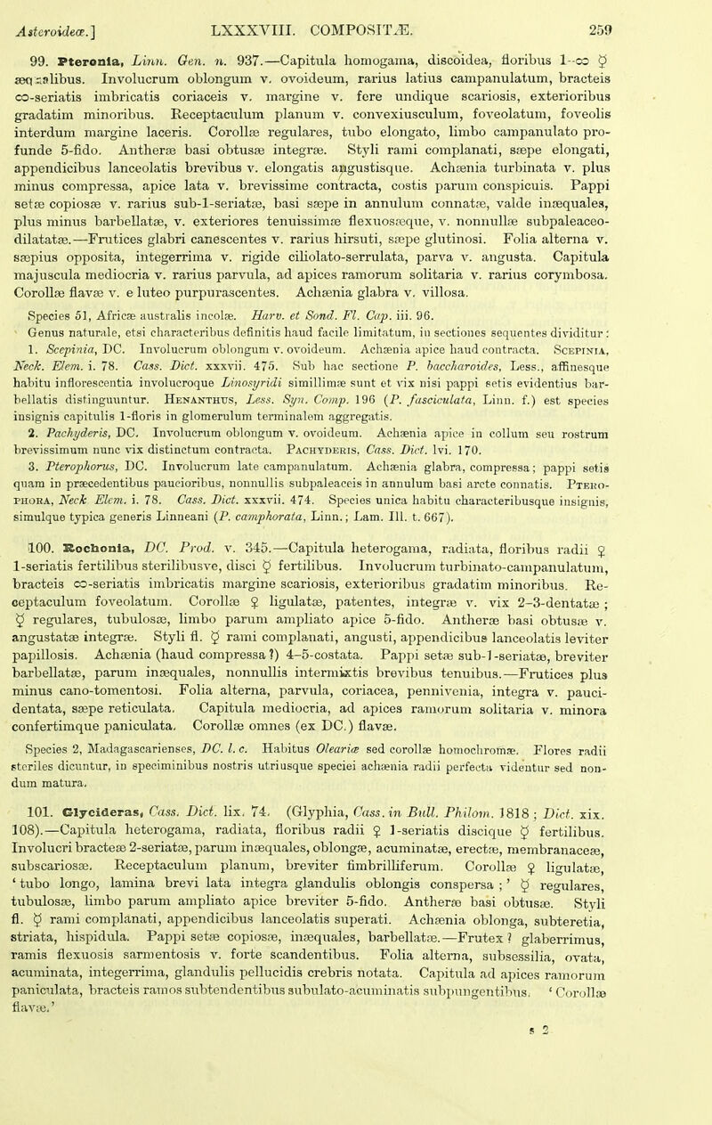 99. Pterouia, LirDi,. Gen. n. 937.—Capitula honiogama, discoidea, floribxis I-co ^ seq aalibus. Involucrum oblongura v. ovoideum, rarius latius campanulatum, bracteis co-seriatis imbricatis coriaceis v. margine v. fore undique scariosis, exterioribus gradatim minoribus. Receptacitlum planum v. convexiusculum, foveolatum, foveolis interdum margine laceris. Corollse regulares, tubo elongato, limbo campanulato pro- funde 5-fido. Antherse basi obtusas integraj. Styli rami complanati, Sfepe elongati, appendicibus lanceolatis brevibus v. elongatis angustisque. Achsenia turbinata v. plua minus compressa, apice lata v. brevissime contracta, costis parum conspicuis. Pappi setse copiosse v. rarius sub-l-seriatae, basi ssepe in annuluni connatpe, valde innequales, plus minus barbellatse, v. exteriores tenuissimse flexuosreque, v. nonnuUse subpaleaceo- dilatatse.—Frutices glabri canescentes v. rarius hirsuti, ssej)e glutinosi. Folia alterna v. ssepius opposita, integerrima v. rigide ciHolato-serrulata, parva v. angusta. Capitula majuscula mediocria v. rarius parvula, ad apices ramorum solitaria v. rarius corymbosa. CoroUse fiavse v. e luteo purpurascentes. Achsenia glabra v. villosa. Species 51, AfricEe aiistralis ineolse. Harv. et Sond. Fl. Cap. iii. 96. Genus naturale, etsi characteribus definitis haud facile limitatum, iii sectiones sequentes dividitur : 1. Sccpinia, DC. Involucrum olilongum v. ovoideum. Achsenia apice haud contracta. Scepinta, Neck. E/em. i. 78. Cass. Dict. xxxvii. 475. Sub hac seotione P. haccharoides, Less., affinesque habitu inflorescentia involucroque Linosyridi simillimBe sunt et vix nisi pappi setis evidentius bar- bellatis distinguuntur. HENANTHrs, Less. Syn. Comp. 196 (P. fasciculata, Linn. f.) est species insignis capitiilis 1-floris in glomerulum terminalem aggregatis. 2. Pachyderis, DC. Involucrum oblongum v. ovoideum. Achaenia apice in oollum seu rostrum brevissimum nunc vix distinctum contracta. Pachydeeis. Cass. Dict. Ivi. 170. 3. Pteroplwrus, DG. Involucrum late campanulatum. Achaenia glabra, compressa; pappi setis quam in prsecedentibus paucioribus, nonnullis subpaleaceis in annulum basi arcte connat.is. Pteko- PHOEA, Neck Elcm. i. 78. Cass. Dict. xxxvii. 474. Species unica habitu characteribusque insignis, simulque typica generis Linneani (P. camphorata, Linn.; Lam. 111. t. 667). 100. Rocbonla, DC. Prod. v. 345.—Capitula heterogama, radiata, fioribus radii J 1-seriatis fertilibus sterilibusve, disci ^ fertilibus. Involucrum turbinato-campanulatum, bracteis oo-seriatis imbricatis margine scariosis, exterioribus gradatim minoribus. Re- ceptaculum foveolatum. Corollse $ ligulatse, patentes, integraB v. vix 2-3-dentatie ; 5 regulares, tubulosse, limbo parum ampliato apice 5-fido. Antherse basi obtusaj v. angustatse integrse. Styli fl. 5 rami complanati, angusti, appendicibiis lanceolatis leviter papillosis. Achsenia (haud compressa ?) 4-5-costata. Paj^pi setae sub-l-seriatee, breviter barbellatae, parum insequales, nonnullis intermixtis brevibus tenuibiis.—Frutices plus minus cano-tomentosi. Folia alterna, parvula, coriacea, pennivenia, integra v. pauci- dentata, ssepe reticulata, Capitula raediocria, ad apices ramorum solitaria v. minora confertimque paniculata. Corollse omnes (ex DC.) flavse. Species 2, Madagasoarienses, DC. l. c. Habitus Olearice sed corollfle homocliromse. Flores radii steriles dicuntur, in speciminibus nostris utriusque speciei achsenia radii perfeeta videntur sed non- dum matura. 101. Clycideras, Cass. Dict. lix. 74. (Glyphia, Cass.in Bull. PMlow.. 1818 ; Dict. xix. 108).—Capitula heterogama, radiata, floribus radii $ l-seriatis discique ^ fertilibus. Involucri bractese 2-seriat3e, parum inaequales, oblongfe, acuminatse, erectre, membranacese, subscariosse. Receptaculum planum, breviter fimbrilUfemra. Corollse J ligulatse, ' tubo longo, lamina brevi lata integra glandulis oblongis conspersa ;' § regulares, tubulos», limbo parum ampliato apice breviter 5-fido. Antherse basi obtusse. Styli fl. 5 rami complanati, appendicibus lanceolatis superati. Achsenia oblonga, subteretia, striata, hispidula. Pappi setse copiosse, insequales, barbellatse.—Frutex ? glaberrimus, ramis flexuosis sarmentosis v. forte scandentibus. Folia alterna, subsessilia, ovata, acuminata, integerrima, glandulis pellucidis crebris notata. Capitiila ad aj^ices ramorum paniculata, bracteis ramos subtendentibus aubulato-acuminatis subpungentibus. ' Corollce fiavLie.' s 2