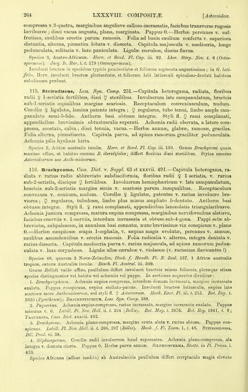 compressa v. 3-quetra, marginibus angulisve calloso-incrassatis, faciebus transverse rugosis liBvibusve ; clisci vacua angusta, plana, marginata. Pappus 0.—Herbse perennes v. suf- frutices, caulibus erectis panim ramosis. Folia ad basin caulium conferta v. superiora distantia, alterna, pinnatim lobata v. dissecta. Capitula majuscula v. mediocria, longe pedunculata, solitaria v. laxe paniculata. Ligulae coerulese, discus flavus. Species 3, Austro-Africanae. Harv. et Sond. Fl. Cap. iii. 92. Lhcr. Stirp. Nov. t. 6 {Osteo- spermum). Jacq. Ic. Rar. i. t. 179 {Osteospermum). Invohicri bracteoe in speoiebus typicis pauciscriatic et foliorum scgmenta angustissima ; in G. lati- folio, Harv. involucri bracteae pluriseriatse, et foliorum lobi latiusculi spinuloso-dentati habitura subalieuum prsebent. 115. Steirodiscus, Lcss. Syn. Comp. 251.—Capitula heterogama, radiata, floribus radii $ l-seriatis fertilibus, disci § sterilibus. Involucrum late campanulatum, bracteis 8ub-l-seriatis sequalibus margine scariosis. Receptaculum convexiusculum, nudum. Corollae J ligulatse, lamina patente integra ; § regulares, tubo tenui, limbo ample cam- panulato 8enii-5-fi.do. Antherse basi obtusse integrse. Styli fl. J rami complanati, appendicibus brevissimis obtusiusculis superati. Achsenia radii obovata, a latere com- pressa, ecostata, calva ; disci tenuia, vacua.—Herbse annuse, glabrse, ramosse, graciles. Folia alterna, pinnatisecta. Capitula parva, ad apices ramorum graciliter pedunculata. Achcenia pilis hyalinis hirta. Species 2, Africse australis incolse. Harv. et Sond. Fl. Cap. iii. 159. Genus Brachycoini quam. maxime affine, et habitus omnino B. iberidifolics; diiFert fioribus disci steriiibus. Stylus omnino Asteroidearum nec Anthtmidearum. 116. Bracliycome, Cass. Dict. v. Suppl. 63 et xxxvii. 491.—CapituLa heterogama, ra- • diata v. rarius radio abbreviato subdisciformia, floribus radii § 1 seriatis, v. rarius sub-2-seriatis, discique ^ fertilibus. Involucrum hemisphsericum v. late campanulatum, bracteis sub-2-seriatis margine siccis v. scariosis parum insequalibus. Receptaculum convexum v. conicum, nadum. CoroUsB J ligulatse, patentes v. rarius involucro bre- viores ; 5 regulares, tubulosse, limbo plus minus ampliato 5-dentato. Antherse basi obtusse integrse. Styli fl. $ rami complanati, appendicibus lanceolatis triangularibusve. Achsenia juniora compressa, matura ssepius compressa, marginibus nerviformibus alatisve, faciebus enerviis v. 1-nerviis, interdum incrassata et obtuse sub-4-gona. Pappi setse ab- breviatse, subpaleacese, in annulum basi connatse, nunc brevissimse vix conspicuse v. plane 0.—Herbse csespitosse scapis 1-cephaIis, v. ssepius magis evolutae, perennes v. annuse, caulibus ascendentibus v. erectis ramosis. Folia radicalia v. alterna, mtegra dentata v. rarius dissecta. Capitula mediocria parva v. rarius majuscula, ad apices ramorum pedun- culata V. laxc corymbosa. Ligulse albse cserulese v. violacese (v. rarissime flavicantes ?) Species 40, quarum 3 Novse-Zelandife, Hook. f. Handb. FL N. Zeal. 137, 1 Africse australis tropicse, cseterae Australise incolue. Benth. Fl. Austral. iii. 509. Genus Bellidi valde affine, paullulum diiFert involucri bracteis minus foliaceis, plerseque etiam species distinguuntur vel habitu vel achainiis vel pappo. In sectiones sequeutes dividitur: 1. BrachysUphium. Achaenia scepius compressa, interdnm demum incrassata, margine incrassato exalato. Pappus conspicuus, scepius stellato-patens. Involucri bracteae latiusculre, saepius lata scariosse more Anthemidearum, sed styli fl. 5 Asterearum. Hook. Exot. Fl. iii. 215. Bot. Reg. t. 1025 {Pyrethnim); Bhachy.stephi-um, Less. Syn. Comp. 388. 2. Paquerina. Achsenia saepius compressa, rarius incrassata, margine incrassato exalato. Pappus minutus v. 0. Lahill. Pl. Nov. Holl. ii. 20i {Bellis). Bot. Mag. t. 3876. Bot. Beg. 1841, t. 9 ; Paquerina, Cass. Dict. xxxvii. 492. 3. Brachyeome. Achteuia plano-compressa, margine acuta alata v. rarius obtusa. Pappus con- spicuus. Labill. Pl. Nov. Holl. ii. t. 206, 207 {Bellis). Hook. f. Fl. Tasm. 1, t. 48. Stbieoglossa, , BC. Prod. vi. 38. ^ 4. SVphiosperma. Corollae radii involucrum haud superantes. Achsenia plano-compressa, ala integra v. dentata cincta. Pappus 0. Hcrbse parvse annuae. Silphiospeema, Steetz. in Pl. Preiss. i. 433. Species Afrlcana (adhuc iuedita) ab Australasicis paullulum differt receptaculo magis elevato