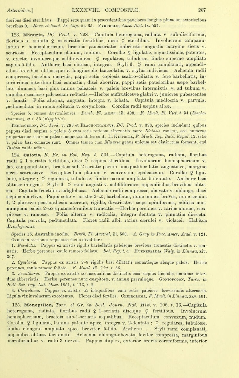 floribus disci sterilibus. Pappi setequam in prsecedeatibiis pauciores longius plumusae, exterioribua brevibus 0. Ha>'u. et Sond. Fl. Cap. iii. 65. Zykfhelis, Caas. Bict. Ix. 597. 123. itfSiuurla, DC. Prod. v. 298.—Capitula heterogama, radiata v. sub-disciformia, floribus in ambitu ^ cc-seriatis fertilibus, disci ^ sterilibus. Involucrum campanu- latum V. hemisphiericum, bracteis pauciseriatis imbricatis angustis margine siccis v. scariosis. Receptaculum planum, nudum. Corollaj ^ ligulatse, angustissimse, patentes, V. erectae involucroque subbreviores ; 5 regul^res, tubulosse, limbo supeme ampliato sapius 5-fido. Antherse basi obtusee, integrae. Styli fl. § rami complanati, appendi- cibus brevibus obtusisque v. longiuscule lanceolatis, v. st}-Ius indivisus. Achsenia radii compressa, faciebus enerviis, pappi setis copiosis scabro-ciliatis v. fere barbellatis, in- terioribus interdum basi connatis ; disci abortiva, pappi setis paucioribus ssepe barbel- lato-plumosis basi plus minus paleaceis v. paleis brevibus intermixtis v. ad tubum v. cupulam scarioso-paleaceam reductis.—Herbse suflruticesve glabri v. juniores pubescentes V. lanati. Folia alterna, angusta, integra v. lobata. Capitula mediocria v. i^arvula, pedunculata, in ramis solitaria v. corymbosa. CoroIIse radii ssepius albte. Species 5, (>mnes Australienses. Benth. Fl. Austr. iii. 498. F. Muell. Pl. Vict. t 34 {Elacko- ihamnus), et t. 35 {Kip^^istia). Thekogeeon, BC. Prod. v. 283 et Ei.achothamntjs, DC. Prod. v. 398, species includunt quibus pappus disci ssepius e paleis 6 cum setis totidem alternatis more Distasis constat, sed numerus proportioque setarum palearumque variabiles sunt. In Kippistia, F. Muell. Bep. Babh. Exped. 12, setse V. paleae basi connatse sunt. Omnes tamen cum Minuria genus unicum sat distinctum formant, etsi Distasi valde aifine. 124. Calotis, R. Br. in Bot. Beg. t. 504.—Capitula heterogama, radiata, floribus radii J 1-seriatis fertilibus, disci § saspius sterilibus. Involucrum hemisphsericum v. late campanulatum, bracteis sub-2-seriatis parum inssqualibus latis angustisve, margine siccis scariosisve. Receptaculum planum v. convexum, epaleaceum. Corollas 5 ligu- latse, integrse ; ^ regulares, tubulosse, limbo parum ampliato 5-dentato. Antherse basi obtusse integras. Styli fl. ^ rami angusti v. subfiliformes, appendicibus brevibus obtu- sis. Capitula fructifera subglobosa. Achsenia radii compressa, obovata v. oblonga, disci ssepius abortiva. Pappi setse v. aristse 2-oo, barbellatee, nunc omnes breves, nunc ssepius 1, 2 pluresve post anthesin accretse, rigidse, divaricatsB, ssepe spiniforraes, additis non- nunquam paleis 2-go squamssformibus truncatis.—Herbse perennes v. rarius annuse, cses- pitosse V. ramosse. Folia alterna v. radicalia, integra dentata v. pinnatim dissecta. Capitula parvula, pedunculata. Flores radii albi, rarius cserulei v. violacei. Habitus Brouihycomis. Species 15, Australise incolae. Benth. Fl. Austral. iii. 500. A. Gray in Proc. Amer. Acad. v. 121. Genus in seetiones sequentes fiicile dividitur: 1. Eucalotis. Pappus ex aristis rigidis barbellatis paleisque brevibus truncatis distinctis v. con- natis. Herbse perennes, caule ramoso foliato. Bot. Eeg. l. c. HuEKErELDiA, Walp. in Linncea, xiv. 307. 2. Cymharia. Pappus ex aristis 2-8 rigidis basi dilatatis connatisque absque paleis. Herbae perennes, caule ramoso foliato. F. Muell. Pl. Vict. t. 36. 3. Acantharia. Pappus ex aristis oo insequalibus distinctis basi saepius hispidis, omnibus inter- dum abbreviatis. Herbae perennes nunc caespitosse, v. annuse parvulcEque. Goniopogon, Turcs. in BuU. Soc. Imp. Nat. Mosc. 1851, i. 173, t. 2. 4. Cheiroloma. Pappus ex aristis ao infequalibus cum setis paleisve brevissimis alternatis. Ligulae vix involucrum excedentes. Plores di.^^ci fertiles. Cheikoloma, F. Muell. in Linncea, xxv. 401. 125. Monoptilon, Torr. et Gr. in Bost. Journ. Nat. Hist. v. 106. t. 13.—Capitula heterogama, radiata, floribus radii J 1-seriatis discique ^ fertilibus. Involucrum hemisphsericum, bracteis sub-l-seriatis sequalibus. Receptaculum convexum, nudum. CoroIIse 5 ligulatse, lamina patente apice integra v. 2-dentata ; ^ regulares, tubulosas, limbo elongato ampliato apice breviter 5-fido. Antheras. . . Styli rami complanati, appendice obtusa terminati. Achsenia oblongo-obovata, leviter compressa, marginibus