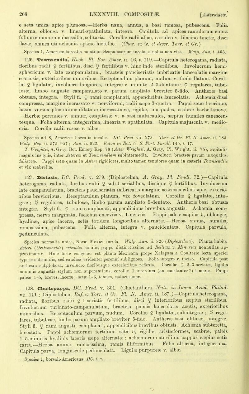e seta unica apice plumosa.—Herba nana, annua, a basi ramosa, pubescens. Folia alterna, oblonga v. lineari-spathulata, integra. Capitula ad apices ramulorum supra foliumsummum subsessilia, solitaria. Corollae radii albae, cseruleo v. lilacino tinctse, disci flav£E, omnes uti acliEenia sparse hirtellte. (Char. ex ic. et descr. Torr. et G-r.) Species 1, Americae borealis montium Scopulosorum incola, a nobis non visa. Waljj. Ann. i. 405. 126. Townsendla, Ilook. Fl. Bor. Amer. ii. 16, t. 119.—Capitula heterogania, radiata, floribua radii ? fertdibus, disci 5 fertilibus v. hinc inde sterilibus. Involucrum hemi- sphpericum v. late campanulatum, bracteis pauciseriatis imbricatis lanceolatis margine scariosis, exterioribus minoribus. Receptaciilum planum, nudum v. fimbrillatum. Corol- lie 2 ligulatfe, involucro longiores, integrie v. minute 2-3-dentata3 ; 5 regulares, tubu- losfB, limbo anguste campanulato v. jjarum ampliato breviter 5-fido. Antheraj basi obtusre, integrpe. Styli fl. ^ rami complanati, appendicibus lanceolatis. Achsenia disci compressa, niargine incrassato v. nerviformi, radii spepe 3-quetra. Pappi setae l-seriatiie, basin versus plus minus dilatatte incrassatffive, rigidie, inaequales, scabris barbellatsBve. — Herbie perennes v. annuae, ciespitosae v. a basi multicaules, Siepius humiles canescen- tesque. Folia alterna, integerrinia, linearia v. spathulata. Capitula majuscula v. medio- cria. Corollte radii roseui v. albte. Speeies ad 8, Americse borealis incolae. DC. Prod. vii. 273. Torr. et Gr. Fl. N. Ariier. ii. 18.3. Walp. Bep. ii. 575, 957 ; Ann. ii. 822. FMton in Bot. U. S. Fort. Parall. U5. t. 17. T. Wrightii, A. Gray, Bot. Emory Eep. 78 {Aster Wrightii. A. Gray, Pl. Wright. ii. 75), capitulis magnis insignis, inter Asierem et Townsendiam subintermedia. Involucri braetese parum inpequaleF, foliiiceae. Pappi setse quam in Astere rigidiores, multo tamen tenuiores quam in cseteris Townsendi/s et vix scabrellse. 127. Distasis, DC. Prod. v. 279. (Diplostelma, A. G-ray, Pl. Feiidl. 72.)—Capitula heterogama, radiata, floribus radii ? sub 1-serialibus, discique ^ fertilibus. Involucrum late campanulatiim, bracteis pauciseriatis imbricatis margine scariosis ciliatisque, exterio- ribus brevioribus. Receptaculum planum, vix foveolatum. CoroIIse J ligulatie, inte- grse ; 5 regidares, tubulosa;, limbo parum amjjliato 5-dentato. Antherie basi obtusae integrae. Styli fl. 5 rami complanati, appendicibus brevibus angustis. Achasnia com- pressa, nervo marginata, faciebus enerviis v. 1-nerviis. Pappi paleiE sa^pius 5, oblongsc, hyalinie, apice lacerae, setis totidem longioribus altematae.—Herba annua, humilis, ramosissima, pubescens. Folia alterna, integra v. paucidentata. Capitula parvula, pedunculata. Species normalis unica, Novae Mexici incola. Walp. Ann. ii. 826 {Diplosichiia). Planta habilu Asteri {Orihomeridi) cricoidci similis, pappo distinctissimo ad Bellium v. Minurias nonnullas ap- proximatur. Huic forte congener est planta Mexicana prope Xalapam a Goulterio lecta speciei typicse subsimilis, sed caudice evidenter perenni sublignoso. Folia integra v. ineisa. Capitula post anthesin subglobosa, involucro floribusque exterioribus reflexis. CoroUae $ 2-3-seriatae, ligulis minimis angustis stylum non superantibus, corollis § interdum (an constanter?) 4-merie. Pappi paleas 4-5, breves, lacerae; setae 1-3, tenues, caducissimae. 128. Chaetopappa, DC. Prod. v. 301. (Chffitanthera, NiM. in Journ. Ac.ad. Philad. vii. 111 ; Diplostelma, Raf.exTorr. et Gr. Fl. N. Amer. ii. 187.)—Capitula heterogama, radiata, floribus radii ? 1-seriatis fertilibus, disci ^ interioribus saei>ius sterilibus. Involucrum turbinato-campanulatum, bracteis paucis lanceolatis acutis, exterioribus minoribus. Receptaculum parvum, nudum. CoroIIae ? ligulatae, subintegrae ; ^ regu- lares, tubulosis, limbo parum ampliato breviter 5-fido. Antherse basi obtusas, integrae. Styli fl. § rami angusti, complanati, appendicibus brevibus obtusis. Achfenia subteretia, 5-costata. Pappi _achseniorum fertilium setse 5, rigidiB, aristseformes, scabrse, paleis 1-5-minutis hyalinis laceris saepe alternatae ; achseniorum sterilium pappus ssepius setis caret.—Herba annua, ramosissima, ramis flliformibus. Folia alterna, integerrima. Capitula parva, longiuscule pedunculata. Ligulic purpurese v. albse. Species 1, boreali-Americana, DC. l. c.