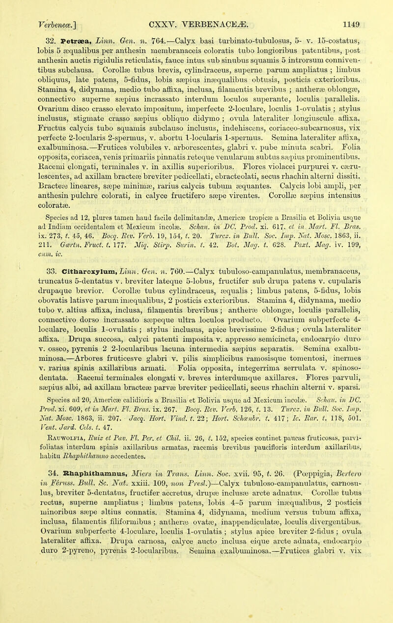 32. Fetrsea, Linn. Gen. n. 764.—Calyx basi tiii^binato-tiibulosvis, 5- v. 15-costatus, lobis 5 iBqualibus per anthesin membranaceis coloratis tubo longioribus patentibus, post antliesin auctis rigidulis reticulatis, fauce intus sub sinub\is squamis 5 introrsum conniven- tibus subclausa. Corollse tubus brevis, cylindraceus, supei-ne parum ampliatus ; limbus obliquus, late patens, 5-fidus, lobis sfepius inrequalibus obtusis, posticis exterioribus. Stamina 4, didynania, medio tubo affixa, inclusa, filamentis brevibus ; antherse oblongre, connectivo superne ssepius incrassato interdum loculos superante, loculis parallelis. Ovarium disco crasso elevato impositiun, imperfecte 2-loculare, loculis 1-ovulatis ; stylus inclusus, stigmate crasso saepius obliquo didymo ; o\ada lateraliter longiuscule affixa. Fructus calycis tubo squamis subclauso inclusus, indehiscens, coriaceo-subcarnosus, vix perfecte 2-Iocularis 2-sperm\is, v. abortu 1-IocuIaris 1-spermus. Semina lateraliter affixa, exalbuminosa.—Frutices volubiles v. arborescentes, glabri v. pube minuta scabri. Folia opposita, coriacea, venis primariis pinnatis reteque venularum subtus stepius prominentibus. Racemi elongati, terminales v. in axillis superioribus. Flores violacei purpurei v. ca;ru- lescentes, ad axillam bractese breviter pedicellati, ebracteolati, secws rhachin alterni dissiti. Bractete lineares, ssepe minimaj, rarius calycis tubum asquantes. Calycis lobi ampli, per anthesin pulchre colorati, in calyce fructifero ssepe virentes. Corollee sgepius intensius coloratse. Species ad 12, plures tamen liaud faclle delimitandae, Americee tropicte a Brasilia et Bolivia usquo ad Indiam occidentalem et Mexieum incolse. Schau. in BC. ProcZ. xi. 617, et in Mart. Fl. Bras. ix. 273, t. 45, 46. Bocq. Rev. Vcrh. 19, 154, t. 20. Turcs. in Bull. Soc. Imp. Nat. Mosc. 1863, ii. 211. Gartn. Fruct. t. m. Miq. Stirji. Surin. t. 42. Bot. Mag. t. 628. Baxt. Mag. iv. 199, cnm. ic. 33. Citharexylum, Liuii,. Gren. n. 760.—Calyx tubuloso-campanulatus, membranaceus, truncatus 5-dentatus v. breviter lateque 5-Iobus, fructifer sub drupa patens v. cupularis drupaque brevior. Corollse tubus cylindraceus, sequalis ; limbus patens, 5-fidus, lobis obovatis latisve parum iniequalibiis, 2 posticis exterioribus. Stamina 4, didynama, medio tubo V. altius affixa, inclusa, filamentis brevibus ; antheraj oblongse, loculis parallelis, connectivo dorso incrassato soepeque ultra loculos producto. Ovarium subperfecte 4- loculare, loculis 1-ovulatis ; stylus inclusus, apice brevissime 2-fidus ; ovula lateraliter affixa. Drupa succosa, calj^ci patenti imposita v. appresso semicincta, endocarpio duro V. osseo, pyrenis 2 2-locuIaribus lacuna intermedia ssepius separatis. Semina exalbu- minosa.—Arbores fruticesve glabri v. pilis simplicibus ramosisque tomentosi, inermes V. rarius spinis axillaribus armati. Folia opposita, integerrima serrulata v. spinoso- dentata. Racemi terminales elongati v. breves interdumque axillares. Flores parvuli, sajpius albi, ad axillam bracteae parvee breviter pedicellati, secus rhachin alterni v. sparsi. Species ad 20, Americae calidioris a Brasilia et Bolivia usque ad Mexicum incolse. Schau. in BC. Prod. xi. 609, et in Mart. Fl. Bras. ix. 267. Bocq. Eev. Verb. 126, t. 13. Turcz. in Bull. Soc. Imp. Nat. Mosc. 1863, ii. 207. Jacq. Hort. Vind.t. 22; Hort. Schoenbr. t. 417; Ic Ear. t. 118, 501. l^ent. Jard. Ccls. t. ij. Rauwolfia, Euiz et Pav. Fl. Pcr. et Chil. ii. 26, t. 152, species continet paucas fruticosas, parvi- foliatas interdum spinis axillaribus armatas, racemis brevibus paucifloris interdum axillaribus, liabitu Ehapliithamno accedentes. 34. Zthaphithamnus, Miers in Trans. Linn. Soc. xvii. 95, t. 26. (Poeppigia, Bertero in Feruss. Bull. Sc. Nat. xxiii. 109, non Presl.)—Calyx tubviloso-campanulatus, carnosu- lus, breviter 5-dentatas, fructifer accretus, drupre inclusre arcte adnatTis. Corollse tubus rectus, superne ampliatus ; limbus patens, lobis 4-5 parum iuffiqualibus, 2 posticis minoribas scepe altius connatis. Stamina 4, didyuama, medium versus tubum affixa, inclusa, filamentis filiformibus ; antherai ovatie, inappendiculatte, loculis divergentibus. Ovarium subperfecte 4-IocuIare, loculis 1-ovuIatis ; stylus apice breviter 2-fidus ; ovula lateraliter affixa. Drupa carnosa, calyce aucto inclusa eique arcte adnata, endocarpio duro 2-pyreno, pyrenis 2-locularibus. Semina exalbuminosa.—Frutices glabri v. vix