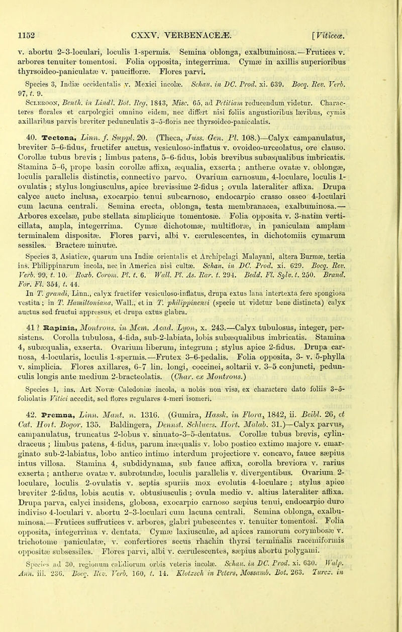 V. abortu 2-3-loculari, loculis 1-spermis. Semina oblonga, exalbtiminosa.—Fnitices v. arbores tentiiter tomentosi. Folia opposita, integerrima. Cymte in axillis superioribus thyi-soideo-paniculataj v. pauciflorse. Flores parvi. Species 3, Indiae occidentalis y. Mexici incolse. Sckau. in DC. Prod. xi. 639. Bocq. Bev. Vcrh. 97,9. ScLEROON, Benth. in Lindl. Bot. Beg. 1843, Misc. 65, ad Pctitiam reduceudum videtm-. Ciiarac- teres florales et carpolcgici omnino eidem, nec differt nisi foliis angustioribus Itevibus, cymis axillaribus parvis breviter pedunculatis 3-5-floris nec thyrsoideo-panicolatis. 40. Tectona, Linn. f. Su^jpl. 20. (Theca, Juss. Gen. Pl. 108.)—Calyx campanulatus, breviter 5-6-fidus, fructifer auctus, vesicttloso-infiatus v. ovoideo-urceolatus, ore clatiso. Corollse tubus brevis ; limbus patens, 5-6-lidus, lobis brevibus subsequalibus imbricatis. Stamina 5-0, prope basin coroll^e aftixa, tequalia, exserta ; antlierte ovataj v. oblongse, loculis parallelis distinctis, connectivo parvo. Ovarium carnosum, 4-loculare, loculis 1- ovulatis ; stylus longiusctilus, apice brevissime 2-fidus ; ovula lateraliter afhxa. Drupa calyce aucto inclusa, exocarpio tenui subcarnoso, endocarpio crasso osseo 4-loculari cum lacuna centrali. Semina erecta, oblonga, testa membranacea, exalbuminosa.— Arbores excelste, pube stellata simplicique tomentosse. Folia opposita v. 3-natim verti- cillata, ampla, integerrima. Cymte dichotomse, multifloraj, in paniculam amplam terminalem dispositse. Flores parvi, albi v. cferulescentes, in dichotomiis cymarum sessiles. Bractese minutte. Sjpecies 3, Asiatica', quarum una Indise orientalis ct Archipclagi Malayani, altera Burrase, tertia ins. PHlippinarum incola, nec in America nisi cultse. Schau. in BC. Prod. xi. 629. Bocc^. Eev. Verb. 99, t. 10. Eoxb. Corom. Pl. t. 6. Wall. Pl. As. Ear. t. 29-1. Bedd. Fl. Si/lv. t. 250. Brand. For. Fl. 354, t. 44. In T. grancli, Linn., calyx fruetifer vesiculoso-inflatus, drupa extus lana intertexta ferc spongiosa vestita ; in T. Hamiltoniana, AValL, et in T. phiUjp^^inensi (specie ut videtur bone distincta) calyx auctus sed fructui appressus, et drupa cxtus glabra. 411 Rapinia, Montrous. in Mem. Acacl. Lijon, x. 243.—Calyx tubulosus, integer, per- sistens. Corolla tubulosa, 4-fida, sub-2-labiata, lobis sub£equalibus imbricatis. Stamina 4, subEequalia, exserta. Ovarium liberum, integrum ; stylus apice 2-fidus. Drupa car- nosa, 4-IocuIaris, loculis 1-spermis.—Frutex 3-6-pedaIis. Folia opposita, 3- v. 5-phyIla V. simplicia. Flores axillares, 6-7 lin. longi, coccinei, soltarii v. 3-5 conjuncti, pedun- culis longis ante medium 2-bracteoIatis. (Char. ex Moiitrous.) Species 1, ins. Art Kovae Calodonise incola, a nobis non visa, ex charactere dato foliis 3-5- foliolatis Viiici accedit, sed fiores regulares 4-meri isomeri. 42. Premna, Linn. Mant. n. 1316. (Gumira, Hassk. in Flora, 1842, ii. J3eihl. 26, et Cat. Hoit. Bogor. 135. Baldingera, Dennst. Sclduefs. Ilort. Maluh. 31.)—Calyx parvus, campanulatus, truncatus 2-Iobus v. sinuato-3-5-dentatus. CorolIa3 tubus brevis, cylin- draceus ; limbus i^atens, 4-fidus, parum initqualis v. lobo postico extimo majore v. emar- ginato sub-2-labiatus, lobo antico intimo interdum projectiore v. concavo, fauce saepius intus villosa. Stamina 4, svibdidynama, sub fauce aflixa, coroUa breviora v. rarius exserta ; antherae ovatse v. subrotundie, loculis parallelis v. divergentibus. Ovarium 2- loculare, loculis 2-ovulatis v. septis spuriis mox evolutis 4-IocuIare ; stylus apice breviter 2-fidus, lobis acutis v. obtusiusculis ; ovula medio v. altius lateraliter aflixa. Drupa parva, calyci insidens, globosa, exocarpio carnoso stepius tenui, endocarpio duro indiviso 4-locuIari v. abortu 2-3-IocuIari cum lacuna centrali. Semina oblonga, exalbu- niinosa.—Frutices suffrutices v. arbores, glabri pubescentes v. tenuiter tomentosi. Folia opposita, integerrima v. dentata. Cymte laxiusculse, ad apices ramorum corymbosaj v. trichotome paniculatiie, v. confertiores secus rhachin thyrsi terminalis racemiformis oppositse subsessiles. Flores parvi, albi v. cteridescentes, sajpius abortu polygami. Specii s ad 30. regiunum c-ilidiorum orbis vcteris incolte. Schuu. ia DC. Prod. x\. GSO. }\ alp. Aiiii. iii. 236. Boco. Iul: Vcrb. ICO, t. 14. K/oi.:sch in Pclers, Mossarnb. Bot. 263. lurcc: in