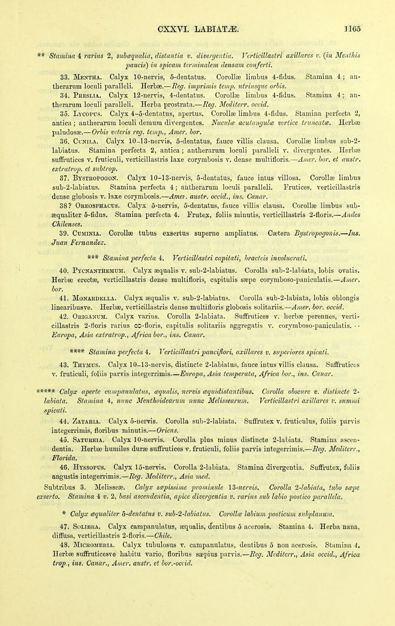 ** Stamina 4 rarius 2, suhcequalia, distantia v. divergentia. Vcrticillastri axillares v. {in Menthis IMUcis) in spicam termincdem clensam conferti. 33. Mentha. Calyx 10-nervis, 5-dentatus. CoroUas limbiis 4-fidus. Stamina 4; an- therarum loculi paralleli. Herbae.—Eeg. imprimis tem^h utriicsque orbis. 34. Preslia. Calyx 12-nervis, ^-dentatus. CoroUse linibus 4-fidus. Stamina 4; an- therarum loculi paralleli. Herba prostrata.—Reg. Mcditcrr. occid. 35. Lycopus. Calyx 4-5-dentatus, apertus. Corollae limbus 4-fidus. Stamiua perfecta 2, antica; antherarum loculi demum divergentes. Nucidce acutangulce vcrtice ifuncatcs. Herbse paludosse.— Orbis veteris reg. tcmp., Amcr. bor. 36. CuNii..i. Calyx 10-13-nervis, 5-dentatus, fauce villis clausa. CoroUse limbus sub-2- labiatus. Staniina perfecta 2, antica ; antherarum loculi paralleli v. divergentes. Horbse suffrutices v. fruticuli, verticillastris laxe corymbosis v. dense multifloris.—Amcr. bor. et austr. extratrop. ct suhtrop. 87. Bysteopogon. Calyx 10-13-nervis, 5-dentatus, fauce intus villosa. Corollse limbus sub-2-labiatus. Stamina perfecta 4; autherarum loculi paralleli. Frutices, verticillastris dense globosis v. laxe corymbosis.—Amer. austr. occid., ins. Canar. 38 ? Oeeosphacds. Calyx 5-nervis, 5-dentatus, fauce villis clausa. CoroUee limbus sub- sequaliter 5-fidus. Stamina perfecta 4. Frutex, foliis minutis, verticillasti-is 2-fioris.—Ancles Chilenses, 39. Ctjminia. CoroUae tubus exsertus superne ampliatus. Csetera Bgstropogonis.—Ins. Juan Fernandes, Stamina perfecta 4, Verticillastri capitati, hractcis involucrati. 40. PycnantHemum. Calyx sequalis v. sub-2-labiatus. Corolla sub-2-labiata, lobis ovatis, Herbee erectae, verticillastris dense multifioris, capitulis SEepe corymboso-paniculatis.—Amer. hor. 41. Monaedella. Calyx sequalis v. sub-2-labiatus. Corolla sub-2-labiata, lobis oblongis linearibusve. Herbse, verticlllastris dense multifioris globosis solitariis.—Amer. hor. occicl. 42. Oeiganum:. Calyx varius. Corolla 2-labiata. Suffrutices v. herbae perennes, verti- cillastris 2-floris rarius co-floris, capitulis solitariis aggregatis v. corymboso-paniculatis. -- Europa, Asia cxtratrop., Africahor., ins. Canar. **** Stamina perfecta 4. Verticillastri p^cmcijlori, axillares v. siiperiorcs spicati. 43. Thymus. Calyx 10-13-nervis, distincte 2-labiatus, fauce intus villis clausa. SufFrutices V. fruticuli, foliis parvis integerrlmis.—Eiiropa, Asia temperata, Africa /)or., ins. Canar. ^**** Calyx aperte campamdatus, aqualis, ncrvis cequidistantihus. Corolla ohscure v. distincte 2- lahicda. Stamina 4, nunc Menthoidearum nunc Melissearum. Verticillastri axillares v. summi spicati. 44. Zataeia. Calyx 5-nervis. Corolla sub-2-labiata. Suffrutex v. frutioulus, foliis parvis integerrimis, floribus minutis.—Oriens. 45. Satuebia. Calyx 10-nervis. Corolla plus minus distincte 2-labiata. Stamina ascen- dentia. Herbse humiles durse sufifrutices v. fruticuli, foliis parvis integerrimis.—Beg. Mcditcrr., Florida. 46. Hyssopus. Calyx IS-nervis. Corolla 2-labiata. Stamina divergentia. Suffrutex, foliis angustis integerrimis.—Eeg. Mediterr., Asia med. Subtribus 3. Melissese. Calyx scspissime prominule IZ-nervis. Corolla l-hd^iata, tubo scspc exserto. Stamina 4 v. 2, hasi ascendentia, apice divergentia v. rarius suh lahio postico parallcla. * Calyx mqucditer b-dentatus v. suh-2-lahiatus. Corollce lahium ^wsticum siihplanum. 47. SoLiBEA. Calyx campanulatus, sequalis, dentibus 5 aoerosis. Stamina 4. Herba nana, diSusa, verticillastris 2-floris.—Chilc. 48. MiCROMEEiA. Calyx tubulosus v. campanulatus, dentibus 5 non acerosis. Stamina 4, Herbae suffruticesve habitu vario, floribus saepius parvis.—Eeg. Mcditcrr., Asia occid., Africa trop., ins. Canar,, Amcr, austr. et hor.-occicl.
