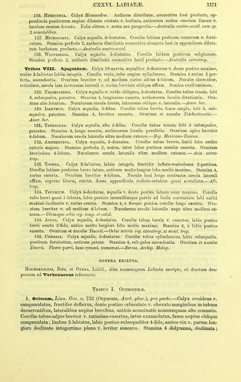126. Hemigenia. Calyx Hcmiandrce. Antherse dimidiatse, connectivo basi producto, ap- pendicula posticorum saepius dilatata cristata v. barbata, anticorum rarius omnium lineari v. loculum cassum ferente. Folia obtusa y. acuta nec pungeutia.—Australia austro-occid. cum sp. 2 orientalibus. 127. MiCROCOEYS. Calyx aequalis, 5-dentatus. Corollse labium posticum concavum v. forni- catum. Stamina perfecta 2, autheris dimidiatis connectivo elonn;ato basi in appendiceni dilata- tam barbatam producto.—Australia austro-occid. 128. Westeingia. Calyx eequalis, 5-dentatus. Corolloe labium posticum subpLinum. Stamina perfecta 2, antlieris dimidiatis connectivo liaud producto.—Australia cxtratrop. Tribus VZXI. .fl.jugoidese. Calyx lO-nervis, sequalitcr 5-dentatus v. deute postico maximn, rarius 2-labiatus labiis integris. Corolla varin, tubo ssepius cyliudraceo. Stamina 4 rarius 2 per- fecta, ascendentia. Ovarium breviter v. ad medium rarius altius 4-lobum. Nuculse obovoideae, reticulatse, areola lata iiitrorsum laterali v. rarius breviore obliqua afRxse. Semiua exalbuminosa. 129. Teichostema. Calyx aequalis v. valde obliquus, 6-dentatus. Corollae tubus tenuis, lobi 5, subsequales, patentes. Stamina i, longissime exserta, antheranim loculis divaricatis. Ova- rium alte lobatum. Nucularum areola brevis, introrsum obliqua v. lateralis.—Amcr. hor. 130. IsANTHUS. Calyx ajqualis, 5-fidus. CoroIIse tubus brevis, fauce ampla, lobi 5, sub- sequale.s, patentes. Stamina 4, breviter exserta. Ovarium et nuculse Trichostematis.— Amcr. bor. 131. Teteaclra. Calyx sequalis, alte 5-fidus. Corollse tubus tenuis, lobi 5 subsequales, patentes. Stamina 4, longe exserta, antherarum loculis parallelis. Ovarium apice breviter 4-lobum. Nucularum areola lateralis ultra medium extensa.—Bcg. Mexicano-Tcvana. 132. AjiETHysTEA. Calyx sequalis, 5-dentatus. Corollse tubus brevis, limbi lobo antico cseteris majore. Stamina perfecta 2, antica, inter lobos posticos coroUas exserta. Ovarium brovissime 4-Iobum. Nucularum areola lateralis ultra medium extensa. — Asia e.vtra- trop. 133. TiNNEA. Calyx 2-labiatus, labiis integris, fructifer inflato-vesiculosus 2-partitus. Corollse labium posticuni breve latum, anticum multolongius lobo medio maximo. Staraina 4, rarius exserta. Ovarium breviter 4-lobum. Nuculse basi longe contractse areola laterali affixfe, superne liboras, erectse, dorso appendicula radiato-setulosa quasi scutellatse.—Afr. trop. 134. Teuceium. Calyx 5-dentatus, sequalis v. dente postico latioro nunc maxinio. Corolla tubo brevi quasi 1-Iabiata, lobis posticis lateralibusque parvis ad basin coutractam lobi antici maximi deolinatis v. rarius erectis. Stamina 4, e fissura postica corollse longe exserta. Ova- rium breviter v. ad medium 4-Iobum. Nucularum areola lateralis ssepe ultra medium ex- tensa.— Utriusque orhis rcg. tcmp. et calid. 135. Ajuga. Calyx sequalis, 5-dentatus. Corollse tubus brevis v. exsertus, labio postico brevi ereeto 2-fido, antico multo longioro lobo medio maximo. Stamina 4, e labio postico exserta. Ovarium et nuculse Teucrii.— Orhis vctcris rcg. extratrop. et mont. trop. 136. Cymaeia. Calyx sequalis, 5-dentatus. CoroUse tubus cylindraceus, labia subsequalia. posticum fornicatum, anticum patens. Stamina 4, sub galea ascendentia. Ovarium et nuculse Tcucrii. Flores parvi, laxe cymosi, numerosi.—Birma, Arckip. Mcdai/. GENEEA EXCLUSA. H0LMSK.10LDIA, Eetz, et OxERA, LabilL, olim nonnunquam Lahiatis ascripta, ob fructum dru- paceum ad Verbecaceas referuntur. TrIBTIS I. OCIMOIDE^. 1. Ocimum, Linn. Gen. n. 732 (Ocymum, Aitct. plur.), pro parte.—Calyx ovoideus v. campanulatus, fructifer deflexus, dente postico orbiculato v. obovato marginibus intubum decurrentibus, lateralibus siepius brevibus, anticis acuminatis nonnunquam alte connatis. Corollsetubuscalycebrevior v. rarissime exsertiis, intus exannulatus, fauce siiepius oblique campanulata ; limbus 2-labiatus, labio postico subaequaliter 4-fido, antico vix v. parum lon- giore declinato integerrimo plano v. leviter concavo. Stamina 4 didynama, declinata;