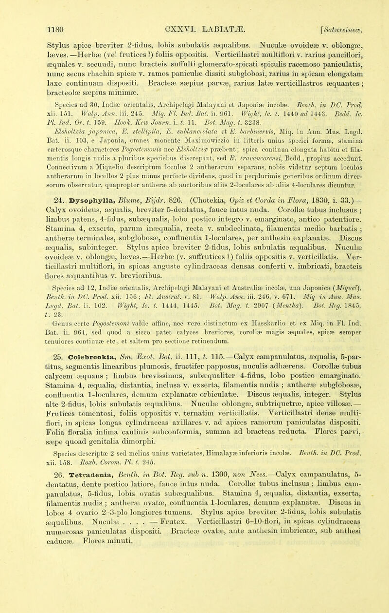 Stylus apice breviter 2-fidiis, lobis subulatis requalibus. Nuculte ovoideEe v. oblongfe, Iseves.—HerbiB (vel frutices ?) foliis oppositis. Verticillastri multiflori v. rarius pauciflori, Eequales v. secu\idi, nunc bracteis sufiiilti glomerato-spicati spiculis racemoso-paniculatis, nunc secus rhachin spicse v. ramos paniculse dissiti subglobosi, rarixis in spicam elongatam laxe continuam disj)ositi. Bractese ssepius parva3, rarius latje verticillastros ajquantes ; bracteolEe srepius minimse. Species ad 30, Indise orientalis, Archipelagi Malayani et Japonise incolse. Bcnth. in BC. Prod. xii. 161. Wal2>. Aan. iii. 246. Miq. Fl. Ind. Bat. ii. 961. Wiyht, lc. t. 1440 ad 1443. Bedd. Ic. Fl. hul. Or. t. 159. Hook. Kew Journ. i. t. 11. Bot. Mag. t. 3238. ElshoUzia japonica, E. stellijnta, E. suhlanaolata at E. barbinervis, Miq. in Ann. Mus. Liigd. Bat. ii. 103, 6 Japonia, omnes monente Maximowiczio in litteris unius speciei formse, stamina cseterosqrie characteres Pogostcmonis nec Elsholtzice prsebcnt; spica continua elongata habitu et fila- mentis longis nudis a pluribus speciebiis discrepant, sed B. travancorensi, Bedd., propius accedunt. Conneciivum a Miquelio descriptum loculos 2 antherarum sepiarans, nobis videtur septum loculos antherariim in loeellos 2 plus minus perfecte dividens, quod in perplurimis generibus orJinum diver- sorum observatur, quapropter antherse ab auctoribus aliis 2-loculares ab aliis 4-loculares dicuutxu'. 24. Sysophylla, Blume, Bijdr. 826. (Chotekia, Opiz et Corda in Flora, 1830, i. 33.)— Calyx ovoideus, jequalis, breviter 5-dentatus, fauce intus nuda. Corollse tubus inclusus ; limbus jjatens, 4-fidus, subfequalLs, lobo postico integro v. emarginato, antico patentiore. Stamina 4, exserta, parum inasqualia, recta v. subdeclinata, filamentis medio barbatis ; antheras terminales, subglobosas, confluentia 1-loculares, per anthesin explanatse. Discus asqualis, subinteger. Stylus apice breviter 2-fidvis, lobis subulatis fequalibus. Nuculse ovoideEe v. oblongse, heves.—Herbse (v. suflfrutices ?) foliis oppositis v. verticillatis. Ver- ticilhistri multiflori, in spicas anguste cylindraceas densas conferti v. imbricati, bracteis flores sequantibus v. brevioribus. Specics ad 12, Indiae orientalis, Archipelagi Malayani et Austrabse incolse, una Japonica (Migiiel). Be)itk. in BC. Prod. xii. 156 ; Fl. Auslral. v. 81. Walp. Ann. iii. 246, v. 671. Miq in Ann. Mus. Lvgd. Bat. ii. 102. Wight, Ic. t. 1444, 1445. Bot. Mag. t. 2907 {Mcntha). Bot. Rcg. 1845, 23. Genus certe Pogostemoni valde affine, nec vere distinctum ex Hasskarlio et ex Miq. in Fl. Ind. Bat. ii. 964, sed qtiod a sicco patet calyces breviores, coroUse magis sequales, spicse semper tenuiores continuse etc, et saltem pro sectione retiiiendum. 25. Colebrookia. Sm. Exot. Bot. ii. 111, t. 115.—Calyx campanulatus, sequalis, 5-par- titus, segmentis linearibiis plumosis, fructifer papposus, nuculis adliserens. Corollse tubus calycem sequans ; limbus brevissimus, subsequaliter 4-fidus, lobo postico emarginato. Stamina 4, sequalia, distantia, inclusa v. exserta, filamentis nudis ; antherse subglobosse, confluentia 1-loculares, demum exjjlanatse orbiculatse. Discus sequalis, integer. Stylus alte 2-fidus, lobis subulatis feqiialibus. Nucuhe oblongai, subtriquetrse, apice villosso.— Frutices tomentosi, foliis oppositis v. ternatiui verticillatis. Verticillastri dense multi- flori, in spicas longas cylindraceas axillares v. ad apices ramorum paniculatas dispositi. Folia floralia infima caulinis subconformia, summa ad bracteas reducta. Flo]es parvi, ssepe quoad genitalia dimorphi. Species descriptse 2 sed melius unius varietates, Himalayseinferioris incolae. Benth. in DC. Prod. xii. 158. Eoxb. Corom. Pl. t. 245. 26. Tetradenia, Benth. in Bot. Reg. sub n. 1300, non Nees.—Calyx campanulatus, 5- dentatus, dente postico latiore, fauce intus nuda. CoroIIse tubus inclusiis ; limbus cam- panulatus, 5-fidus, lobis ovatis subaiqualibus. Stamiiia 4, sequalia, distantia, exserta, filamentis nudis ; antherse ovatae, confluentia 1-loculares, demuni explanatas. Discus in lobos 4 ovario 2-3-plo longiores tumens. Stylus apice breviter 2-fidus, lobis subulatis ajqualibus. Nuculaj .... — Frutex. Verticillastri 6-10-flori, in spicas cylindraceas numerosas paniculatas dispositi. Bractea; ovatie, ante anthesin imbricat;e, sub antliesi caducse. Flores minuti.