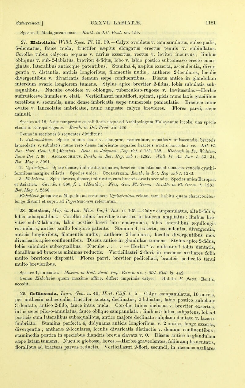 Species 1, Madagascariensis. Benth. in T)C. Prod. xii. 169. 27. Elslioltzia, Willd. Spec. Pl. iii. 59.—Calyx ovoideusv. campanulatiis, sub£equalis, 5-dentatus, fauce nuda, fractifer ssepius elongatus erectus tenuis v. subinfiatus. CorollfB tubus calycem eequans v. rarius exsertus, rectus v. leviter incurvus ; limbus obliquus v. sub-2-labiatus, breviter 4-fidus, lobo v. labio postico subconcavo erecto emar- ginato, lateralibus anticoque patentibus. Stamina 4, ssepius exserta, ascendentia, diver- gentia v. distantia, anticis longioribus, filamentis nudis ; antlierse 2-loculares, loculis divergentibus v. divaricatis demum sfepe confiuentibus. Discus antice in glandulam interdum ovario longiorem tumens. Stylus apice breviter 2-fidus, lobis subulatis sub- sequalibus. Nuculae ovoideaj v. oblongse, tuberculoso-rugosas v. leeviusculse.—Herbfie suffruticesve humiles v. elati. Verticillastri multiflori, spicati, spicis nunc laxis gracilibus teretibus v. secundis, nunc dense imbricatis sgepe numerosis paniculatis. Bracteaj nunc ovatse V, lanceolataj imbricatae, nuiic angustas calyce breviores. Flores parvi, ssepe minuti. Species ad 18, Asise temperatse et calidioris iisque ad Arcliipelagum Malayanum incolce, una speeie etiam iu Europa vigente. Benih. in BC. Prod. xii. 160. Genus iu sectiones 3 sequentes dividitur: 1. Aphanocliilus. Spicse saepius laxse v. elongatse, paniculatse, asquales v. subsecundse, bracteis lanceolatis v. subulatis, nune vero dense imbricatse aequales bracteis ovatis lanceolatisve. BC. Pl. Ear. Hort. Gen. t. 8 {Mentha). Bcne. in Jacquem. Voy. Bot. t. 131, 132. Klotzsch in Pr. Waldem. Beise Bot. t. 66. Aphanochiltis, Benth. in Bot. Reg. sub t. 1282. Wall. Pl. As. Rar. t. 33, 3i. Bot. Mag. if. 3091. 2. Cyclostegia. Spicae densse, imbricatse, sequales, bracteis connatis membranaceis venosis cyathi- formibus margine ciliatis. Species unica. Cyci.ostegia, Benth. in Bot. Reg. sub t. 1282. 3. EUholtzia. Spicse breres, densse, imbricatse, cum bracteis ovatis secundae. Species unica Europsea et Asiatica. Crty./c. 360,/. 1 {Mentha). Nees, Gen. Fl. Germ. Rdchh. lc.Vl. Germ. t. 1281. Bot.Mag. t. 2360. ZfcAo^if^tts japoniese a Miquelio ad sectionem Cyclostcgiam relat», tam liabitu quam characteribus longe distant et supra ad Pogostemonem referuntur. 28. Keiskea, ikTig'. in Ann. Mus. Lugd. Bat. ii. 105.—Calyx campanulatus, alte5-fidus, lobis subsequalibus. CoroUse tubus breviter exsertus, in faucem ampliatus ; limbus bre- viter sub-2-labiatus, labio postico brevi lato emarginato, lobis lateralibus fequilongis rotundatis, antico paullo longiore patente. Stamina 4, exserta, ascendentia, divergentia, anticis longioribus, filamentis nudis ; antherfe 2-loculares, loculis divergentibus mox divaricatis apice confluentibus. Discus antice in glandulam tumens. Stylus apice 2-fidus, lobis subulatis subpoqualibus. Nuculse .... — Herba'] v. sufFrutex ? foliis dentatis, floralibus ad bracteas minimas reductis. Verticillastri 2-flori, in racemos axillares folio multo breviores dispositi. Flores parvi, breviter pedicellati, bracteis pedicello tenui multo brevioribus. Species 1, Japonica. Ma.vim. in BuJl. Acad. hnp. Petrop. xx. ; Mel. Biol. ix. 442. Genus MshoUzi(S quam maxime afEine, difFert imprimis calyce. Habitu E. JlavcB, Benth. accedit. 29. CoUinsonia, Linn. Gen. n. 40, Hort. Cliff. t. 5.—Calyx campanulatus, 10-nervis, per anthesin suba3qu.alis, fructifer auctus, declinatus, 2-labiatus, labio postico stibplano 3-dentato, antico 2-fido, fauce intus nuda. Corollai tubus inclusus v. breviter exsertus intus saepe piloso-annulatiis, fauce oblique campanulata ; limbus 5-fidus, subpatens, lobis 4 posticis cum lateralibus subajqualibus, antico majore declinato subplano dentato v. lacero- fimbriato. Stamina perfecta 4, didynama anticis longioribus, v. 2 antica, longe exserta divergentia ; antherse 2-loculares, loculis divaricatis distinctis v. demum confluentibus • staminodia postica in speciebus diandris brevia clavata v. 0. Discus antice in glandulam saepe latamtumens. Nucute globosse, Igeves.—Herbse graveolentes, foliis amplis dentatis floralibus ad bracteas parvas reductis. Verticillastri 2-flori, secundi, in racemos axillares