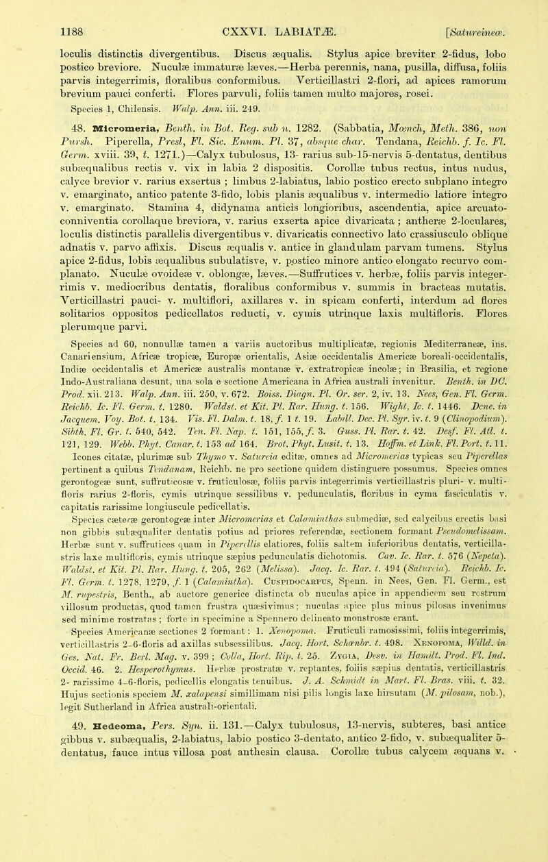 loculis distinctis divergentibiis. Discus fequalis. Stylus apice breviter 2-fidus, lobo postico breviore. Nuculse immaturse Iseves.—Herba perennis, nana, pusilla, diffusa, foliis parvis integerrimis, floralibus conformibus. Verticillastri 2-flori, ad apices ramorum brevium pauci conferti. Flores parvuli, foliis tamen multo majores, rosei. Species 1, Chilensis. Wafp. Ann. iii. 249. 48. nHcromeria, Beiith. iii Bot. Reg. suh n. 1282. (Sabbatia, Monnch, Meth. 386, non Pursh. Piperella, Presl, Fl. Sic. Enum. Pl. 37, absque char. Tendana, Eeichb. f. Ic. Fl. Germ. xviii. 31), t. 1271.)—Calyx tubulosus, 13- rarius sub-15-nervis 5-dentatus, dentibus subsequalibus rectis v. vix in labia 2 dispositis. Corollte tubus rectus, intus nudus, calyce brevior v. rarius exsertus ; limbus 2-labiatus, labio postico erecto subplano integro V. emarginato, antico patente 3-fido, lobis planis asqualibus v. intermedio latiore integro v. emarginato. Stamina 4, didynama anticis longioribus, ascendentia, apice arcuato- conniventia corollaque breviora, v. rarius exserta apice divaricata ; antherse 2-loculares, loculis distinctis parallelis divergentibus v. divaricatis connectivo lato crassiusculo oblique adnatis v. parvo afiixis. Discus .lequalis v. antice in glandulam parvam tumens. Stylus apice 2-fidus, lobis tequalibus subulatisve, v. p.ostico minore antico elongato recurvo com- planato. Nuculte ovoideae v. oblongje, Iseves.—SufFrutices v. herbte, foliis parvis integer- rimis v. mediocribus dentatis, floralibus conformibus v. summis in bracteas mutatis. Verticillastri pauci- v. multiflori, axillares v. in spicam conferti, interdum ad flores solitarios oppositos pedicellatos reducti, v. cymis utrinque laxis miiltifloris. Flores plerumque parvi. Species ad 60, nonnuUee tameu a variis auetoribus multiplicatse, regionis Mediterraneee, ins. Canariensium, Africae tropicse, Europfe orientalis, Asise occidentalis Americse boreali-occidentalis, Indise oecidontalis et Americse australis montanae v. extratropicse incolae; in Brasilia, et regione Indo-Australiana desunt, una sola e scctione Americana in Africa australi invenitur. Benth. in 1)0. Prod. xii. 213. Walp. Ann. iii. 250, v. 672. Boiss. Diagn. Pl. Or. ser. 2, iv. 13. Kees, Gcn. Fl. Gcrm. Reichb. Ic. Fl. Germ. t. 1280. Waldst. et Kit. Pl. Rar. Hung. t. 156. Wight, Ic. t. 1446. Dcme. in Jacquem. Voy. Bot. t. 134. Vis. Fl. Dalm. t. 18, /. 1 19. Lahll. Dcc. Pl. Syr. iv. t. 9 {CHnojwdium). Sihth. Fl. Gr. t. 640, 542. Tcn. Fl. Naf. t. 161, 156,/. 3. Guss. Pl. Rar. t. 42. Desf. Fl. Atl. t. 121,129. Webb. Phi/t. Canar.t. 153 ad 164:. Brot. Phyt. Lusit. t. 13. Hoffm. et Link., Fl.Port. 1.11. Icones citatse, plurimse sub Thymo v. Satureia editae, omnes ad Micronicrias typicas seu Piperellas pertinent a qulbus Tcndcmam, Keichb. ne pro seetione quidem distinguere possumus. Speeies omnes gerontogese sunt, suifruticosse v. fruticulosae, foliis parvis integerrimis verticillastris pluri- v. multi- floris rarius 2-floris, cymis utrinque sessilibtis v. pedunculatis, floribus in cyma fiisciculatis v. capitntis rarissime longiuscule pedicellatis. Species cseterse gerontogeee intor Micromcrias et Ccdaminthas subniediie, sed ealycibus erectis basi non gibbis subeequiiliter dentatis potius ad priores referendae, sectionem formaut Pscndomclissavi. Herbae sunt v. suffrutices quam in Pipcrdlis ebitiores, foliis saltem inferioribus deiitatis, verticilla- stris laxe multifloris, cymis utrinque saepius pedunculatis dichotomis. Cuv. Ic. Rar. t. 676 {Nepeta). Waldst. et Kit. Pl. Rar. Hung. t. 205, 262 {Mcli.isa). Jacq. Ic. Rar. t. 494 {Satunia). Reichb. Ic. Fl. Gcrm. t. 1278, 1279,/'. 1 {Calamintha). Cuspidocaeptjs, Spenn. in Nees, Gen. Fl. Germ., est M. riipestris, Benth., ab auctore generiee distincta ob nuculas apice in appendicem seu rostrum villosum productas, quod tamen frustra qusesivimus; nuculas iipice plus miuus pilosas invenimus sed minime rostratjis ; forte in f^peeimine a Spennero delineato monstrosiB erant. Species Americanse sectiones 2 formant: 1. Xenopoma. Fruticuli ramosissimi, foliis integerrimis, verticillastris 2-6-floris ad axillas subsessilibus. Jacq. Hort. Schoenbr. t. 498. Xenopoma, Willd. in Ges. JSat. Fr. Berl. Mag. v. 399 ; Colla, Hort. Rip. t. 25. Zygia, Dcsiv. in Hamilt. Prod. Fl. Ind. Occid. 46. 2. Hespcrothymus. llerbae prostratse v. reptantes, foiiis saepius dentatis, verticillastris 2- rarissime 4-6-floris, pedicellis elongatis tenuibus. J. A. Schmidt in Mart. Fl. Bras. viii. t. 32. Hujus sectionis spociem M. aalupcnsi similliinam nisi pilis longis laxe hirsutam {M. pilosa?n, nob.), legit Sutherland in Africa australi-orientali. 49. Hedeoma, Pers. Syn. ii. 131.—Calyx tubulosus, 13-nervis, subteres, basi antice gibbus V. subiiequalis, 2-Iabiatus, labio postico 3-dentato, antico 2-fido, v. subiequaliter 6- dentatus, fauce intus villosa post authesin clausa. CoroUse tubus calycem tiequans v.