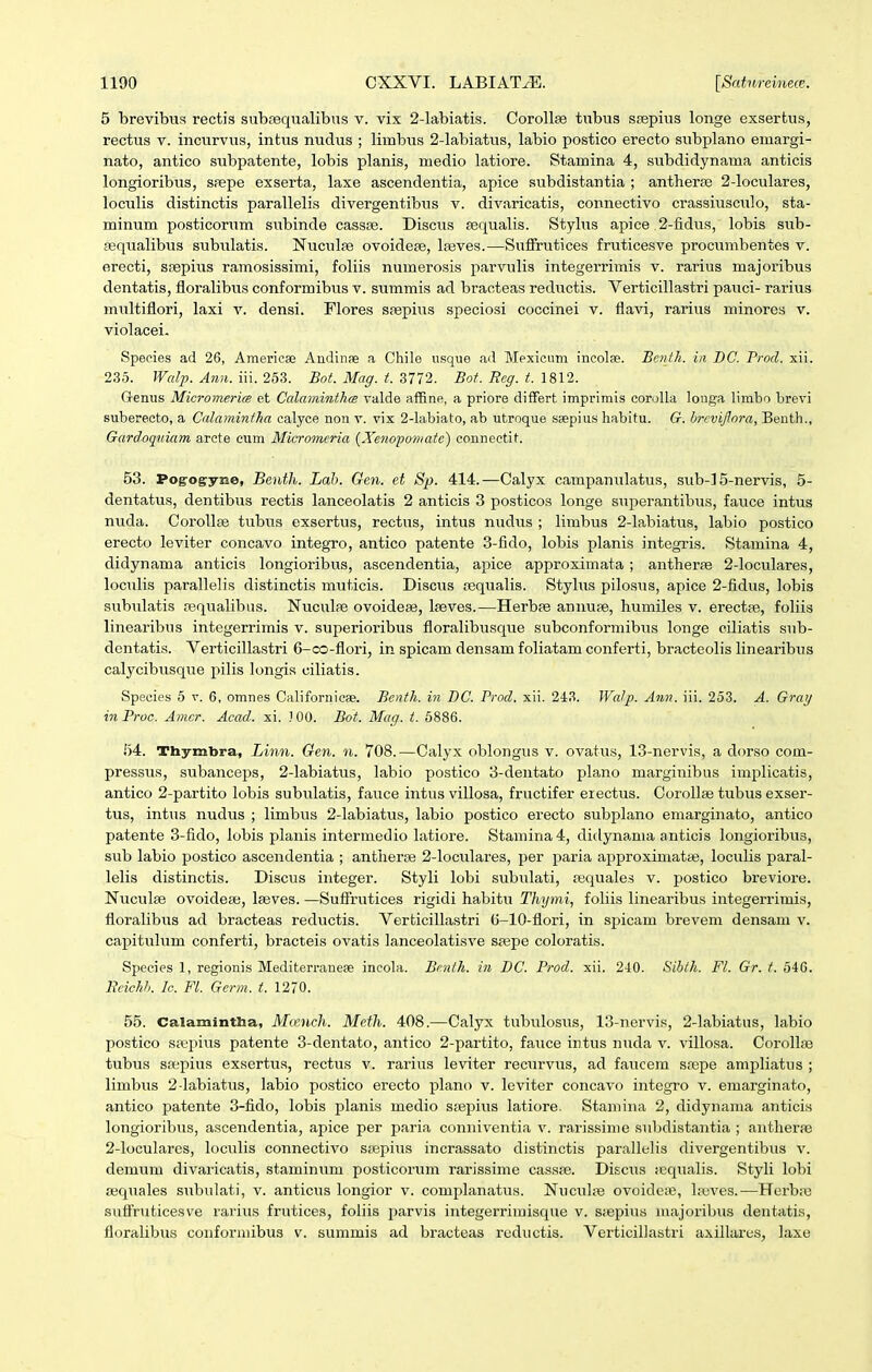 5 brevibus rectis subfequalibns v. vix 2-labiatis. CoroUse tubus srepius longe exsertus, rectus V. incurvus, intus nudus ; limbus 2-labiatus, labio postico erecto subplano emargi- nato, antico subpatente, lobis planis, medio latiore. Stamina 4, subdidynama anticis longioribus, spepe exserta, laxe ascendentia, apice subdistantia ; antherEe 2-loculares, loculis distinctis parallelis divergentibus v. divaricatis, connectivo crassiusculo, sta- minum posticorum subinde cassce. Disciis fequalis. Stylus apice 2-fidus, lobis sub- sequalibus subulatis. Nuciilae ovoidepe, laaves.—Sufifrutices fruticesve procumbentes v. erecti, sfepius ramosissimi, foliis numerosis parvulis integerrimis v. rarius majoribus dentatis, floralibus conformibus v. summis ad braoteas reductis. Verticillastri pauci- rarius multiflori, laxi v. densi. Flores srepius speciosi coccinei v. flavi, rarius minores v. violacei. Species ad 26, America; Andinfe a Chile iisque ad Mexiciim incolfe. Bcnth. in DC. Prod. xii. 235. Walp. Ann. iii. 253. Bot. Mag. t. 3772. Bot. Rcg. t. 1812. Genus MicromericB et Calaminthm valde affine, a priore differt imprimis corolla longa limho hrevi suherecto, a Calamintha calyce non v. vix 2-lahiato, ah utroque saepius hahitu. G. hrcvijlora, Benth., Gardoqiiiam arcte ciim Micromcria {Xe^iopomatc) counectit. 53. Pog-ogryne, Benth. Lah. Gen. et Sp. 414.—Calyx campanulatus, sub-] 5-nervis, 5- dentatus, dentibus rectis lanceolatis 2 anticis 3 posticos longe superantibus, fauce intus nuda. Corollee tubus exsertus, rectus, intus nudiis ; limbus 2-labiatus, labio postico erecto leviter concavo integro, antico patente 3-fido, lobis planis integris. Stamina 4, didynama anticis longioribus, ascendentia, apice approximata ; antherte 2-loculares, loculis parallelis distinctis muticis. Discus tequalis. Stylus pilosus, apice 2-fidus, lobis subulatis ajqualibus. Nuculfe ovoideae, Ifeves.—Herbre annupe, humiles v. erectfe, foliis linearibus integerrimis v. superioribus floralibusque subconformibus longe ciliatis sub- dentatis. Verticillastri 6-oo-flori, in spicam densamfoliatam conferti, bracteolis linearibi7s calycibusque pilis longis ciliatis. Species 5 v. 6, omnes Californicae. Benth. in I)C. Prod. xii. 2-i8. Watp. Ann. iii. 253. A. Grarj in Proc. Amcr. Acad. xi. J 00. Bot. Mag. t. 6886. 54. Thymbra, Linn. Gen. n. 708.—Calyx oblongus v. ovatus, 13-nervis, a dorso com- pressus, subanceps, 2-labiatus, labio postico 3-dentato plano marginibus implicatis, antico 2-partito lobis subulatis, fauce intus villosa, fructifer eiectus. CoroIIse tubus exser- tus, intus nudus ; limbus 2-Iabiatus, labio postico erecto subplano emarginato, antico patente 3-fido, lobis jilanis intermedio latiore. Stamina4, didynama anticis longioribus, sub labio postico ascendentia ; antiierce 2-Ioculares, per paria approximatas, loculis paral- lelis distinctis. Discus integer. Styli lobi subulati, requales v. postico breviore. Nuculse ovoideae, Iseves. —Sufirutices rigidi habitu Thymi, foliis linearibus integerrimis, floralibus ad bracteas rediictis. Verticillastri (5-10-flori, in spicam brevem densam v. capitulum conferti, bracteis ovatis lanceolatisve sa^pe coloratis. Speeies 1, regionis Mediterraneae incola. Bcnth. in BC. Prod. xii. 240. Sibth. Fl. Gr. t. 546. Beichh. Ic. Fl. Germ. t. 1270. 55. Calamintha, Mieuch. Metli. 408.-—Calyx tubulosus, 13-nervis, 2-labiatus, labio postico spepius patente 3-dentato, antico 2-partito, favice intus nuda v. villosa. Corollse tiibus ssepius exsertus, rectus v. rarius leviter recurvus, ad faucem saepe ampliatus ; limbus 2-Iabiatus, labio postico erecto plano v. leviter concavo integro v. emarginato, antico patente 3-fido, lobis planis medio Sffipiiis latiore. Stamina 2, didynama anticis longioribus, ascendentia, apice per j^aria conniventia v. rarissime subdistantia ; antherfe 2-IocuIarcs, loculis connectivo stepius incrassato distinctis parallelis divergentibus v. demum divaricatis, staminum posticorum rarissime cassae. Disciis fequalis. Styli lobi fequales subulati, v. anticus longior v. complanatus. Nuculfe ovoidcfB, Ireves.—Herbre suffruticesve rarius frutices, foliis parvis integerrimisque v. sfepius mfijoribus dentatis, floralibus conformibus v. summis ad bracteas rediictis. Verticillastri axillares, laxe