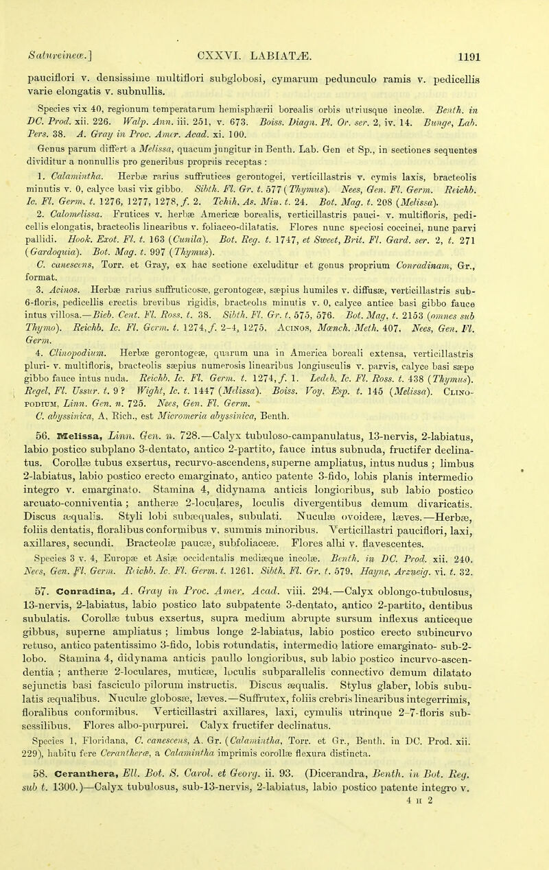 paiiciflori v. densissime multiflori siibglobosi, cymarum pedunculo ramis v. pedicellis varie elongatis v. subnullis. Species vix 40, regionum temperatarum liemispheerii borealis orbis utriusque incolffi. Benth. in BC. Prod. sii. 226. Walp. Anti. iii. 251, v. 673. Boiss. magn. Pl. Or. ser. 2, iv. 14. Bunge, Lah. Fers. 38. A. Gray in Proc. Amcr. Acad. xi. 100. Gcnus parum diifert a Me/issa, quacum jungitur inBentli. Lab. Gen et Sp., in sectiones sequentes dividitur a nonnullis pro generibus propriis receptas : 1. Calamintha. Herbce rarius suffrutices gerontogei, verticiilastris v. cymis laxis, bracteolis minutis v. 0, calyce basi vix gibbo, Sihth. Fl. Gr. t. bl7 i^Thymus). Nees, Qen. Fl. Germ. Reichb. lo. Fl. Germ. t. 1276, 1277, 1278,/. 2. Tchih. As. Mia. t. 24. Bot. Mag. t. 208 {Melissa). 2. Calomelissa. Frutices v. herbse Ameriose borealis, verticillastris pauci- v. multifloris, pedi- cellis elongatis, braeteolis linearibus v. foliaceo-dilatatis. Flores nunc speciosi coccinei, nunc parvi pallidi. Hook. Exot. Fl. t. 163 (Cunila). Bot. Reg. t. 1747, et Sweet, Brit. Fl. Gard. ser. 2, t. 271 (Gardoquia). Bot. Mag. t. 997 {Thymus). C. canesccns, Torr. et Gray, ex hac sectione excluditur et genus proprium Conradinam, Gr., format. 3. Acinos. Herbae rarius suifruticosBe, gerontogeae, ssepius humiles v. diffusse, verticillastris sub- 6-floris, pedicellis erectis brevibus rigidis, bracteolis minutis v. 0, calyce antiee basi gibbo fauce int\is vilIo.sa.—Cent. Fl. Ro.ss. t. 38. Sihth. Fl. Gr. t. 575, 576. Bot. Mag. t. 2153 {omnes sub Thymo). Reichb. Ic. Fl. Gcrm. t. 1274,/. 2-4, 1275. Acinos, Mcetich. Meth. 407. Nees, Gen. Fl. Germ. 4. Clinopodium. Herbse gerontogese, qiiarum una in Amerlca boreali extensa, verticillastris pluri- V. multifloris, bracteolis ssepius numerosis linearibus longiusculis v. parvis, calyce basi ssepe gibbo fauce intus nuda. Reichb. Ic. Fl. Germ. t. 1274,/. 1. Lechh. Ic. Fl. Ross. t. 438 (Thymus). Regel, Fl. Ussur.t.9? Wight, Ic. t. 1U7 {Melissa). Boiss. Voy. Esp. t. 145 {Melissa). Clino- poDnjM, Linn. Gen. n. 725. Nees, Gen. Fl. Germ. C. ahyssinica, A, Eich., est Micromeria ahyssinica, Benth. 56. nselissa, Limi. Qen. ii. 728.—Calyx tubuloso-campanulatus, 13-nervis, 2-labiatus, labio postico subplano 3-dentato, antico 2-partito, fauce intus subnuda, fructifer declina- tus. Corollaj tubus exsertus, recurvo-ascendens, superne ampliatus, intus nudus ; limbus 2-labiatus, labio postico erecto emarginato, antico patente 3-lido, lobis planis intermedio integro v. emarginato. Stamina 4, didynama anticis longioribus, sub labio postico arcuato-conniventia; antherfe 2-loculares, loculis divergentibus demum divaricatis. Discus aiqualis. Styli lobi subpequales, subulati. Nuculaa «voidefe, Iteves.—Herbje, foliis dentatis, floralibus conformibus v. summis minoribus. Verticillastri pauciflori, laxi, axillares, secundi. Bracteolse paucse, subfoliacese. Flores albi v. flavescentes. Species 3 v. 4, Europse et Asi?e occidentalis mediseque ineolie. Bcnfh. in BC. Procl. xii. 240. Necs, Gen. pi. Germ. Riichb. Ic. Fl. Germ. t. 1261. Sihth. Fl. Gr. t. 579. Hayne, Areneig. vi. t. 32. 57. Conradina, A. Gray in Proc. Amer. Acad. viii. 294.—Calyx oblongo-tubulosus, 13-nervis, 2-labiatus, labio postico lato subpatente 3-deiitato, ^.ntico 2-partito, dentibus subulatis. Corollae tubus exsertus, supra medium abrupte sursum inflexus anticeque gibbus, superne ampliatus ; limbus longe 2-labiatus, labio postico erecto STibincurvo retuso, antico patentissimo 3-fido, lobis rotundatis, intermedio latiore emarginato- sub-2- lobo. Stamina 4, didynama anticis paullo longioribus, sub labio postico incurvo-ascen- dentia ; antherje 2-loculares, miiticse, loculis subparallelis connectivo demum dilatato sejunctis basi fasciculo pilorum instructis. Discus asqualis. Stylus glaber, lobis subu- latis feqiialibus. Nuculte globosse, Iseves.—Suflrutex, foliis crebris linearibus integerrimis, floralibus conformibus. Verticillastri axillares, laxi, cymulis utrinque 2-7-floris sub- sessilibus, Flores albo-purpurei. Calyx fructifer declinatus. Species 1, Floridana, C. canescens, A. Gr. {Ca/amintha, Torr. et Gr., Bentli. iu DC. Prod. xii. 229), habitu fere Ccrantherce, a Calamintha imprimis corollae flexura distineta. 58. Ceranthera, Ell. Bot. S. Carol. et Georcj. ii. 93. (Dicerandra, Benth. iii But. Reg. sub t. 1300.)—Calyx tubulosus, sub-13-nervis, 2-labiatus, labio postico patente integro v. 4 n 2