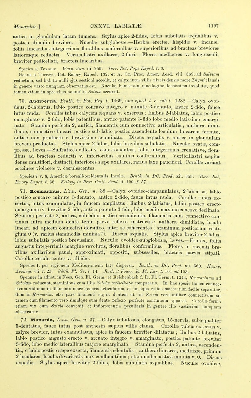 antice in glandulam latam tumens. Stylus apice 2-fidus, lobis subulatis feqiialibus v. postico dimidio breviore. Nuculse subglobosse.—Herbse erectfe, hispidse v. incanse, foliis linearibus integerrimis floralibus conformibus v. superioribus ad bracteas breviores latioresque reductis. Verticillastri axillares, 2 flori. Flores mediocres v. longiusculi, breviter pedicellati, bracteis linearibus. Species 4, Texauae Walp. Aim. iii. 259. Torr. Bot. Pope Exped. t. 6. Geniis a Torreyo, Bot. Emory Exped. 132, et A. Gr. Proc. Amer. Acad. viii. 368, ad Salviam reductum, sed habitu nulli ejus sectioni accedit, et calyx intusvillis niveis densis more Thi/mi c\ai\s\s in genere vasto nunquam observatus est. Nuculse humectatse muciUxgine densissima involutse, quod tamen etiam in speciebus nonnuUis Salvire oecurrit. 70. Audibertia, Benth. in Bot. Reg. t. 1469, non ejusd. l. c. snh t. 1282.—Calyx ovoi- deus, 2-labiatus, labio postico concavo integro v. minute 3-dentato, antico 2-fido, fauce intus nuda. Corollse tubus calycem sequans v. exsertus ; limbus 2-labiatus, labio postico emarginato v. 2-fido, lobis patentibus, antico patente 3-fido lobo medio latissimo emargi- nato. Stamina perfecta 2, antica, filamentis cum connectivo articulatis ; antheraj dimi- diatse, connectivo lineari postice sub labio postico ascendente loculum linearem ferente, antice non producto v. brevissime acuminato. Discus tequalis v. antice in glandulam brevem productus. Stylus apice 2-fidus, lobis brevibus subulatis. Nuctilas ovatae, com- pressre, IfEves.—Sufirutices villosi v. cano-tomentosi, folii.s integerrimis crenatisve, flora- libus ad bracteas reductis v. inferioribus caulinis conformibus. Verticillastri ssepius dense multiflori, distincti, inferiores Siiepe axillares, rarius laxe pauciflori. Corollse variant coccinese violaceje v. cserulescentes. Speeies 7 v. 8, Americae boreali-occidentalis inco];e. Benth. in BC. Prod. xii. 359. Torr. Bot. Emory Expcd. t. 38. Kellogg in Proe. Calif. Aead. ii. 190./. 57. 71. Rosmarinus, Hnn. Gen. n. 38.—Calyx ovoideo-campanulatus, 2-labiatus, labio postico concavo minute 3-dentato, antico 2-fido, fauce intus nuda. Coroll^e tubus ex- sertus, intus exannulatus, in faucem ampliatus ; limbus 2-labiatus, labio postico erecto emarginato v. bi-eviter 2-fido, antico patente 3-fido, lobo medio maximo concavo declinato. Stamina perfecta 2, antica, sub labio postico ascendentia, filamentis cum connectivo con- tinuis infra medium dente tenui parvo reflexo instructis ; antherie dimidiatae, loculo lineari ad apicem connectivi dorsifixo, inter se cohosrentes ; staminum posticorum vesti- gium 0 (v. rarius staminodia mininia?). Discus Eequalis. Stylus apice breviter 2-fidus, lobis subulatis postico brevissimo. Nuculse ovoideo-subglobosie, heves.—Frutex, foliis angustis integerrimis margine revolutis, fioralibus conformibus. Flores in racemis bre- vibus axillaribus pauci, approximati, oppositi, subsessiles, bracteis parvis stipati. Corollse cserulescentes v. albidse. Species 1, per regionem Mediterraneam late dispersa. Benth. in BC. Prud. xii. 360. Hayne, Areneig. vii. t. 25. Sihth. Fl. Gr. t. U. Jord. et Fourr. lc. Pl. Eiir. t. 101 ad 103. Spenner in adnot. in Nees, Gen. FL Germ., et Eeichenbaeh f. Ic. Fl. Germ. t. 1244, Rosmarinu?n ad Salviam reducunt, staminibus cum illis Salvics verticillatcB comparatis. In hac specie tamen connec- tivum vidimus in lilamento more generis articulatum, et in aqua calida macer.itum faeile separatur, dum in RosnuLrino etsi pars filamenti supra dentem ut in Salvia verisimiliter connectivum sit tamen cum filamento vero simulque cum dente reflexo perfecte continuum apparet. Corollce forma etiam vix cum Salvia convenit, et inflorescentia peculiaris in genere illo vastissimo uunquam observatur. 72. Manarda, Linii. Gen. n. 37.—Calyx tubulosus, elongatus, 15-nervis, subajqualiter 5-dentatus, fauce intus post anthesin siepius villis clausa. Corollie tubus exsertus v. calyce brevior, intus exannulatus, apice in faucem breviter dilatatus ; limbus 2-Iabiatus, labio postico angusto erecto v. arcuato integro v. emarginato, postico patente breviter 3-fido, lobo medio lateralibus majore emarginato. Stamina perfecta 2, antica, ascenden- tia, e labio postico siBpe exserta, filamentis edentulis ; antheraj lineares, medifixfe, primum 2-IocuIares, loculis divaricatis mox confluentibus ; staminodia postica minuta v. 0. Discus sequalis. Stylus apice breviter 2-fidus, lobis subulatis aequalibus. Nuculje ovoidete.