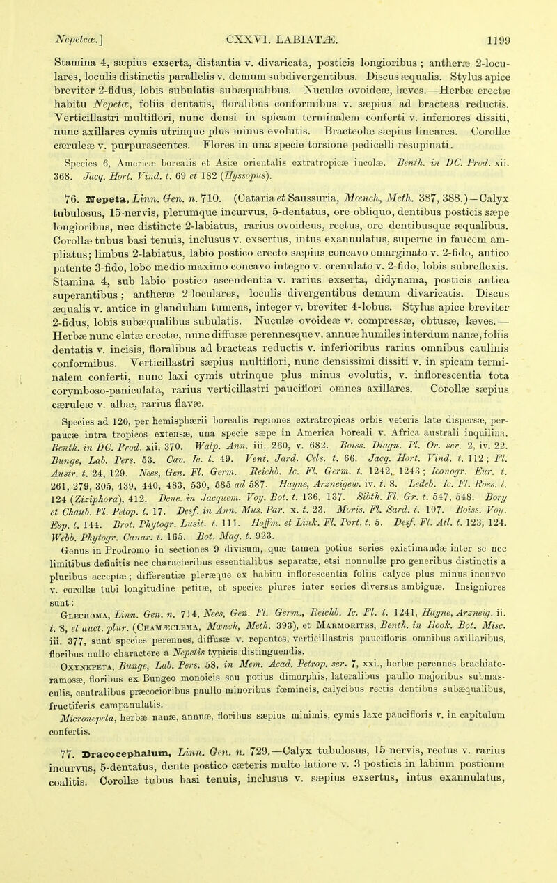 Stamina 4, s£epius exserta, distantia v. divaricata, posttcis longioribus ; antlieraj 2-locu- lares, loculis distinctis parallelis v. demuni subdivergentibus. Discus pequalis. Stylus apice breviter 2-fidus, lobis subulatis subiequalibus. Nuculfe ovoidea;, Iseves.—Herbaj erectaj habitu Nepetce, foliis dentatis, floralibus conformibus v. sa^pius ad bracteas reductis. Verticillastri multifiori, nunc densi in spicam terminalem conferti v. inferiores dissiti, nunc axillares cymis utrinque plus minus evolutis. Bracteolae S£Bpius lineares. CoroUfe cseruleae v. purpurascentes. Flores in una specie torsione pedicelli resupinati. Species 6, Amerieae borealis et Asire orientalis extratropicae iueolee. Benth. in DC. Prod. xii. 368. Jacq. Hort. Viiid. t. 09 et 182 {Hi/sso^niti). 76. NepetSL, Linn. Gen. n. 710. (Cataria Saussuria, Mcench, Meth. 387, 388.) —Calyx tubulosus, 15-nervis, plerumque incurvus, 5-dentatus, ore obliquo, dentibus posticis sfepe longioribus, nec distincte 2-labiatus, rarius ovoideus, rectus, ore dentibusque pequaUbus. Corollaj tubus basi tenuis, inclusus v. exsertus, intus exannulatus, superne in faucem am- pliatus; limbus 2-labiatus. labio postico erecto saspius concavo emarginato v. 2-fido, antico l^atente 3-fido, lobo medio maximo concavo integro v. crenulato v. 2-fido, lobis subreflexis. Stamina 4, sub labio postico ascendentia v. rarius exserta, didynama, posticis antica superantibus; anthene 2-loculares, loculis divergentibus demum divaricatis. Discus Esqualis v. antice in glandulam tumens, integer v. breviter 4-lobus. Stylus apice breviter 2-fidus, lobis subasqualibus subulatis. Nucidse ovoideaj v. compressae, obtusse, Iseves.— HerbEe nunc elatse erectte, nunc difius;e perennesque v. annuse humiles interdum nanse, foliis dentatis v. incisis, floralibus ad bracteas reductis v. inferioribus rarius omnibus caulinis conformibus. Verticillastri ssepiiis multiflori, nunc densissimi dissiti v. in spicam termi- nalem conferti, nunc laxi cymis utrinque plus minus evolutis, v. inflorescentia tota corymboso-paniculata, rarius verticillastri pauciflori omnes axillares. Corollae ssepius cseruleiB v. albas, rarius flavse. Species ad 120, per hemisphaerii horealis regioues extratropicas orhis veteris late dispersse, per- paacae intra tropieos extensae, una specie ssepe in America boreali v. Africa australi inqmlina. Be7ith. in DC. Prod. xii. 370. Walp. Ann. iii. 260, v. 682. Boiss. Diagn. Pl. Or. ser. 2, iv. 22. Bunge, Lah. Pers. 53. Cav. Ic. t. 49. Vent. Jard. Cels. t. 66. Jaoq. Hort. Vind. t. 112; Fl. Austr. t. 24, 129. ^ees, Gen. Fl. Germ. Reichb. lc. FL Gcrm. t, 1242, 1243 ; Iconogr. Eiir. t. 261, 279, 305, 439, 440, 483, 530, 585 ad 587- Hayne, Arzneigew. iv. t. 8. Ledeb. Ic. Fl. Boss. t. 124 {Ziziphora), 412. Dcne. in Jacqucm. Voy. Bot. t. 136, 137. Sibth. Fl. Gr. t. 547, 548. Bory et Chaub. Fl. Pdop. t. 17. Desf. in Ann. Mus. Par. x. t. 23. Moris. Fl. Sard. t. 107. Boiss. Voy. Esp. t. 144. Brot. Phytogr. Lusit. t. Ul. Hoffm. et Link. Fl. Port. t. 5. Desf. Ft. Atl. t. 123, 124. Webb. Phytogr. Canar. t. 165. Bot. Mag. t. 923. Genus in Prodromo ia sectiones 9 divisum, quae tamen potius saries existimandae inter se nec limitibus definitis neo characteribus essentialibus separatse, etsi nonnullse pro generibus distinctis a pluribus acceptae; difFerentise pleraeiue ex habitu inflorescentia foliis calyce plus minus incurvo v. corollsB tubi longitudine petitse, et species piures inter series diversas ambiguse. Insigniores siint: Glechoma, Gen.n. 714, i^^ee*, Gcn. Fl. Germ., Ecichh. Ic. Fl. t. 1241, Hayne, Areneig. W. t. ■8, ct auct. plur. (Chamjjclema, Mcench, Meth. 393), et Mabmorites, Benth. in Hook. Bot. Misc. iii. 377, sunt species perennes, diffusae v, repentes, verticillastris paucifloris omnibus axillaribus, floribus nuUo charactere a Ncpetis typicis distinguendis. OxYNEPETA, Bunge, Lab. Pers. 58, in Mem. Acad. Pctrop. .ser. 7, xxi., herba; perennes bracliiato- ramosEe floribus ex Bungeo monoicis seu potius dimorphis, lateralibus paullo majoribus submas- culis, ceutralibus prsecocioribus paullo minoribus fcemineis, calycibus rectis dentibus subffiquaUbus, fructiferis carapanulatis. Micronepeta, herbse nanse, annuae, floribus ssepius minimis, cymis laxe paucifloris v. in capitulum confertis. 77. DracocepHalum, Linn. Gen. n. 729.—Calyx tubulosus, 15-nervis, rectus v. rarius incurvus, 5-dentatus, dente postico cffiteris multo latiore v. 3 posticis in labium posticum