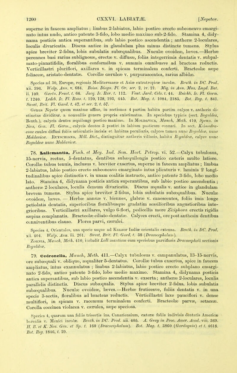 superne in faucera ampliatus ; limbus 2-lal)iatus, labio postico erecto subconcavo emargi- nato intus nudo, antico patente 3-fido, lobo medio maximo sub-2-fido. Stamina 4, didy- nama posticis antica superantibus, siib labio postico ascendentia ; antherse 2-loculares, loculis divaricatis. Discus antice in glandulam plus minus distincte tumens. Stylus apice breviter 2-fidus, lobis subulatis subaeqiialibus. Nuculse ovoidese, Iseves.—Herbse perennes basi rarius sublignosfe, erectse v. dittusai, foliis iiitegerrimis dentatis v. subpal- mato-pinnatifidis, floralibus conformibus v. summis omnibusve ad bracteas reductis. Verticillastri pluriflori, axillares v. in spicam terminalem conferti. Bracteolse ssepe foliaceae, aristato-dentatse. Corollse cserulese v. purpurascentes, rarius albidae. Species ad 30, Europse, regionis Mediterrane£e et Asite extratropicse incolae. Bentk. in BC. Prod. xii. 396. Walp. Ami. v. 684. Boiss. Biagn. Pl. Or. ser. 2, iv. 21. Miq. in Ann. Mus. Lugd. Bat. ii. 109. Gcertn. Fruct. t. 66. Jrtcg'. Ic. Ear. t. 112. Fent. Jard. Cels. t. 44. ReicM. Ic. Fl. Germ. t. 1240. Ledeb. Ic. Fl. JRoss. t. 120, 128, 193, 446. Bot. Mag. t. 1084, 2185. Bot. Eeg. t. 841. Sweet, Brit. Fl. Gard. t. 47, et ser. 2, t. 67. Genus Nepetce quam maxime affiue, in sectiones 4 partim liabitu partim calyce v. antheris di- stinetas dividitnr, a nonnullis genera propria existimatas. In speciebus typicis (sect. Bogiddea, Benth.), calycis dentes tequilongi postico maximo. In Moldavica, Mcenck, Meth. 410, Spe7in. in Nees, Gen. Fl. Germ., calycis dentes 3 postici in labiura posticum connati. In seet. Kiimodra- cone caules difFusi foliis orbiculatis incisis et habitus peculiaris, calyces tamen nunc Bogiddcce, nunc Moldavicce. Euyschiana, Mill. Dict., distinguitur antheris villosis, habitu Boguldem, calyce nune Boguldece nunc Moldavicce. 78. liallemantia, Fisch. et Mey. Ind. Sem. Hort. Petrop. vi. 52.—Calyx tubulosus, 15-nervis, rectus, 5-dentatus, dentibus subaequilongis postico cajteris multo latiore. Corollae tubus tenuis, inclusiis v. breviter exsertus, superne in faiicem ampliatus ; limbus 2-labiatus, labio postico erecto subconcavo emarginato intus plicatiiris v. laminis 2 longi- tudinalibus apice distinctis v. in unam coalitis instructo, antico patente 3-fido, lobo medio lato. Stamina 4, didynama posticis antica superantibus, sub labio postico ascendentia ; antherae 2-loculares, loculis demum divaricatis. Discus aequaUs v. antice in glandulam brevem tumens. Stylus apice breviter 2-fidus, lobis subulatis subsequalibus. Nuculse ovoidese, Iseves. — Herbse annuse v. biennes, glabrse v. canescentes, foliis imis longe petiolatis dentatis, superioiibus floralibusque gradatim sessilioribus angustioribus inte- grioribus. Verticillastri axillares, vulgo 6-flori, pedicellis more Ziziphora erectis rigidis sjepius complanatis. Bracteolse ciliato-dentatse. Calyces ei-ecti, ore post anthesin dentibus conniventibus clauso. Flores parvi, cserulei. Species 4, Orientales, una specie usque ad Kanaor Indise orientalis extensa. Bcnth. in DC. Prod. xii. 404. Wcdp. Ann. iii. 261. Svcet, Brit. Fl. Gard. t. 38 {Drcwoccphcdiim). Zornia, Moench, Meih. 410, ir.cladat LcdLmantiam cum spcciebus parvifloris Dracocephcdi sectionis BogiddccB. 79. cedronella, Moench, Meth. 411.—Calyx tubulosiis v. campanulatus, 13-15-ner\ds, ore siibtequali v. obliqtio, sequaliter 5-dentatus. Corollse tubus exsertus, apice in faucem ampliatus, intus exanniilatus ; lirnbus 2-labiatvxs, labio postico erecto subplano emargi- nato 2-fido, antico patente 3-fido, lobo medio maximo. Stamina 4, didynama posticis antica superantibus, sub labio postico ascendentia v. exserta; antherse 2-IocuIares, locuUs parallelis distinctis. Discus subaiqualis. Stylus apice breviter 2-fidus, lobis subulatis subajqualibus. Nuculse ovoidese, Iseves.—Herbas fruticesve, foliis dentatis v. in una specie 3-sectis, floralibus ad bracteas rediictis. Verticillastri laxe pauciflori v. dense multiflori, in spicam v. racemum terminalem conferti. Bracteolse parvas, setacese. CoroIIa coccinea violacea v. cserulea, ssepe speciosa. Species 4, quarum una foliis trisectis ins. Canariensium, caeterae foliis indivisis dentatis Americae borealis v. Mexici incolse. Benth. in DC. Prod. xii. 405. A. Gray in Proc. Amer. Acad. viii. 369. H. B. et K. Nov. Gcn. ct Sp. t. 160 {Dracocephalum). Bot. Mag. t. 3860 {Gardoqnia) ct 1. 4618. Bot. Reg. 1846, t. 29.