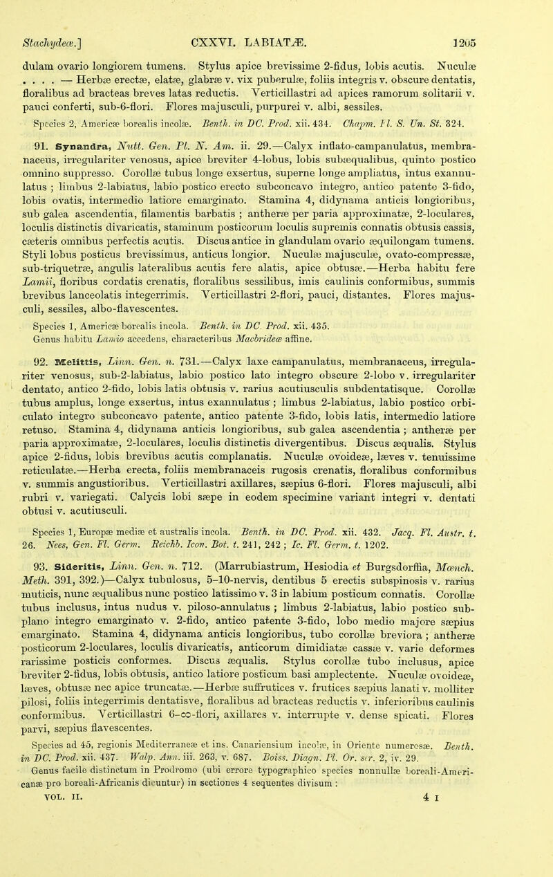 dulam ovario longiorem tumens. Stylus apice brevissime 2-ficUis, lobis acutis. Nuculfe .... — Herbfe erectse, elatfe, glabrae v. vix puberulfe, foliis integris v. obscure dentatis, floralibus ad bracteas breves latas reductis. Verticillastri ad apices ramorum solitarii v. pauci conferti, sub-6-flori. Flores majusculi, purpurei v. albi, sessiles. Spccies 2, Americfe Lorealis incolse. Benth. in DG. Prod. xii. 4.34. Chafm. II. S. Un. St. 324. 91. Synandra, Nutt. Gen. Pl. N. Am. ii. 29.—Calyx inflato-campanulatus, membra- naceus, irregulariter venosus, apice breviter 4-lobus, lobis subsequalibus, quinto postico omnino suppresso. Corollse tubus longe exsertus, superne longe ampliatus, intus exannu- latus ; limbus 2-labiatus, labio postico erecto subconcavo integro, antico patento 3-fido, lobis ovatis, intermedio latiore emarginato. Stamina 4, didynama anticis longioribus, sub galea ascendentia, filamentis barbatis ; antherfe per paria approximatse, 2-loculares, loculis distinctis divaricatis, staminum posticorum loculis supremis connatis obtusis cassis, caeteris omnibus perfectis acutis. Discus antice in glandulam ovario sequilongam tumens. Styli lobus posticus brevissimus, anticiis longior. Nuculaa majusculiie, ovato-compressse, sub-triquetrse, angulis lateralibvis acutis fere alatis, apice obtusa?.—Herba habitu fere Lainii, floribus cordatis crenatis, floralibus sessilibns, irais caulinis conformibus, summis brevibus lanceolatis integerrimis. Verticillastri 2-flori, pauci, distantes. Flores majus- culi, sessiles, albo-flavescentes. Species 1, Ameriese borealis incola. Benth. in DC. Prod. x\i. 435. Genus habitu Lamio accedens, charaeteribus MacbridecB affine. 92. Melittis, Linn. Gen. n. 731.—Calyx laxe campanulatus, membranaceus, irregula- riter venosus, sub-2-Iabiatus, labio postico lato integro obscure 2-Iobo v. irregulariter dentato, antico 2-fido, lobis latis obtusis v. rarius acutiusculis subdentatisque. CoroIIae tubus amplus, longe exsertus, intus exannulatus'; limbus 2-Iabiatus, labio postico orbi- culato integro subconcavo patente, antico patente 3-fido, lobis latis, intermedio latiore retuso. Stamina 4, didynama anticis longioribus, sub galea ascendentia; antherse per paria approximatse, 2-loculares, loculis distinctis divergentibus. Discus aequalis. Stylus apice 2-fidus, lobis brevibus acutis complanatis. Nuculse ovoidese, leeves v. tenuissime reticulatas.—Herba erecta, foliis membranaceis rugosis crenatis, floralibus conformibus V. summis angustioribus. Verticillastri axillares, ssepius 6-flori. Flores majusculi, albi rubri v. variegati. Calycis lobi saepe in eodem specimine variant integri v. dentati obtusi V. acutiusculi. Species 1, Europae medise et australis incola. Benfh. in DC. Prod. xii. 432. Jacq. Fl. Austr. t. 26. Nees, Gen. Fl. Gcrvi. Beichb. Icov. Bot. t. 241, 242 ; Ic. Fl. Germ. t. 1202. 93. Sideritls, Linn. Gen. n. 712. (Marrubiastrum, Hesiodia et Burgsdorffia, Mcench. Meth. 391, 392.)—Calyx tubulosus, 5-10-nervis, dentibus 5 erectis subspinosis v. rariiis muticis, nunc sequalibus nunc postico latissimo v. 3 in labium posticum connatis. Corollfe tubus inclusus, intus nudus v. piloso-annulatus ; limbus 2-labiatus, labio postico sub- plano integro emarginato v. 2-fido, antico patente 3-fido, lobo medio majore scepius emarginato. Stamina 4, didynama anticis longioribus, tubo corollje breviora ; antherfe posticorum 2-Ioculares, loculis divaricatis, anticorum dimidiatse cassas v. varie deformes rarissime posticis conformes. Discus sequalis. Stylus corollie tubo inclusus, apice breviter 2-fidus, lobis obtusis, antico latiore posticum basi amplectente. Nuculae ovoidete, Iseves, obtvisae nec apice truncatas.—Herbte suffrutices v. frutice.s sfepius lanativ. niolliter pilosi, foliis integerrimis dentatisve, floralibus ad bracteas reductis v. inferioribus caulinis conformibus. Verticillastri 6-co-flori, axillares v. interrupte v. dense spicati. Flores parvi, saepius flavescentes. Species ad 45, regionis Mediterranese et ins. Canariensium incolte, in Oriente numerosse. Beitth. in DC. Prod. sii. 437- Walp. Ann. iii. 263, v. 687. Boiss. Magn. Pl. Or. str. 2, iv. 29. Genus facile distinctum in Prodromo (ulii errore typographico species nonnullje boreali-Araeri- canse pro boreali-Africanis dicuntur) in sectiones 4 seq^uentes divisum :