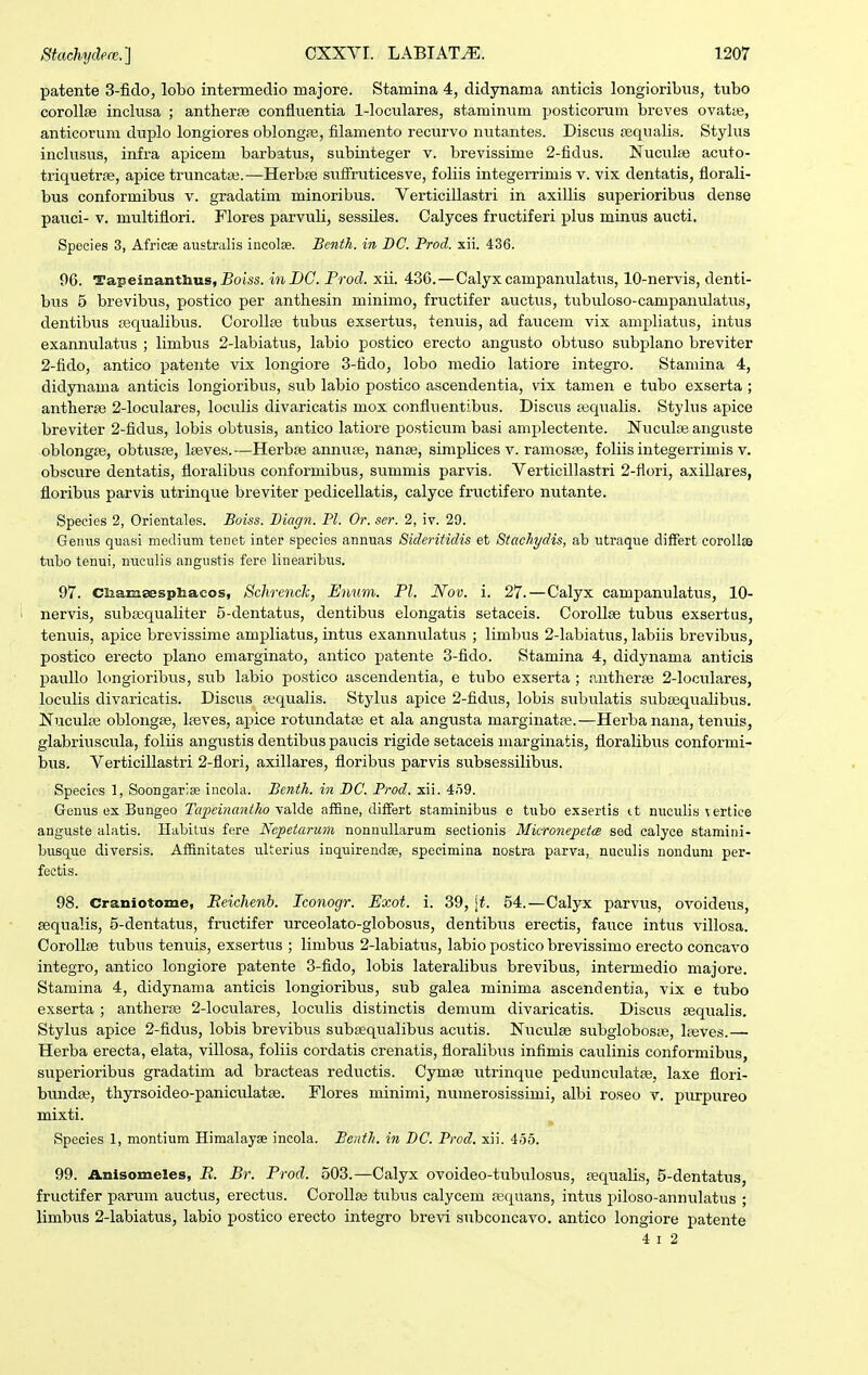 patente 3-fido, lobo intermedio majore. Stamina 4, didynama anticis longioribns, tubo corollse inclusa ; antherse confluentia 1-loculares, staminum posticorum breves ovatie, anticorum duplo longiores oblongre, filamento recurvo nutantes. Discus tequalis. Stylus inclusus, infra apicem barbatus, subinteger v. brevissime 2-fidus. Nucvil;e acuto- triquetr», apice truncataj.—Herbse sufiruticesve, foliis integerrimis v. vix dentatis, florali- bus conformibus v. gradatim minoribus. Verticillastri in axillis superioribus dense pauci- V. multiflori. Flores parvuli, sessiles. Calyces fructiferi plus minus aucti. Species 3, Africae australis iucolse. Bcnth. in BC. Prod. xii. 436. 96. Tapeinantbus, jBoiis. inDC. Frod. xii. 436.—Calyx campanulatus, 10-nervis, denti- btis 5 brevibus, postico per antliesin minimo, fructifer auctus, tubuloso-campanulatus, dentibvis cequalibus. Corollse tubus exsertus, tenuis, ad faucem vix ampliatus, intus exannulatus ; limbus 2-labiatus, labio postico erecto angusto obtuso svibplano breviter 2-fido, antico pateiite vix longiore 3-fido, lobo medio latiore integro. Staniina 4, didynama anticis longioribus, sub labio postico ascendentia, vix tamen e tubo exserta ; antherae 2-loculares, loculis divaricatis mox conflvientibvis. Discus eequalis. Stylvis apice breviter 2-fidus, lobis obtusis, antico latiore posticum basi amplectente. Nuculae anguste oblongfe, obtuspe, laeves.—Herbse annu£e, nanse, simplices v. ramosse, foliis integerrimis v. obscure dentatis, floralibus conformibus, summis parvis. Verticillastri 2-flori, axillares, floribus parvis utrinque breviter pedicellatis, calyce fructifero nutante. Species 2, Orientales. Boiss. Biagn. Pl. Or. ser. 2, iv. 29. Geniis quasi medium tenet inter species annuas Sideritidis et Stachydis, ab utraque differt corollse tubo tenui, nueulis angustis fere linearibus. 97. Ciiamsesphacos, SchrencJc, Enum. Pl. Nov. i. 27.—Calyx campanulatus, 10- 1 nervis, sviba;qualiter 5-dentatus, dentibvis elongatis setaceis. Corollse tubvis exsertus, tenviis, apice brevissime ampliatvis, intus exannulatus ; limbus 2-labiatvis, labiis brevibus, postico erecto plano emarginato, antico patente 3-fido. Stamina 4, didynama anticis pavillo longioribvis, sub labio postico ascendentia, e tubo exserta ; antherse 2-loculares, loculis divaricatis. Discus requalis. Stylvis apice 2-fidus, lobis subvilatis svibasqualibus. Nuculte oblongse, lasves, apice rotvmdata3 et ala angusta marginatre.—Herbanana, tenviis, glabriuscula, foliis angustis dentibus paucis rigide setaceis marginatis, floralibus conformi- bvis. Verticillastri 2-flori, axillares, floribus parvis subsessilibus. Specics 1, Soongarise incola. Benth. in BC. Prod. xii. 459. Genus ex Bungeo Tajicinantho yaXd.e affine, ditfert staminibus o tubo exsertis ct nuculis iertice anguste alatls. Habitus fere Ncpetarum nonnuUarum sectionis Microjiepeta sed calyce stamini- busque diversis. Affinitates ulterius inquirendae, speeimina nostra parva, nuculis noudum per- fectis. 98. Craniotome, Eeichenh. Iconogr. Exot. i. 39, \t. 54.—Calyx parvus, ovoideus, sequalis, 5-dentatvis, fructifer urceolato-globosvis, dentibvis erectis, fauce intvis villosa. Corollse tubus tenuis, exsertvis ; limbvis 2-labiatus, labio postico brevissimo erecto concavo integro, antico longiore patente 3-fido, lobis lateralibvis brevibus, intermedio majore. Stamina 4, didynama anticis longioribus, sub galea minima ascendentia, vix e tubo exserta ; antherse 2-loculares, loculis distinctis demum divaricatis. Discus aequalis. Stylus apice 2-fidus, lobis brevibvis subsequalibus acvitis. Nuculse svibgloboste, leeves.— Herba erecta, elata, villosa, foliis cordatis crenatis, floralibus infimis cavilinis conformibus, superioribus gradatim ad bracteas redvictis. Cymse vitrinqvie pedunculatse, laxe flori- bvvndae, thyrsoideo-paniculatae. Flores minimi, nuinerosissimi, albi roseo y. pvvrpureo mixti. Species 1, montium Himalayse incola. Benth. in BC. Prod. xii. 455. 99. Anisomeles, jB. Br. Prod. 503.—Calyx ovoideo-tubvilosus, sequalis, 5-dentatus, fructifer parvvm auctus, erectus. CoroUaj tubus calycem sequans, intus piloso-annulatus ; limbvvs 2-labiatus, labio postico erecto integro brevi subconcavo. antico longiore patente 4 I 2