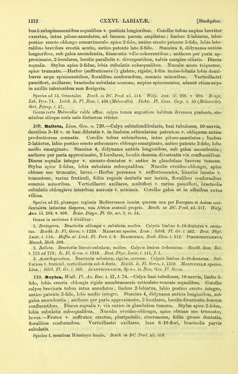 bus 5 subspinescentibus sequalibus v. posticis longioribiis. CoroUse tubus saepius breviter exsertus, intus jjiloso-annulatus, ad faucem parum ampliatus ; limbus 2-labiatus, labio postico erecto oblongo concaviusculo apice 2-fido, antico erecto patente 3-fido, lobis late- ralibus brevibus erectis acutis, antico patente lato 2-fido. Stamina 4, didynama anticis longioribus, sub galea ascendentia, filamentis villo cohserentibus ; antlierje per paria ap- proximatfB, 2-loculares, loculis parallelis v. divergentibus, valvis margine ciliatis. Discus fequalis. Stylus apice 2-fidus, lobis subulatis subsequalibus. Nuculse acute triquetrae, apice truncatse. —Herbte (sutfruticesve ?) glabrje, rigidae, foliis inciso-lobatis lobis denti- busve ssepe spinescentibus, floralibus conformibus, summis minoribus. Verticillastri pauciflori, axillares; bracteolje subulatse aceroste, ssepius spinescentes, adsunt etiamstepe in axillis inf erioribus non florigeris. Species ad 15, Orientales. JBenih.mDC.Prod.xn.ol4. Walp. Ann. iii. 268, v. 696. Bimge, Lab. Pers. 74. Lcdeh. Ic. Fl. Ross. t. 436 (Moluccel/a). Eichw. Pl. Cauc. Caf^p. t. 35 {Moluccclla). Sert. Petrop. t.27. Gonuscerte Moluccellcs valcle affine, calyce tamen angustiore habitum diversum preebente, sta- minibus aliisque notis satis distinctiim videtur. 109. Ballota, Linn. Gen. n. 720.—Calyx subinfundibularis, basi tubulosus, 10-nervis, dentibus 5-10 v. co basi dilatatis v. in limbum orbiculatum patentem v. obliquum antice productiorem connatis. Corollfe tubus subinclusus, intus piloso-annulatus ; limbus 2-Iabiatus, labio postico erecto subconcavo oblongo emarginato, antico patente 3-fido, lobo medio emarginato. Stamina 4, didynama anticis longioribus, sub galea ascendentia ; antherse per paria approximatte, 2-locuIares, loculis demum divaricatis vix confluentibus. Discus sequalis integer v. sinuato-dentatus v. antice in glandulam brevem tumens. Stylus apice 2-fidus, lobis subulatis subEequalibus. Nuculae ovoideo-oblongfe, apice obtusse nec truncatte, laeves.^—Herbse perennes v. suffrutescentes, hirsutse lanatie v. tomentos£e, rarius frutictili, foliis rugosis dentatis nec incisis, floralibus conformibus summis minoribus. Verticillastri axillares, mxiltiflori v. rarius pauciflori, bracteolis subulatis oblongisve interdum acerosis v. minimis. Corollje galea ut in aflinibus extus villosa. Species ad 25, plerseque regionis Mediterranese incolee, quarum una per Europam et Asiam ocei- dentalem latissime dispersa, una Africse australi propria. Benth. in BC. Prod. xii. 517. Walp. Ann. iii. 268, v. 696. Boiss. Biagn. Pl. Or. ser. 2, iv. 54. Genus in sectiones 3 dividitur : 1. Bcringeria. Bracteolse oblongae v. subulatse, molles. Calycis limbus 6-10-dentatus v. crena- tus. Eeichb. Ic. Fl. Germ. t. 1220. MAKHtBii species, Linn.; Sihth. Fl. Gr. t. 562. Brot. Phyt. Lusit. t. 110. Hoffm.et LinTc. Fl. Port. t. 8 Behikgeeia, HccJc. Elem. i. 312. P.settdodictamntjs, Moench, Meth. 399. 2. BuUota. Bracteolse linoari-subulatse, molles. Calycis limbus 5-dentatus. Eeichb. Icon. Bot. t. 773 ad 116; Ic. F/. G^rm. t. 1218. Brot. Phyt. Lusit. t. 111,/. 1. 3. Acanthoprasium. Braeteolse subulatse, rigidse, acerosse. Calycis limbus 6-10-dentatus. Suf- fmtices V. fruticuli, verticillastris sub-6-fioris. Eeichh. Ic. Fl. Germ. t. 1219. MoLtrccELL.as species, lAim.; Sibth. Fl. Gr. t. 568. Acanthoprasium, Spcnn. in Nees, Geii. Fl. Gcrm. 110. Roylea, Wall. Pl. As. Rar. i. 57, t. 74.—Calyx basi tubulosus, 10-nervis, limbo 5- fido, lobis erectis oblongis rigide membranaceis reticulato-venosis asqualibus. Corolltti calyce brevioris tubus intus annulatus ; limbus 2-labiatus, labio postico erecto integro, antico patente 3-fido, lobo medio integro. Stamina 4, didynama anticis longioribus, sub galea ascendentia ; anther£e per paria approximatie, 2-Ioculares, loculis divaricatis demum confluentibus. Discus sequalis v. vix antice in glandulam tumens. Stylus apice 2-fidus, lobis subulatis subtequalibus. Nucultc ovoideo-oblongte, apice obtusaj nec truncatre, Iffives.—Frutex v. suftrutex erectus, pluripedali.s, cinerascens, foliis grosse dentatis, floralibus conformibus. Verticillastri axillares, laxe 6-10-flori, bracteolis i^arvis subulatis.