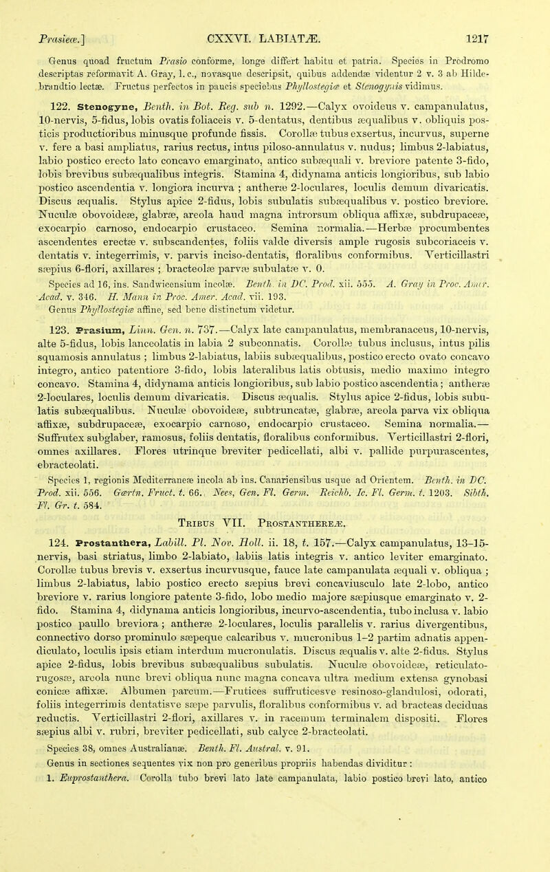 Genus quoad fructum Prasio conforms, longe differt lialjitu et patria. Speeies in Prodromo descriptas reformavit A. Gray, l.c, norasque descripsit, quibus addendae videntur 2 v. 3 alj Hilde- brandtio leotae. Fructus perfectos in paucis specieLus Fh/Uostegi(g et Sienogy.ns vidimus. 122. Stenog-yne, Benth. in Bot. Reg. sub n. 1292.—Calyx ovoideus v. campanulatiis, 10-nervi.s, 5-fidus, lobis ovatis foliaceis v. 5-dentatus, dentibus pequalibus v. obliqiiis pos- ticis productioribus minusque profunde fissis. Coroll?R tiibus exsertus, incurvus, superne V. fere a basi ampliatus, rarius rectus, intvis piloso-annulatus v. nudus; limbus 2-labiatus, labio postico erecto lato concavo emarginato, antico subrequali v. breviore patente 3-fido, lobis brevibus subfequalibus integris. Stamina 4, didynama anticis longioribus, sub labio postico ascendentia v. longiora incurva ; antherje 2-lociilares, loculis demum divaricatis. Discus pequalis. Stylus apice 2-fidus, lobis subulatis subfequalibus v. postico breviore. Nuculfe obovoidese, glabrse, areola haud magna introrsum obliqua affixfe, subdrupacese, exocarpio carnoso, endocarpio crustaceo. Semina normalia.—Herbte procumbentes ascendentes erectse v. subscandentes, foliis valde diversis ample rugosis subcoriaceis v. dentatis v. integerrimis, v. parvis inciso-dentatis, floralibus conformibus. Yerticillastri snspius 6-flori, axillares ; bracteolae parvre subulat?e v. 0. Species ad 16, ins. Sandwicensium incolae. Benih. in BC. Prod. xii. 5.5-3. A. Grmj in Proe. Anur. Acad. V. 346. H. Mann in Proc. Amer. Acad. vii. 193. Genus Phyllosiegice affine, sed bene distinctum videtur. 123. Prasium, Lmn. Gen. n. 737.—Calyx late campanulatus, membranaceus, 10-nervis, alte 5-fidus, lobis lanceolatis in labia 2 subconnatis. CoroUai tubus inclusus, intus pilis squamosis annulatus ; limbus 2-labiatus, labiis subtequalibus, postico erecto ovato concavo integro, antico patentiore 3-fido, lobis lateralibus latis obtusis, medio maximo integro concaA'o. Stamina 4, didjmama anticis longioribus, sub labio postico ascendentia; antheree 2-loculares, loculis demum divaricatis. Discus Eequalis. Stylus apice 2-fidus, lobis subu- latis subeequalibus. Nucula? obovoidepe, subtruncatcB, glabrse, areola parva vix obliqua aflixiB, subdrupacese, exocarpio carnoso, endocarpio crustaceo. Semina normalia.— SuflTnitex subglaber, ramosus, foliis dentatis, floralibus conformibus. Verticillastri 2-flori, omnes axillares. Flores utrinque breviter pedicellati, albi v. pallide purpurascentes, ebracteolati. Spccies 1, regionis Mediterraneoe incola ab ins. Canariensibus usque ad Orientem. Benili. in BC. Prod. xii. 656. Gartn. Fruct. t. 66., Nees, Gcn. Fl. Germ. Beichb. Ic. Fl. Germ. t. 1203. Sihth. Fl. Gr. t. 584. Tribus VII. Prostanthere^. 124. Prostanthera, ia6iK. Pl. Nov. HoU. ii. 18, t. 157.—Calyx campanulatus, 13-15- nervis, basi striatus, limbo 2-labiato, labiis latis integris v. antico leviter emarginato. CoroUfe tubus brevis v. exsertus incurvusque, fauce late campanulata requali v. obliqua ; limbus 2-labiatus, labio postico erecto srepius brevi concaviusculo late 2-lobo, antico breviore v. rarius longiore patente 3-fido, lobo medio majore srepiusque emarginato v. 2- fido. Stamina 4, didynama anticis longioribus, incurvo-ascendentia, tubo inclusa v. labio postico pauUo breviora ; antheras 2-loculares, loculis pai'allelis v. rarius divergentibus, connectivo dorso promimilo ssepeque calcaribus v. niucronibus 1-2 partim adnatis appen- diculato, loculis ipsis etiam interdum mucronulatis. Discus sequalis v. alte 2-fidus. Stylus apice 2-fidus, lobis brevibus subajqualibus subulatis. Nuculse obovoidete, reticulato- rugosa3, areola nunc brevi obliqiia nunc magna concava ultra medium extensa gynobasi conicse affixse. Albumen parcum.—Fi-utices sufFruticesve resinoso-glandulosi, odorati, foliis integerrimis dentatisve srepe parvulis, floralibus conformibiis v. ad bracteas deciduas reductis. Verticillastri 2-flori, axillares v. in racemum terminalem dispositi. Flores saepius albi v. rubri, breviter pedicellati, sub calyce 2-bracteolati. Species 38, omnes Australianse. Benth. Fl. Ausfral. v. 91. Genus in sectiones sequentes vix non pro generibus propriis habendas dividitur : 1. Euprostanthera. Corolla tubo brevi lato late campanulata, labio postico brevi lato, antico