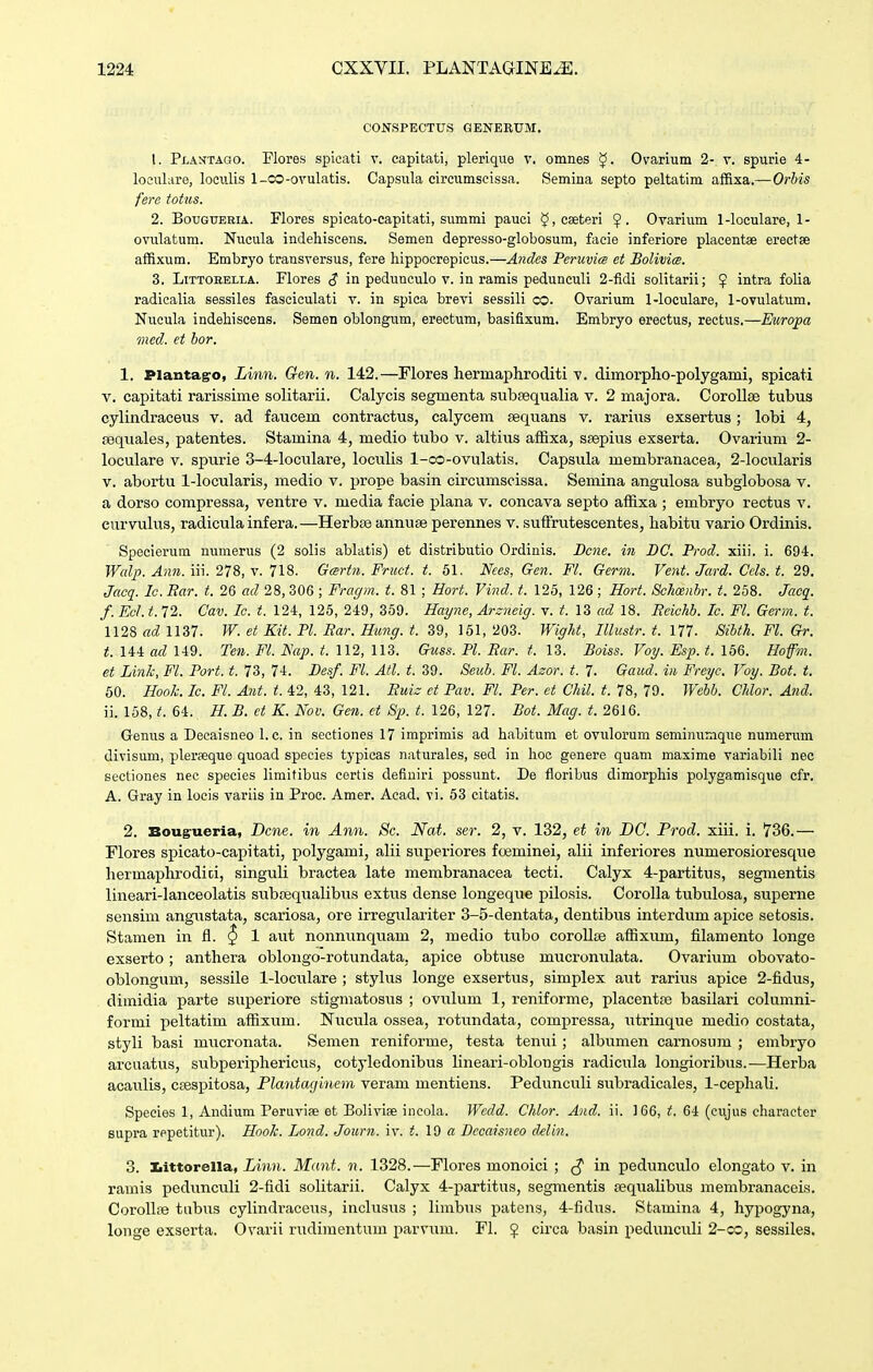 CONSPECTUS GENERUM. 1. Plahtago. Flores spicati v. capitati, plerique v. omnes Ovarium 2- v. spurie 4- loculare, lociilis 1-CO-ovulatis. Capsula circumscissa. Semina septo peltatim affixa.—Orhis fere totus. 2. BouGTJERiA. Flores spicato-capitati, summi pauci $,cseteri Ovarium 1-loculare, 1- ovulatum. Nucula indehiscens. Semen depresso-globosum, fcicie inferiore placentae erectse affixum. Embryo transversus, fere hippocrepicus.—Andes Peruvice et Bolivi<s. 3. LiTTOHELLA. Flores $ in pedunculo v. in ramis pedunculi 2-fidi solitarii; ^ intra folia radicalia sessiles fasciculati v. in spica brevi sessili co. Ovarium 1-loculare, 1-ovulatum, Nueula indehiscens. Semen oblongum, erectum, basifixum. Embryo erectus, rectus.—Eiiropa ined. et hor. 1. Plantagro, Linn. Gen. n. 142.—Flores hermaphroditi v. dimorpho-polygami, spicati V. capitati rarissime solitarii. Calycis segmenta subsequalia v. 2 majora. Corollae tubus cylindraceus v. ad faucem contractus, calycem sequans v. rarius exsertus; lobi 4, seqiiales, patentes. Stamina 4, medio tubo v. altius afBxa, ssepius exserta. Ovarium 2- loculare v. spurie 3-4-loculare, loculis 1-co-ovulatis. Capsula membranacea, 2-locularis V. abortu 1-locularis, medio v. prope basin circumscissa. Semina angulosa subglobosa v. a dorso compressa, ventre v. media facie plana v. concava septo affixa ; embryo rectus v. eurvulus, radicula infera.—Herbse annuae perennes v. suflfrutescentes, habitu vario Ordinis. Specierum numerus (2 solis ablatis) et distributio Ordinis. Bcne. in DC. Prod. xiii. i. 694. Walp. Anii. iii. 278, v. 718. Gartn. Fnict. t. 51. Nees, Gen. Fl. Germ. Vent. Jard. Cels. t. 29. Jacfi. lc. Ear. t. 26 ad 28, 306 ; Fragm. t. 81 ; Bort. Vind. t. 125, 126 ; Hort. Scheenbr. t. 258. Jacq^. f. EcJ. t. 72. Cav. Ic. t. 124, 125, 249, 359. Hayne, Arzneig. v. t. 13 ad 18. Eeichb. Ic. Fl. Germ. t. 1128 ad 1137. W. et Kit. Pl. Bar. Himg. t. 39, 161, 203. Wight, Illustr. t. 177. Sibth. Fl. Gr. t. 144 ad 149. Ten. Fl. Nap. t. 112, 113. Guss. Pl. Ear. t. 13. Boiss. Voy. Esp. t. 156. Hofm. et Link, Fl. Port. t. 73, 74. Besf. Fl. Atl. t. 39. Seub. Fl. Azor. t. 7- Gaud. in Freyc. Voy. Bot. t. 50. Hook. Ic. Fl. Ant. t. 42, 43, 121. Buis et Pav. Fl. Per. et Chil. t. 78, 79. Webb. Chlor. And. ii. 158, t. 64. H. B. et K. Nov. Gen. ct Sp. t. 126, 127. Bot. Mag. t. 2616. Genus a Decaisneo 1. c. in sectiones 17 imprimis ad habitum et ovulorum seminnmque numerum divisum, pleraeque quoad species typicas naturales, sed in hoc genere quam masime variabili nee sectiones nec species limitibus certis definiri possunt. De floribus dimorphis polygamisque cfr. A. Gray in loeis variis in Proe. Amer. Acad. vi. 53 citatis. 2. Bougrueria, Dcne. in Ann. Sc. Nai. ser. 2, v. 132, et in DC. Prod. xiii. i. 736.— Flores spicato-capitati, polygami, alii superiores foeminei, alii inferiores numerosioresque hermaphrodici, singuli bractea late membranacea tecti. Calyx 4-partitus, segmentis lineari-lanceolatis subsequalibus extus dense longeque pilosis. Corolla tubulosa, sviperne sensim angustata, scariosa, ore irregulariter 3-5-dentata, dentibus interdum apice setosis. Stamen in fl. ^ 1 aixt nonntinquam 2, medio tubo corollse affixum, filamento longe exserto; anthera oblongo-rotundata, apice obtuse mucronulata. Ovarium obovato- oblongum, sessile 1-loculare ; stylus longe exsertus, simplex aut rarius apice 2-fidus, dimidia parte superiore stigmatosus ; ovulum 1, reniforme, placentte basilari columni- formi loeltatim affixum. Nucula ossea, rotundata, compressa, utrinque medio costata, styli basi mucronata. Semen reniforme, testa tenui; albumen carnosum ; embryo arcuatus, siibperiphericus, cotyledonibus lineari-oblongis radicula longioribvis.—Herba acaulis, csespitosa, Plantaginem veram mentiens. Pedunculi subradicales, 1-cephali. Species 1, Andium Peruviae et Bolivise incobi. Wedd. Chlor. And. ii. 166, t. 64 (cujus character supra repetitur). Hook. Lond. Journ. iv. 19 a Dccaisneo clelin. 3. liittorella, Linn. Mant. n. 1328.—Flores monoici ; in pedunculo elongato v. in ramis pedunculi 2-fidi solitarii. Calyx 4-partitus, segmentis seqtialibus membranaceis. CoroIIse tabus cylindraceus, inclusus ; lirabtis patens, 4-fidus. Stamina 4, hypogyna, longe exserta. Ovarii rudimentum parvttm. FI. $ circa basin pedunculi 2-co, sessiles.