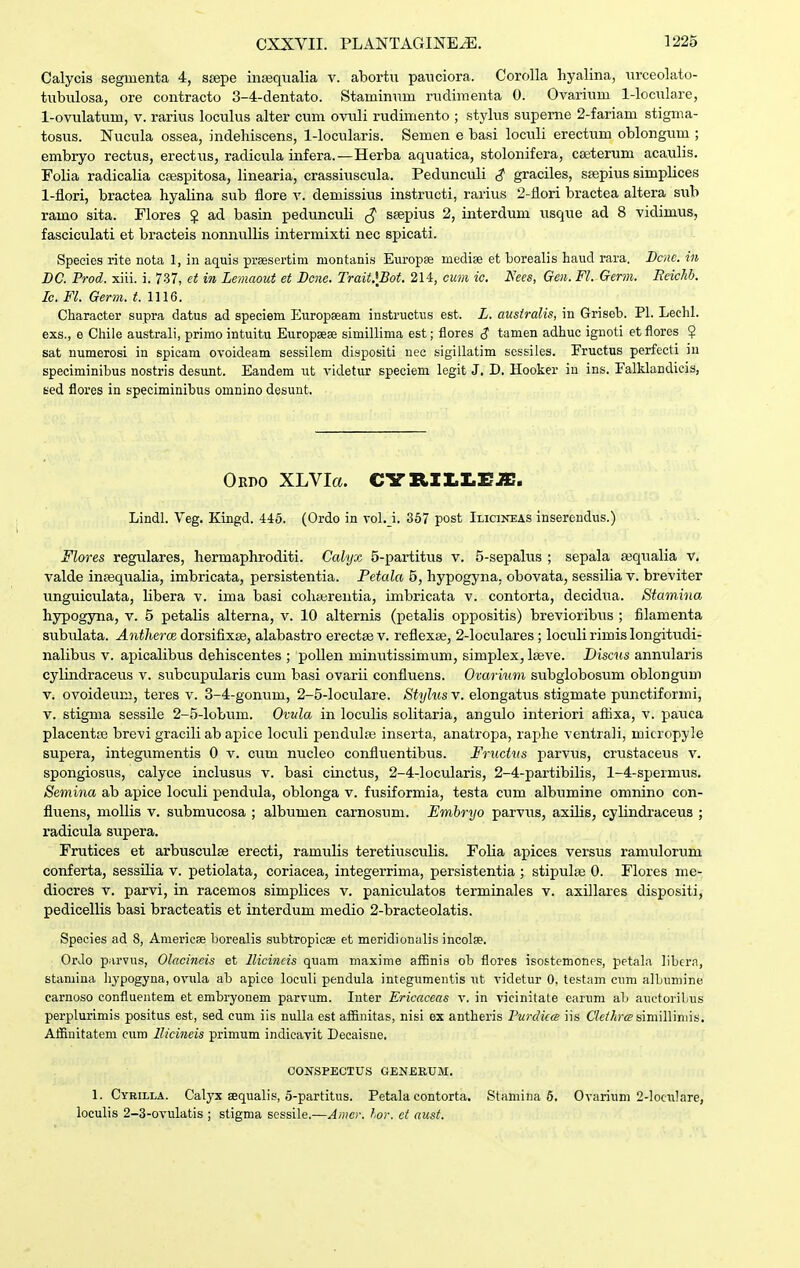 Calycis segiuenta 4, stepe inajqualia v. abortix panciora. Corolla hyalina, nrceolato- tnbulosa, ore contracto 3-4-dentato. Staminnm rnclimenta 0. Ovarinm 1-locuIare, 1-ovulatum, v. rarins locnlns alter cum ovnli rudimento ; .stylns snpeme 2-fariam stigma- tosns. Nncula ossea, indehiscens, 1-locularis. Semen e basi locnli erectum oblongnm ; embryo rectus, erectus, radicnla infera.—Herba aqnatica, stolonifera, cseternm acanlis. Folia radicalia cpespitosa, linearia, crassiuscula. Pednncnli graciles, ssepius simplices 1-iiori, bractea hyalina snb flore v. demissins instructi, rarius 2-flori bractea altera sub ramo sita. Flores $ ad basin pednnculi ^ saepius 2, interdnm nsque ad 8 vidimus, fasciculati et bracteis nonnnllis intermixti nec spicati. Species rite nota 1, in aquis prsesertim montanis Eiiropse medise et borealis haud rara. Bciic. in DC. Prod. xiii. i. 7.37, ct in Lcmaout et Bcne. Trait.\Bot. 214, cum ic. Nces, Gen. Fl. Germ. Eeichb. Ic. Fl. Germ. t. 1116. Character supra datus ad speciem Europaeam instructns est. L. australis, in Griseb. Pl. Lechl. exs., e Chile australi, primo intuitu Europsese simillima est; flores S tamen adhuc ignoti et flores $ sat numerosi in spicara ovoideam sessilem dispositi nee sigillatim sossiles. Pructus perfecti iu speciminibus nostris desunt. Eandem nt videtur speciem legit J. D. Hooker in ins. Falklandicis, sed flores in speciminibus omnino desunt. Oedo XLVIa. CYB.II.I.EJE. Lindl. Veg. Kingd. 446. (Ordo in vol.j. 367 post Ilicineas inserendus.) Flores regulares, hermaphroditi. Calyx 5-partitus v. 5-sepalns ; sepala ajqiialia v. valde insequalia, imbricata, persistentia. Petala 5, hypogyna, obovata, sessilia v. breviter ungniculata, libera v. ima basi cohairentia, imbricata v. contorta, decidna. Stctmiiia hypogyna, v. 5 petalis alterna, v. 10 alternis (petalis oppositis) brevioribns ; filamenta subnlata. Antlierce. dorsifixse, alabastro erectae v. reflexse, 2-locnlares; locnli rimis longitndi- nalibus v. apicalibns dehiscentes ; poUen minntissimum, simplex, laeve. Discus annnlaris cylindraceus v. subcnpnlaris cum basi ovarii confluens. Oxcmum subglobosum oblongum V. ovoidernn, teres v. 3-4-gonnm, 2-5-loculare. Styhis v. elongatns stigmate punctiformi, V. stigma sessile 2-5-lobum. Ovula in loculis solitaria, angulo interiori aftixa, v. paitca placentte brevi gracili ab apice loculi pendulai inserta, anatropa, raphe ventrali, micropyle supera, integumentis 0 v. cum nncleo conflnentibus. Fructus parvns, crustaceus v. spongiosns, calyce inclusus v. basi cinctus, 2-4-locularis, 2-4-partibilis, 1-4-spermns. Semina ab apice locnli pendula, oblonga v. fnsiformia, testa cum albumine omnino con- fluens, moUis v. submncosa ; albumen carnosum. Embryo parvns, axilis, cylindraceus ; radicula supera. Frutices et arbusculse erecti, ramulis teretiusculis. Folia apices versus ramulorum conferta, sessilia v. petiolata, coriacea, integerrima, persistentia ; stipnlse 0. Flores me- diocres v. parvi, in racemos simplices v. paniculatos terminales v. axillares dispositi, pedicellis basi bracteatis et interdum medio 2-bracteolatis. Species ad 8, Americse horealis subtropicse et meridionalis incola?. OrJo parvus, Olacineis et llicincis quam maxime affinis ob flores isostemones, petala libcrn, stamina hypogyna, ovula ab apice loculi pendula integumentis ut videtur 0, testam cnm alLumine carnoso confluentem et embryonem parvum. Inter Ericaceas v. in vicinitate earum ab auctoriLus perplurimis positus est, sed cum iis nuUa est affinitas, nisi ex antheris Vurdicce iis C^ei^Ar^ similliniis. Affiuitatem cum llicineis primum indicavit Decaisne. CONSPECXUS GENERUM. 1. Cyrilla. Calyx sequalis, 5-partitus. Petala contorta. Stamina 6. Ovarium 2-locxTlare, loculis 2-3-ovuIatis ; stigma sessile.—Anicr. lor. ct aust.