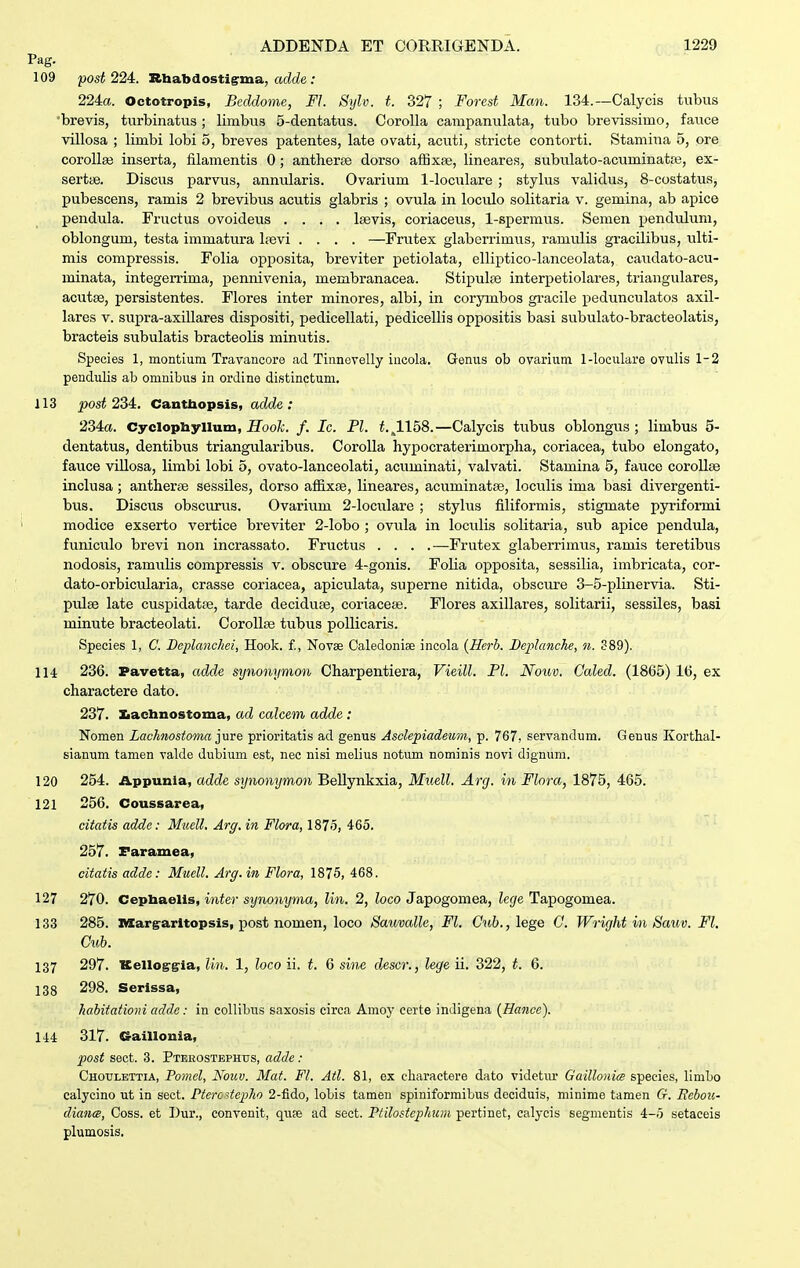 Pag. 109 post 224. Rhabdostigrma, adde : 224a. Octotropis, Beddome, Fl. Sijlv. t. 327 ; Forest Man. 134.—Calycis tubus brevis, turbinatus ; limbus 5-dentatus. CoroUa campanulata, tubo brevissimo, fauce villosa ; limbi lobi 5, breves patentes, late ovati, acviti, stricte contorti. Stamina 5, ore coroUaj inserta, filamentis 0; antherse dorso afExse, lineares, subulato-acuminatpe, ex- sertte. Discus parvus, annularis. Ovarium l-loc\ilare ; stylus validus, 8-costatus, pubescens, ramis 2 brevibus acutis glabris ; ovula in loculo solitaria v. gemina, ab apice pendula. Fructus ovoidevis .... Isevis, coriaceus, 1-spermus. Semen pendulum, oblongum, testa immatura lievi .... —Frutex glaberrimus, ramulis gracilibus, ulti- mis compressis. Folia opposita, breviter petiolata, elliptico-lanceolata, caudato-acu- minata, integerrima, pennivenia, membranacea. Stipulse interpetiolares, triangulares, acutge, persistentes. Flores inter minores, albi, in corjonbos gi-acile pedunculatos axil- lares v. supra-axillares dispositi, pedicellati, pedicellis oppositis basi subulato-bracteolatis, bracteis subulatis bracteolis minutis. Species 1, montium Travancore ad Tinnovelly incola. Genus ob ovariuni 1-loculare ovulis 1-2 pendulis ab omnibus in ordine distinctum. 113 post 234:. Cantliopsis, adde : 234ct. Cyclopliyllum, ifoofc. /. Ic. Pl. 1^1158.—Calycis tubus oblongus ; limbus 5- dentatus, dentibus triangularibus. CoroUa hypocraterimorplia, coriacea, tubo elongato, fauce villosa, limbi lobi 5, ovato-lanceolati, acuminati, valvati. Stamina 5, fauce corollse inclusa; antherae sessiles, dorso affixfe, lineares, acuminatae, loculis ima basi divergenti- bus. Discus obscurus. Ovarium 2-loculare ; stylus filiformis, stigmate pyriformi modice exserto vertice breviter 2-lobo ; ovula in locidis solitaria, sub apice pendula, funiculo brevi non incrassato. Fructus . . . .—Frutex glaberrimus, ramis teretibus nodosis, ramiilis compressis v. obscure 4-gonis. Folia opposita, sessilia, imbricata, cor- dato-orbicularia, crasse coriacea, apiculata, superne nitida, obscure 3-5-plinervia. Sti- pulee late cuspidatre, tarde deciduse, coriacese. Flores axillares, solitarii, sessiles, basi minute bracteolati. Corollse tubus poUicaris. Species 1, C. Beplanchei, Hook. £, Novse Caledoniee incola {Herb. Beplanche, n. 389). 114 236. Pavetta, adde synonymon Charpentiera, Vieill. Pl. Nouv. Caled. (1865) 16, ex charactere dato. 237. laeUnostoma, ad calcem adde: Nomen Lachnostoma ^me prioritatis ad genus Asclepiadeiim, p. 767. servandum. Genus Korthal- sianum tamen valde dubium est, nec nisi melius notum nominis novi dignum. 120 254. Appunia, adde synonymon Bellynkxia, Mmll. Arcj. in Flora, 1875, 465. 121 256. Coussarea, citatis adde: Muell. Arg. in Flora, 1875, 465. 257. Faramea, citatis adde: Muell. Arg.in Flora, 1875, 468. 127 270. Cepbaelis, i?i.te)'si/no?Mjma, lin. 2, toco Japogomea, kf/e Tapogomea. 133 285. margarltopsis, post nomen, loco Sauvalle, Fl. Oitt., lege C Wri^jht in Sauv. Fl. Cuh. 137 297. Kelloggia, lin. 1, loco ii. t. 6 sine descr., lege ii. 322, t. 6. 138 298. Serissa, habitationi adde: in collibus saxosis cirea Amoy certe indigena (Hance). 144 317. Craillonia, post sect. 3. Pterostbphtjs, adde: Chotjlettia, Pomel, Nouv. Mat. Fl. Atl. 81, ex eharactere dato videtm' Gaillonics speeies, limLo calycino ut in sect. Pteix-tepho 2-fido, loLis tamen spiniformibus deciduis, minime tamen G. Rebou- diancB, Coss. et Dur., convenit, quie ad sect. Ptilostephun pertinet, calycis segmeutis 4-5 setaceis plumosis.