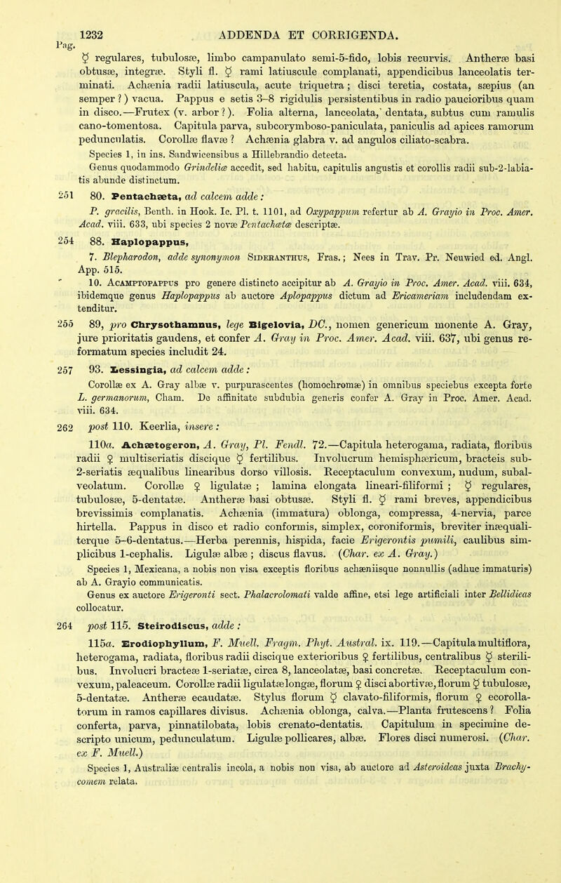 Pag. 5 regulares, tubulosfe, limbo campauulato semi-5-fido, lobis recurvis. Antheree basi obtusse, integrae. Styli fl. ^ rami latiuscule complanati, appendicibus lanceolatis ter- minati. Achsenia radii latiuscula, acute triquetra; disci teretia, costata, ssepius (an semper ?) vacua. Pappus e setis 3-8 rigidulis persistentibus in radio paucioribus quam in disco.—Frutex (v. arborl). Folia alterna, lanceolata,'dentata, subtus cum ramulis cano-tomentosa. Capitiila parva, subcorymboso-paniculata, paniculis ad apices ramorum pedunculatis. Corollse flavse ? Achsenia glabra v. ad angulos ciliato-scabra. Speeies 1, in ins. Simdwicensibus a Hillebrandio detecta. Genus quodammodo GrincldicB accedit, sed habitu, capitulis angustis et eoroUis radii sub-2-labia- tis abunde distinctum. 251 80. Pentacliseta, ad calcem adde: P. gracilis, Bentli. in Hook. Ic. Pl. t. 1101, ad Oxypappum refertur ab A. Grayio in Proc. Amer. Acad. viii. 633, ubi species 2 novx PctitacJusfcB descriptse. 254 88. Haplopappus, 7. Blepharodon, addc synonymon Sidebanthus, Fras.; Nees in Trav. Pr. Neuwied ed. Angl. App. 515. 10. AcAMPTOPAPPUs pro genere distincto accipitur ab A. Grayio in Proc. Amer. Acad. viii. 634, ibidemque genus Haplopappics ab auctore Aplopappus dictum ad Ericameriavi includendam ex- tenditur, 255 89, pro Chrysothamnus, lecje Bigrelovla, DC, nomen genericum monente A. Gray, jure prioritatis gaudens, et confer A. Qray in Proc. Amer. Acad. viii. 637, ubi genus re- formatum species includit 24. 257 93. ]Lessing:ia, ad calcem adde: Corollae ex A. Gray albae v. purpurascentes (homochromse) in omnibus speciebus excepta forte L. germanorum, Cham. Do affinitate subdubia generis confer A. Gray in Proc, Amer. Acad. viii. 634. 262 post 110. Keerlia, insere : 110«. Achsetog-eron, A. Gray, Pl. Fendl. 72.—Capitula heterogama, radiata, floribus radii $ multiseriatis discique § fertilibus. Invokxcrum hemisph£ericum, bracteis sub- 2-seriatis sequalibus linearibus dorso villosis. Receptaculum convexum, nudum, subal- veolatum. CoroUte $ ligulatse ; lamina elongata lineari-filiformi ; § regulares, tubulosse, 5-dentatse. Antherse basi obtusae. Styli fl. § rami breves, appendicibus brevissimis complanatis. Achsenia (immatura) oblonga, compressa, 4-nervia, parce hirtella. Pappus in disco et radio conformis, simplex, coroniformis, breviter injequali- terque 5-6-dentatus.—Herba perennis, hispida, facie Erigerontis pumili, caulibus sim- plicibus 1-cephalis. Ligulse albte ; discus flavus. (Ghar. ex A. Gray.) Species 1, Mexicana, a nobis non visa exceptis floribus achseniisque nonnuUis (adliue immaturis) ab A. Grayio communicatis. Genus ex auctore Erigeronti sect. PJialacrolomati valde affine, etsi lege artiflciali inter Bellidieas coUoeatur. 264 post 115. Steirodlscus, adde : 115a. Xirodiopliylluni, F. Muell. Fraym. Phyt. Aiistral. ix. 119.—Capitula multiflora, heterogama, radiata, floribus radii discique exterioribus J fertilibus, centralibus § sterili- btis. Involucri bractese 1-seriatae, circa 8, lanceolatse, basi concretae. Receptaculum con- vexum, paleaceum. CoroUse radii Hgulatselongse, florum § disciabortivfe,florum ^ tubulosEe, 5-dentatge. Antherse ecaudatas. Stylus florum ^ clavato-filiformis, florum J ecoroUa- torum in ramos capillares divisus. Achsenia oblonga, calva.—Planta frutescens? Folia conferta, parva, pinnatilobata, lobis crenato-dentatis. Capitulum in specimine de- scripto unicum, pedunculatum. Ligulse poUicares, albaj. Flores disci numerosi. (Char. ex F. Muell.) Species 1, Australise centraUs ineola, a nobis non visn, ab auclore ad Aste)videas iuxta, Brachy- cometn relata.