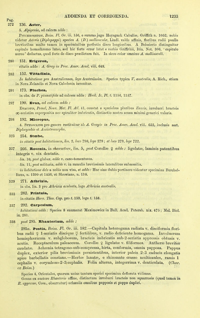 Pag. 272 136. Aster, 5. Alpiqenia, ad calcem aclde : PsvcHROGETON, Bolss. Fl. Or. iii. 156, e summo jugo Hayaguck CabuHae, Griffith n. 1052, nobis videtur Asteris (Biplopappi) species A. (B.) niolliusculte, Lindl. valde affinis, floribus radii pauUo brevioribus multo tamen in speciminibus perfectis diseo lougioribus. A Boissierio distinguitur capitulo liomochromo luteo, eed hic forte error latet e verbis Grlffifhii, Itin. Not. 306, ' capitulo aureo' deductus, quod forte de disco praedictum fuit. In sicco color omnino A. molliusculi. 280 151. Erigreron, citatis adde : A. Gray in Proc. Amer. Acad. viii. 648. 282 152. Vittadinia, Li habitatione pro Australienses, lege Australasiae. Specios typica V. australis, A. Eich., etiam in Nova Zelandia et Nova Caledonia invenitur. 291 173. Plucbea, in obs. de P. pinnatifida ad calcem adde : HooJc. Ic. Pl. t. 1156, 1157. 297 190. Evax, ad calceni adde : EvAcopis, Pomel, Nouv. Mat. Fl. Atl. 41, constat e spsciebus pluribus Evacis, involueri bracteis oo-seriatim superpositis nec spiraliter imbricatis, distinctio nostro sensu minimi generici valoris. 298 192. Micropus, 4. Stylocline pro genere restituilur ab A. Grayio in Proc. Amer. Acad. viii. 652, inclusis sect. Biplocymbio et Ancistrocarplio. 323 254. Stoebe, in citatis post hahitationem, liu. 2, loco 790, leffe 279 ; et loco 279, lege 722. 327 266. Rosenia, in chctradere, lin. 5, j^ost Corollae $ adde : ligulatce, laminis patentibus integris v. vix dentatis. lin. 10, post giaber, adde v. cano-tomentosus. Ii7i. 11, post solitaria, adde v. in ramulis brevissimis lateralibus subsessilia. i)i habifatione dele a nobis non visa, et adde: Huc sine dubio pertinere videntur specimina Burchel- liana, n. 1390 et 1456, et Shawiana, n. 110. 329 271. Athrixia, in obs. lin. 3 pro Athrixia aculeata, lege Athrixia australis. 333 282. Printzia, in citatis Harv. Thes. Cap. pro t. 159, lege t. 158. 337 292. Carpesium, hahitationi ccclde: Species 8 enumerat Maximowicz in Eull. Acad. Petersb. xix. 475 ; Mel. Biol. ix. 281. 338 post 295. Rlianterium, adde : 295a. Postia, Boiss. Fl. Or. iii. 182.—Capitula heterogama radiata v. disciformia flori- bus radii J 1-seriatis disciciue ^ fertilibus, v. radio deficiente homogama. Involucrum hemisphrericum v. subglobosum, bracteis imbricatis sub-2-seriatis appressis obtiisis v. acutis. Receptacxilum paleaceum. Corollse J ligulatse v. filiformes. Antherse breviter caudatse. Achtenia tetragono-sub-conipressa, hirta, conformia, omnia papposa. Pappus duplex, exterior pilis brevissimis persistentibus, interior paleis 2-3 caducis elongatis apice barbellatis constans.—Herb.ie lanatse, e rhizomate crasso multicaules, ramis 1 cephalis v. corymboso-2-3-cephalis. Folia alterna, integerrima v. denticulata. (Char. ex Boiss.) Species 4, Orientales, quarum uuius tantum speciei specimina deflorata vidimus. Genus ex auctore Bhanterio affine, distinctum involucri bracteis non squarrosis (quod tamen in B. apprcsso, Coss., observatur) achseniis omnibus papposis et pappo duplici.