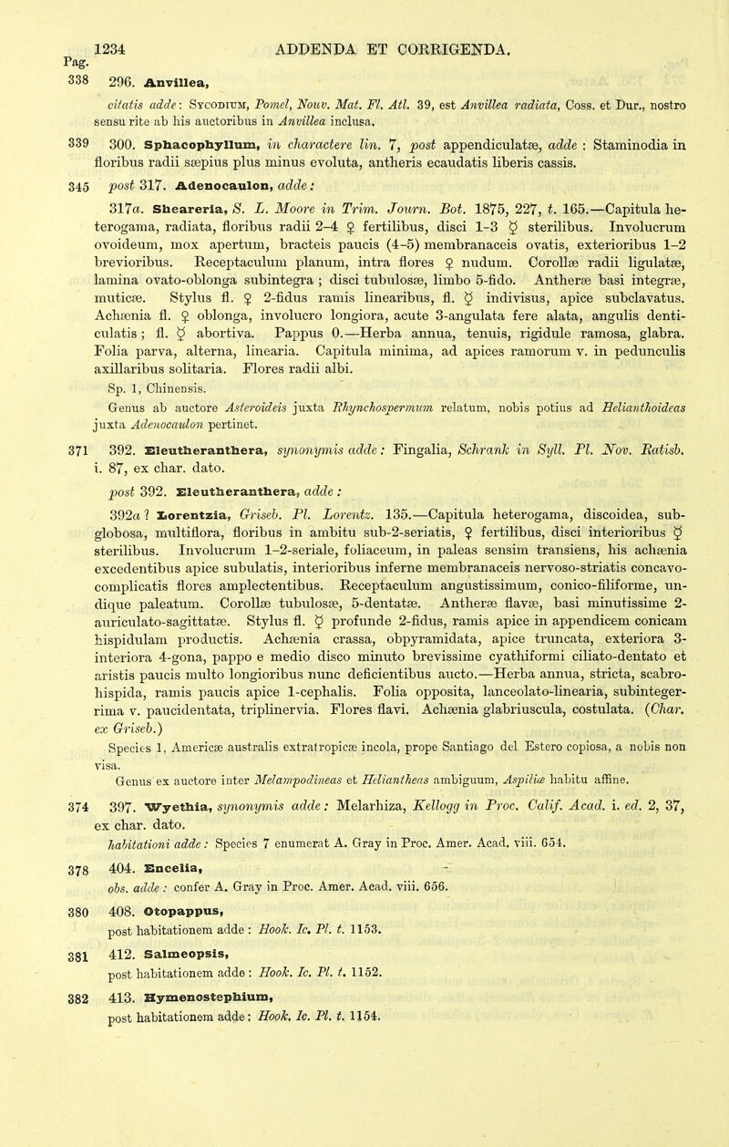 Pag. 338 296. Anvillea, oifatis adde: Sycodi-om, Pomel, Nouv. Mat. Fl. Atl. 39, est Anvillea radiata, Coss. et Dur., nostro sensu rite ab liis auctoribus in Anvillea inclusa. 339 300. Spbacopliyllum, in cliaractere lin. 7, post appendiculatse, adde : Staminodia in floribus radii ssepius plus minus evoluta, antheris ecaudatis liberis cassis. 345 post 317. Adenocaulon, adde: 317a. Sheareria, (S. L. Moore in Trim. Journ. Bot. 1875, 227, t. 165.—Capitula lie- terogama, radiata, floribus radii 2-4 5 fertilibus, disci 1-3 § sterilibus. Involucrum ovoideum, mox apertum, bracteis paucis (4-5) membranaceis ovatis, exterioribus 1-2 brevioribus. Receptaculum planum, intra flores 5 nudum. CorolliB radii ligulatse, lamina ovato-oblonga subintegra ; disci tubulosae, limbo 5-fido. Antherfe basi integrse, miiticpe. Stylus fl. 5 2-fidus ramis linearibus, fl. § indivisus, apice subclavatus. AchEenia fl. J oblonga, involucro longiora, acute 3-angulata fere alata, angulis denti- culatis ; fl. ^ abortiva. Pappus 0.—Herba annua, tenuis, rigidule ramosa, glabra. Folia parva, alterna, linearia. Capitula minima, ad apices ramorum v. in pedunculis axillaribus solitaria. Flores radii albi. Sp. 1, Cliinensis. Genus ab auctore Asteroideis jiixta Bhynchospermum relatum, nobis potius ad Helianthoideas juxta Adenocatdon pertinet. 371 392. Eleutherantbera, synonymis adde: Fingalia, Schranh in Syll. Fl. Nov. Eatish. i. 87, ex char. dato. post 392. Eleutherantliera, adde : 392« 1 Iiorentzia, Griseb. Pl. Lorentz. 135.—Capitula heterogama, discoidea, sub- globosa, multiflora, floribus in ambitii sub-2-seriatis, $ fertilibus, disci interioribus § sterilibus. Involucrum 1-2-seriale, foliaceum, in paleas sensim transiens, his achajnia excedentibus apice subulatis, interioribiis inferne membranaceis nervoso-striatis concavo- complicatis flores amplectentibus. Receptaculum angustissimum, conico-filiforme, un- dique paleatum. Corollse tubxilosre, 5-dentatae. Antlierse flavae, basi minutissime 2- auriculato-sagittatae. Stylus fl. § profunde 2-fidus, ramis apice in appendicem conicam hispidulam productis. Achsenia crassa, obpyramidata, apice truncata, exteriora 3- interiora 4-gona, pappo e medio disco minuto brevissime cyathiformi ciliato-dentato et aristis paucis multo longioribus nunc deficientib\is aucto.—Herba annua, stricta, scabro- hispida, ramis paucis apice 1-cephalis. Folia opposita, lanceolato-hnearia, subinteger- rima v. paucidentata, triplinervia. Flores flavi. Achaenia glabriuscula, costulata. (Char. ex Griseb.) Species 1, Americee australis extratropicffi incola, prope Santiago del Estero copiosa, a nobis non visa. Genus ex auctore inter Melawpodineas et Hclianthens ambiguum, Aspiliw lialjitu affine. 374 397. Wyethia, synonymis adde: Melarhiza, Kellogg in Proc. Calif. Acad. i. ed. 2, 37, ex char. dato. hahitationi addc: Species 7 enumerat A. Gray in Proe. Amer. Acad. viii. 6.54. 378 404. Encelia, ohs. adde : confer A. Gray in Proc. Amer. Aead. viii. 656. 380 408. Otopappus, post habitationem adde : Hook. Ic. Pl. t. 1153. 381 412. Salmeopsis, post habitationem adde : Hoolc. Ic, Pl. t. 1152. 382 413. Hymenostephium, post habitationem adde; Hook, Ic. Pl. i. 1154.