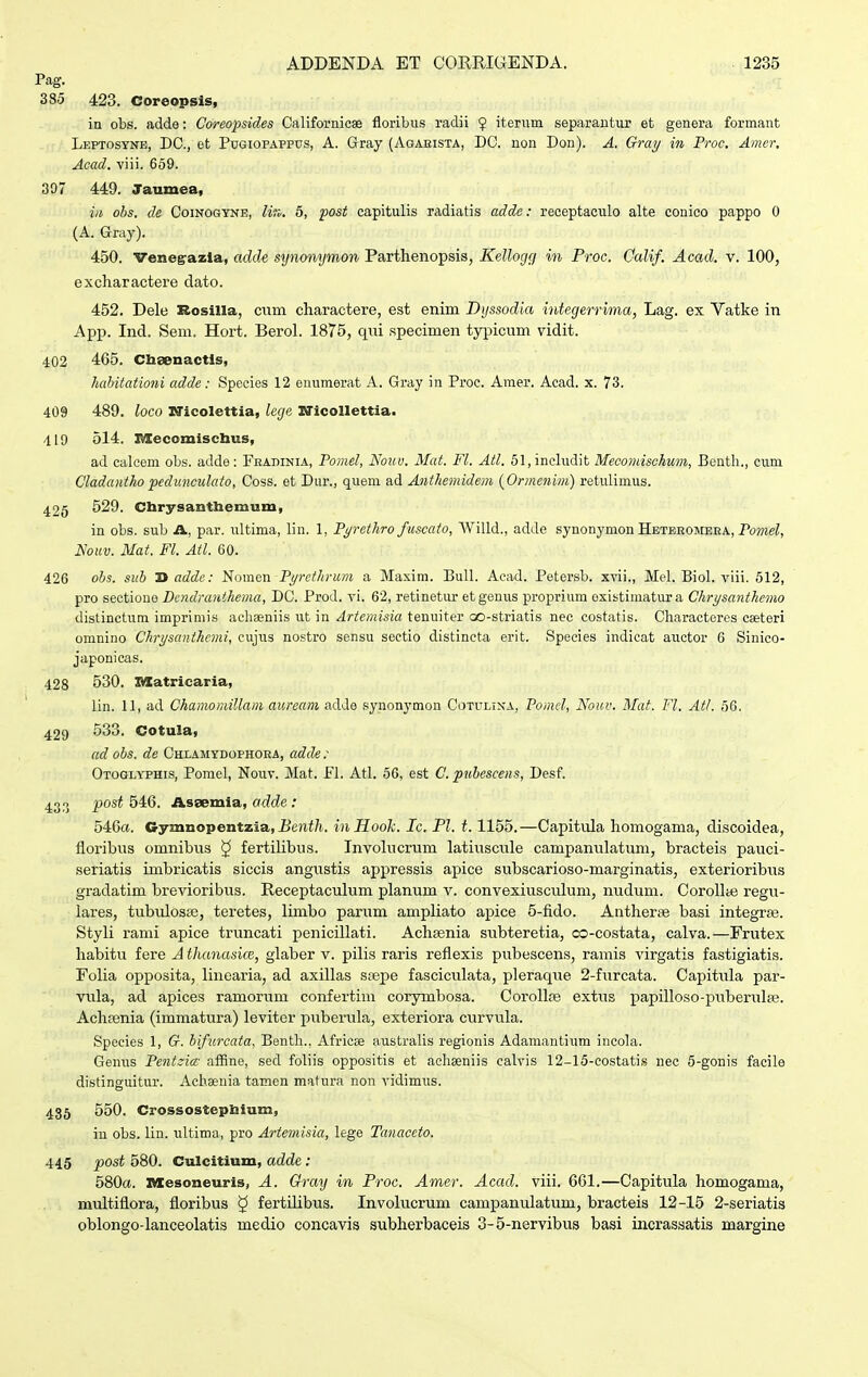 Pag. 385 423. Coreopsis, in obs. adde: Coreopsides Californioae floribiis radii $ iterum separantur et genera formant LEPTOsyNB, DC, et Pugiopappus, A. Gray (Agaeista, DO. non Don). A. Gray in Proc. Amer, Acad. viii. 659. 307 449. Jaumea, in ohs. de Coinogyne, Hk. 5, post capitulis radiatis adde: receptaculo alte conico pappo 0 (A. Gray). 450. Venegrazla, adde synomjmon Parthenopsis, Kellogg in Proc. Calif. Acad. v. 100, excharactere dato. 452. Dele Rosilla, cum charactere, est enim Dijssodia integemma, Lag. ex Vatke in App. Ind. Sem. Hort. Berol. 1875, qui specimen tyijicum vidit. 402 465. Cbeenactis, habitationi adde: Species 12 euumerat A. Gray in Proc. Amer. Acad. x. 73. 409 489. loco I^icolettia, lege SJicolIettia. 419 514. Mecomiscbus, ad calcem obs. adde: Fkadinia, Pomel, Nouv. Mat. Fl. Atl. 51,inchidit Mecomischum, Benth., cum Cladantho pedunculato, Coss. et Dur., quem ad Anthemidem {Ormenim) retulimus. 426 S29. Chrysanthemum, in obs. sub A, par. ultima, lin. 1, Pt/rethro fuscato, Willd., adde synonymon Heteeomeea, PoMeZ, i\'o(cu. Mat. Fl. Atl. 60. 426 ohs. suh Ti adde: Nomen Pi/rethrum a Maxim. Bull. Acad. Petersb. xvii., Mel. Biol. viii. 512, pro sectioue Dcndranihema, DC. Prod. vi. 62, retinetur et genus proprium existimatur a Chrysanthemo distinctum imprimis acliseniis ut in Artemisia tenuiter cx)-striatis nec costatis. Characteres ceeteri omnino Chrysanthcmi, cujus nostro sensu sectio distincta erit. Species indicat auctor 6 Sinico- japonicas. 428 530. Itlatricaria, lin. 11, ad Chamomillam auream adde synonymon Cotulina, Pomcl, Nouv. Mat. Fl. Atl. 56. 429 533. Cotula, ad ohs. de CHi.AMyD0PH0RA, adde: Otoglyphis, Pomel, Nouv. Mat. Fl. Atl. 56, est C. puhesceiis, Desf. 433 P'^^^ ^^*^' Assemia, adde: 546«. Gymnopentzia, Uoii/i. inHooJc. Ic. Pl. 1.1155.—Capitula homogama, discoidea, floribus omnibus ^ fertiUbus. Involucrum latiuscule campanulatum, bracteis pauci- seriatis imbricatis siccis angustis appressis apice subscarioso-marginatis, exterioribus gradatim brevioribus. Receptaculum planum v. convexiusciilum, nudum. Corollte regu- lares, tubulosse, teretes, limbo parum ampHato apice 5-fido. AntherEe basi integrse. Styli rami apice truncati penicillati. Achsenia subteretia, co-costata, calva.—Frutex habitu fere A thancosicB, glaber v. pilis raris refiexis pubescens, ramis virgatis fastigiatis. Folia opposita, linearia, ad axillas saepe fasciculata, pleraque 2-furcata. CapituLa par- vula, ad apices ramorum confertim corymbosa. CoroUce extus papilloso-piiberulfe. Achsenia (immatura) leviter puberula, exteriora curvula. Species 1, G. bifurcata, Bentli., Africse australis regionis Adamantium incola. Genus Pentzia: affine, sed foliis oppositis et aehjeniis calvis 12-15-eostatis nec 5-gonis facile distinguitur. Achaenia tamen matura non vidimus. 435 550. Crossostepbium, iu obs. lin. ultima, pro Artemisia, lege Tanaceto. 445 post 580. Culcitium, adde: 580«. nxesoneuris, A. Gray in Proc. Amer. Acad. viii. 661.—Capitula homogama, multiflora, floribus ^ fertilibus. Involucrum campanulatum, bracteis 12-15 2-seriatis oblongo-lanceolatis medio concavis subherbaceis 3-5-nervibus basi incrassatis margine