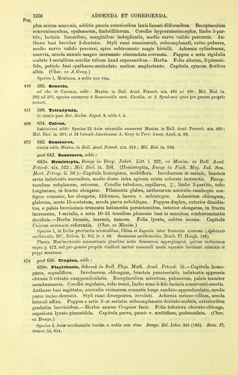 Pag. plus minus scariosis, additis paucis exterioribus laxis lineari-filiformibus. Receptaculum convexiusculum, epaleaceum, fimbrilliferum. Corollse hypocraterimorphse, limbo 5-par- tito, laciniis linearibus, marginibus induplicatis, medio nervo valido percursis. An- thera^ basi breviter 2-dentato3. Styli rami crassiusculi, subcomplanati, extus pviberes, medio nervo valido percirrsi, apice subtruncato magis hirtelli. Achsenia cylindracea, enervia, areola annulo magno incrassato circumdata coronata. Pappus e setis rigidulis scabris 1-serialibus corollae tubum haud superantibus.—Herba. FoUa alterna, 2-pinnati- fida, petiolo basi spathaceo-auriculato caulem amplectente. Capitula cymosa floribus albis. (Char. ex A.Gray.) Species 1, Mexicana, a nobis non visa. 449 585. Seneclo, ad obs. de Cacalia, adde : Maxim. in Bull. Acad. Petersb. xix. 483 ad 489 ; Mel. Biol. ix. 292 ad 301, species enumerat 6 Senecionidis sect. Cacalia, et 2 Syneleseos quas pro genere proprio retiuet. 451 588. Tetradymia, in citatis post Bot. Bcckw. E.vped. 8, adde t. 5. 468 634. Cnieus, hahitationi adde: Species 22 Asiee orientalis enuraerat Maxim. in Bull. Acad. Petersb. xix. 489; Mel. Biol. ix. 301, et 28 boreali-Americanas A. Gray in Proc. Amer. Acad. x. 39. 472 642. Saussurea, citatis adde Maxim. in Bull. Acad. Petersb. xix. 513 ; Mel. Biol. ix. 336. 1)0st 642. Saussurea, adde : 642«. Hemistepta, Bunge in Dorp. Jahrb. Litt. i. 221, ex Maxim. in Bull. Acad. Fetersb. xix. 512 ; Mel. Biol. ix. 334. (Hemisteptia, Bunge in Fisch. Mey. Ind. Sem. Hort. Fetrop. ii. 38.)—Capitula homogama, roultiflora. Involucrum 00-seriale, bracteis arcte imbricatis inermibus, medio dorso infra apicem crista colorata instrixctis. Recep- taculum stibplanum, setosum. CoroUse tubulosos, capillares, §, limbo 5-partito, tubo longissimo, in fructu elongatse. Filamenta glabra, antherarum auriculBe caudseque con- tiguse connatte, hse elongatse, filiformes, lacerte v. subintegrEe. Achsenium oblongum, glabrum, acute 15-costatum, areola parva siibobliqua. Pappiis duplex, exterior dimidia- tus, e paleis brevissimis truncatis latiusculis persistentibus, interior elongatus, in fructu increscens, 1-serialis, e setis 10-15 tenuibus plumosis basi in annulum conferruminatis deciduis.—Herba biennis, inermis, ramosa. Folia lyrata, subtus incana. Capitala Cnicum arvensem referentia. {Char. ex Maxim.) Species 1, in Indise provinciis orientalibus, China et Japouia inter frumenta crescens {Ajplotaxis multicaulis, DC, Deless. Ic. Sel. iv. t. 68. Saussurea carthamoides, Benth. Fl. Hongk. 168). Planta Maximowiczio consentiente pluribus notis Saussureis appropinqu.it, quibus inclusimus supra p. 472, sed pro genere proprio vindicat auctor crescendi modo, squamis involucri cristatis et pappi structura. 476 post 650. Crupina, adde: 650«. Plagloljasis, Schrenk in Bull. Fhys. Math. Acad. Petersb. iii.—Capitula homo- gama, fequaliflora. Involucrum oblongum, bracteis pauciseriatis imbricatis appressis obtvisis 3-vittatis exappendiculatis. Receptaculum minutum, paleaceum, paleis tenuiter membranaceis. CoroUfe regulares, tubo tenui, limbo semi-5-fido laciniis conniventi-erectis. Antherse basi sagittatse, auriculis vicinarum connatis longe caudato-appendiculatis, caudis parce inciso-dentatis. Styli rami divergentes, revoluti. Achsenia sericeo-villosa, areola laterali afiixa. Pappus e setis 2-(X)-seriatis subcomplanatis dentato-scabris, exterioribus gradatim brevioribixs.—Herbse annuEe Crupince facie. Folia inferiora obovato-oblonga, superiora lyrato-pinnatifida. Capitula parva, pauci- v. multiflora, pedunculata. {Char, ex Bunge.) Species 2, Asise occidentalis incolse, a nobis non visee. Bunge, Eel. Lehm. 361 (185). Boiss. Fl, Orient. iii. 614.