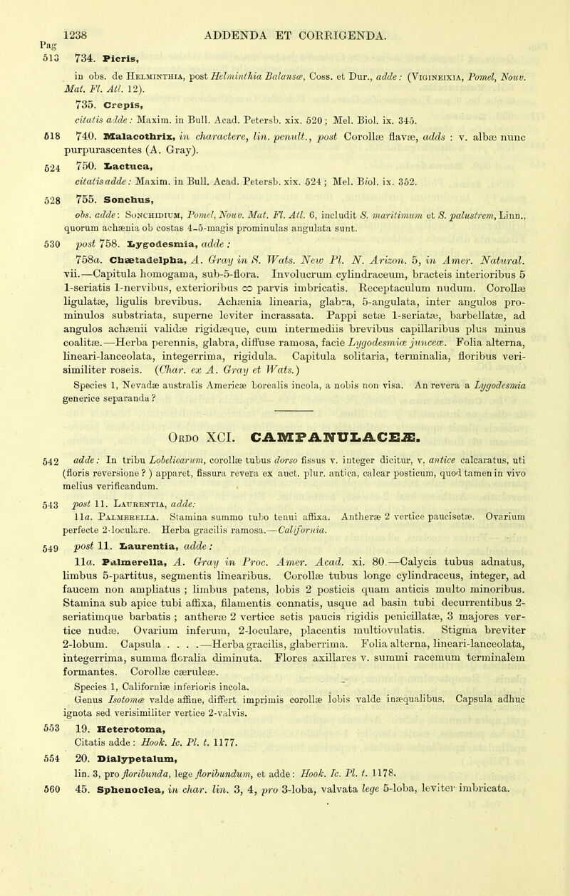 Pag 613 734. Picrls, in obs. de Helminthia, post Hclniinthia Bahinsce, Coss. et Dur., adde: (Vigineixia, Pomel, Nowv. Mat. Fl. Atl. 12). 735. Crepis, citatis adde: Maxim. in BuU. Acad. Petersb. xix. 520; Mel. Biol. ix. 346. 618 740. nxalacothrix, in charactere, lin. penult., post CorollBe flavse, adds : v. albaj nunc purpurascentes (A. Gray). 524 750. Iiactuca, citatisadde: Maxim. in Bull. Acad. Petersb. xix. 624; Mel. BjoI. ix. 362. 628 755. Sonchus, obs. adde: Sonchidium, Pomel, Nouv. Mat. Fl. Atl. 6, includit 8. maritimum et S. palustrem, Linn., quorum aclisenia ob costas 4-5-magis prominulas angulata sunt. 630 pust 758. Iiygrodesmia, adde : 758«. Cliaetadelptaa, yl. Gray in Wats. New Fl. N. Arizon. 5, in Amer. Natural. vii.—Capitula homogama, sub-5-flora. Involucrum cylindraceum, bracteis interioribus 5 1-seriatis 1-nervibus, exterioribus co parvis imbricatis. Receptaculum nudum. CoroUse ligulatee, ligulis brevibus. Achsenia linearia, glabra, 5-angulata, inter angulos pro- minulos substriata, superne leviter incrassata. Pappi setse l-seriat*, barbellatse, ad angulos achsenii validse rigidseque, cum intermediis brevibus capillaribus plus minus coalitse.—Herba perennis, glabra, difluse ramosa, fa,cie Lygodesmioe juncece. Folia alterna, lineari-lanceolata, integerrima, rigidula. Capitula solitaria, terminalia, floribus veri- similiter roseis. {Char. ex A. Gray et Wats.) Species 1, Nevadae australis Americse borealis incola, a nobis non visa. An revera a Lygodesmia generice separanda ? Ordo XCL CA]VEFiVNUI.ACE2:. 542 adde: In tribu Lobelicarum, corollse tubus dorso fissus v. integer dicitur, v. antice calcaratus, uti (floris reversione ? ) apparet, fissura revera ex auct. plur. antica, calcar posticum, quodtamenin vivo melius verificandum. 543 jpo^t 11. Latibentia, adde: l\a. Paxmeeei.la. Staniina summo tubo tenui affixa. Antherae 2 vertice paucisetse. Ovarium perfecte 2-loculu,re. Herba gracilis ramosa.—California. 549 j50si 11. Iiaurentia, adde : lla. Falmereila, A. Gray in Proc. Am,er. Acad. xi. 80.—Calycis tubus adnatus, limbus 5-partitus, segmentis linearibus. Corollae tubus longe cylindraceus, integer, ad faucem non ampliatus ; limbus patens, lobis 2 posticis quam anticis multo minoribus. Stamina sub apice tubi aflixa, fllamentis connatis, usque ad basin tubi decurrentibus 2- seriatimque barbatis ; antherse 2 vertice setis paucis rigidis penicillatse, 3 majores ver- tice nudse. Ovarium inferum, 2-locuIare, placentis multiovulatis. Stigma breviter 2-Iobum. Capsula . . . .—Herbagracilis, glaberrima. Folia alterna, lineari-lanceolata, integerrima, summa floralia diminuta. Flores axillares v. summi racemum terminalem formantes. Corollse cserulefe. Species 1, Californise inferioris incola. Genus Isotoma valde afiine, difFert imprimis corollae lobis valde inaequalibus. Capsula adhuc ignota sed verisimiliter vertice 2-valvis. 553 19. Heterotoma, Citatis adde: Hook. Ic. Pl. t. 1177. 654 20. Dialypetalum, lin. 3, pro floribunda, lege floribundum, et adde: Hook. Ic. Pl. t. 1178. 560 45. Sphenoclea, in char. lin. 3, 4, pro 3-loba, valvata lege 5-Ioba, leviter imbricata.