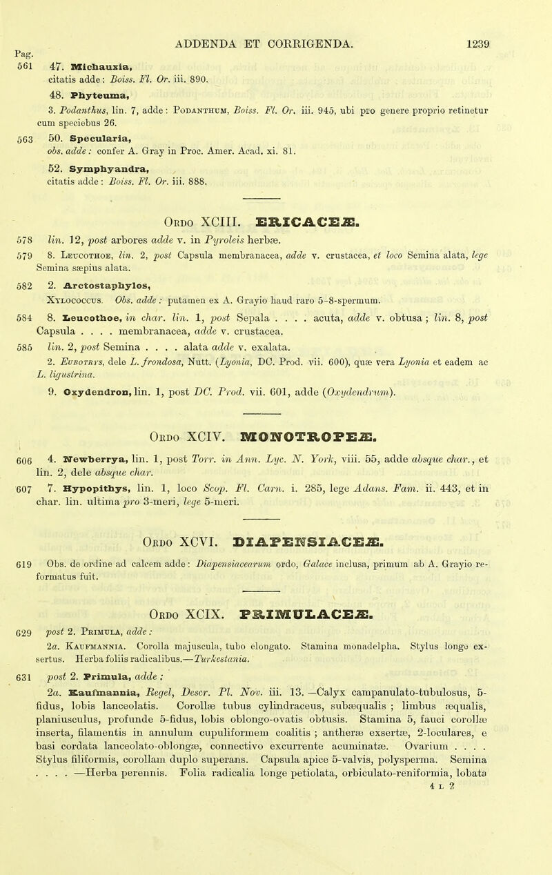 Pag. 561 47. nxicliauxia, citatis adde: Boiss. Fl. Or. iii. 890. 48. Pbyteuma, 3. Podanthus, lin. 7, adde: Podanthum, Boiss. FL Or. iii. 945, ubi pio geiiere proprio retinetur cum speciebus 26. 563 50. Specularia, obs. adde : confer A. Gray in Proc. Amer. Aoad. xi. 81. 52. Sympbyandra, citatis adde : Boiss. Fl. Or. iii. 888. Ordo XCIII. ETLICJLCTIJE. 678 lin. 12, post arbores adde v. in Pyroleis hevhse. 579 8. Leucothob, lin. 2, post Capsula membranacea, adde v. crustacea, et loco Semina alata, lege Semina saepius alata. 582 2. ja.rctostapliyIos, Xtlococcus. Obs. adde : putaraen ex A. Grayio baud raro 5-8-spermum. 584 8. Iieucotlioe, m char. lin. 1, post Sefiala .... acuta, adde v. obtusa ; lin. 8, post Capsula .... membranacea, adde v. crustacea. 585 lln. 2, post Semina .... alata adde v. exalata. 2. EuBOTRYS, dele L. frondosa, Nutt. {Lyonia, DC. Prod. vii. 600), quse vera Lyonia et eadem ac L. ligustrina. 9. Oxydendron, lin. 1, post DC. Prod. vii. 601, adde {Oxydendrnm). Oedo xciv. iveowotropeje, 606 4. BTewljerrya, lin. 1, post Torr. in Ann. Lyc. N. Yorh, viii. 55, adde absque char., et lin. 2, dele absque char. 607 7. Hypopithys, lin. 1, loco Sco^). Fl. Carn. i. 285, lege Adans. Fam. ii. 443, et in char. lin. ultima j;ro 3-meri, lege 5-meri. Oedo XCVL lilA.TE^SlIkCEm. 619 Obs. de ordine ad calcem adde : Biapensiacearum ordo, Galace inclusa, primum ab A. Grayio re- formatus fuit. Okdo XCIX. T^imVlMACEm. 629 post 2. Primula, adde : 2a. Kaufmannia. Corolla majuscula, tubo elongato. Stamina monadelpha. Stylus longe ex- sertus. Herba foliis radicalibus.—Twiestania. 631 post 2. Primula, adde : 2a. Kaufmannia, Regel, Vescr. Pl. Nov. iii. 13. —Calyx campanulato-tubulosus, 5- fidus, lobia lanceolatis. Corollse tubus cylindraceus, subasqualis ; limbus sequalis, planiusculus, profunde 5-fidus, lobis oblongo-ovatis obtusis. Stamina 5, fauci corollse inserta, filamentis in annulum cupuliformem coalitis ; antherae exsertse, 2-loculares, e basi cordata lanceolato-oblongEe, connectivo excurrente acuminataj. Ovarium .... Stylus filiformis, coroUam duplo superans. Capsula apice 5-valvis, polysperma. Semina .... —Herba perennis. Folia radicalia longe petiolata, orbiculato-reniformia, lobata 4 L 2