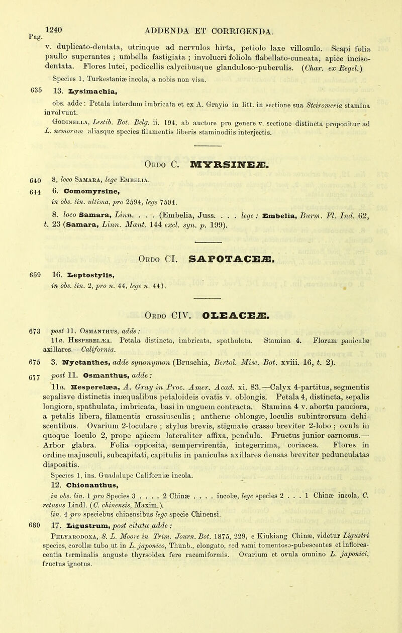 Pag. V. duplicato-dentata, utrinque ad nervulos hirta, petiolo laxe villosulo. Scapi folia paullo superantes ; umbella fastigiata ; involucri foliola flabellato-cuneata, apice inciso- dentata. Flores lutei, pedicellis calycibusque glanduloso-puberulis. (Char. ex Eegel.) Speeies 1, Turkestaniae incola, a nobis non visa. C36 13. ILysimachia, obs. adde: Petala iuterdum imbricata et ex A. Grayio in litt. in sectione sua Steiromeria stamina involvunt. GoTimmjLk, Lestib. Bot. Belg. ii. 194, ab auctore pro genere v. sectione distineta proponitur ad L. nemorum aliasque species fibimentis liberis staminodiis interjectis. Ordo c. MYB.SINEJH. 640 8> loco Samara, lege Embelia. 644 6. Comomyrsine, in obs. lin. ultima, fro 2594, lege 7594. 8. Zoco Samara, iinn. . . . (Embelia, Juss. . . . lecje: Embelia, iJnnM. M. Ind. 62, t. 23 (Samara, Liim. Mant. 144 exd. syn. p. 199). OuDo cr. sii.FOTACi:.a:. 659 16. Iieptostylis, in obs. lin. 2, fro n. 44, lege n. 441. , Ordo civ. oi.i:acx:^. 673 fost 11. OsMANTHUs, adcle: \\a. HESPEREL.aiA. Petala distincta, imbricata, spathulata. Stamina 4. Florum paniculse axillares.—California. 675 3. ITyctantlies, adde synonymon (Bruschia, Bertol. Misc. Bot. xviii. 16, t. 2). 6^7 post W. Osmantlius, acZcle; 11«. Hesperelsea, Gray in Proc. Amer. Acad. xi. 83.—Calyx 4-partitus, segmentis sepalisve distinctis inaequalibiis petaloideis ovatis v. oblongis. Petala 4, distincta, sepalis longiora, spathulata, imbricata, basi in unguem contracta. Stamina 4 v. abortu pauciora, a petalis libera, filamentis crassiusculis ; anthera^ oblongse, loculis subintrorsum dehi- scentibus. Ovarium 2-loculare ; stylus brevis, stigmate crasso breviter 2-lobo ; ovula in quoque loculo 2, prope apicem lateraliter affixa, pendula. Fructus junior carnosus.— Arbor glabra. Folia opposita, sempervirentia, integerrima, coriacea. Flores in ordine majusculi, subcapitati, capitulis in paniculas axillares densas breviter pedunculatas dispositis. Species 1, ins. Guadalupe Cabforniae incola. 12. Cbionantbus, Mi obs. lin. 1 i^ro Species 3 .... 2 Chinse .... incolee, lege species 2 ... 1 Chinae incola, C. retusus Lindl. (C. chinensis, Maxim.). lin. 4 pro speciebus chiaensibus lege specie Cliinensi. 680 17. Iiigrustrum, post citata adde: PHLyAR0D0.KA, <S. L. Moorc in Trim. Journ. Bot. 1875, 229, e Kiukiang Chinse, videtur Ligiistri species, corollse tubo ut in L.japonico, Thunb., elongato, fed vami tomentoso-pubescentes etinflores- centia terminalis anguste thyrsoidea fere racemiformis. Ovarium et ofula omnino L. japonici, fructus ignotus.