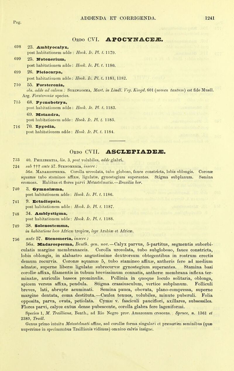 Pag. Ordo CVI. APOCYIfACEJE. 698 23. Amblyocalyx, post habitationem adde : Hook. Ic. Pl. t. 1179. 699 26. srotonerium, post habitationem adde : Hook. Ic. Pl. t. 1180. 699 26. Plelocarpa, post habitationem adde : Hook. Ic. Pl. t. 1181, 1182. 710 55. Forsteronia, obs. adde ad calcem : Syringosma, Mart. in Lindl. Vcg. Kingd. 601 {nonen tantum) est fide Muell. Arg. ForsteronicB species. 715 68. Pycnobotrya, post habitationem adde : Hook. Ic. Pl. t. 1183. 69. nXotandra, post habitationeni adde: Hook. Ic. Pl. t,. 1185. 716 70. Zyg:odia, post habitationem adde : Hook. Ic. Pl. t. 1184. Ordo cvii. asci.i:fiai>i:je. 733 40. Philibbbtia, Uh. 3, post volubiles, adde gl&hm. 734 sub ttt ante 67. Stenombeia, inscre: 56a. Madarospbrma. Corolla uro.eolata, tubo globoso, fauce constricta, lobis oblongis. Coronse squamse tubo stamineo afRxae, ligulatae, gynostegium superantes. Stigma subplanum. Ssmina ecomosa. Habitus et flores parvi Metastelmatis.—Brasilia bor. 740 3. Gymnolsema, post habitationem adde: Hook. Ic. Pl. t. 1186. 741 9. Ectadiopsis, post habitationem adde: Hook. Ic. Pl. t. 1187. 748 34. Amblystig^ma, post habitationem adde : Hook. Ic. Pl. t. 1188. 749 38. Solenostemma, in habitatione loco Africae tropicse, lege Arabiae et Africae., 756 ante 57. Stenomeria, insere : 56a. Madarosperma, £e?ii/i. gen. nov.—Calyx parvus, 5-partitus, segmentis suborbi- culatis margine membranaceis. Corolla urceolata, tubo subgloboso, fauce constricta, lobis oblongis, in alabastro angustissime dextrorsum obtegentibus in rostrum erectis demum recurvis. Coronee squamae 5, tubo stamineo affixse, antheris fere ad medium adnatse, superne liberse ligulatae subrecurvEe gynostegium superantes. Stamina basi coroUse affixa, filamentis in tubum brevissimum connatis, antherse membrana infiexa ter- minatse, auriculis baseos prominulis. PoUinia in quoque loculo solitaria, oblonga, apicem versus affixa, pendula. Stigma crassiusculum, vertice subplanum. Folliculi breves, lati, abrupte acuminati. Semina pauca, obovata, plano-compressa, superne margine dentata, coma destituta.—Caules tenues, volubiles, minute puberuli. Folia opposita, parva, ovata, petiolata. Cymaj v. fasciculi pauciflori, axillares, subsessiles. Flores parvi, calyce extus dense pubescente, corolla glabra fere lageniformi. Species 1, M. Trailliana, Benth., ad Eio Negro prov. Amazonum crescens. Spruce, n. 1361 et 2389, Traill. Genus primo intuitu Metastclmati affine, sed corollae forma singulari et preesertim seminibus (quae nuperrime in specimmibus Traillianis vidimus) omnino calvis insigne.