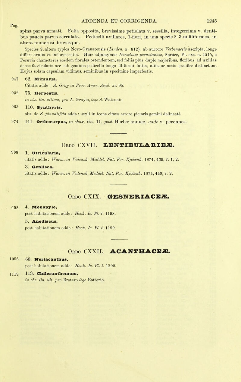 Pag. spina parva armati. Folia opposita, brevissime petiolata v. sessilia, integerrima v. denti- bus paucis parvis serrulata. Pedicelli axillares, 1-flori, in una specie 2-3-ni filiformes, in altera minierosi brevesque. Species 2, altera typica Novo-Granatensis {Lindm, n. 812), ab auctore Verbenaceis aseripta, longe difFert ovulis et inflorescentia. Huic adjungimus Ihisseliam penivianam, Spruce, Pl. exs. n. 4515, e Peruvia characteres eosdem florales ostendentem, sed foliis phis duplo majoribus, floribus ad axillas dense fasciculatis nec sub geminis pedicello longo fibformi fultis, aliisque notis specifice distinctam. Hujus solam capsulam vidimus, seminibus in specimine imperfectis. 917 62. nXimulus, Citatis adde : A. Gray in Proc. Amer. Acad. xi. 95. 952 75. Herpestls, in obs. lin. ultima, fro A. Grayio, lege S. Watsonio. ^ 963 110. Synthyris, obs. de <S. piiinatifida adde : styb in icone citata errore pictoris gemini debneati. 974 141. Ortbocarpus, m char. lin. 11, post Herbse annuse, adde v. perennes. Ordo CXVII. I.X:NTIBUI.iVRIEJE. 988 1. utricularia, citatis adde: Warm. in VidensJc. Meddel. Nat. For. Kjobenh. 1874, 439, t. 1,2. 3. Cenlisea, citatis adde : Warm. in Vidensk. Meddel. Nat. Fur. Kjobcnh. 1874, 449, t. 2. Ordo CXIX. GESNIIIlIACEJi:. SOS 4. nXonopyle, post habitationem adde : Hook. Ic. Pl. t. 1198. 5. Anodiscus, post habitationem adde : Hook. Ic. Pl. t. 1199. Ordo CXXII. iLCAirTHACE.a:. 1096 60. xreriacanthus, post habitationem adde: Hook. Ic. Pl. t. 1200. 1119 113. Cbileranthemum, iii ols. lin. ult. fro Brotero lege Botterio.